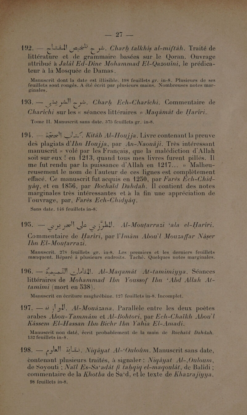 SAO F tollee 192, — oleall des! 2 8. Charh talkhis al-miftah, Traité de littérature et de grammaire basées sur le Qoran. Ouvrage attribué a Jalal Hd-Dine Mohammad El-Qazouini, le prédica- teur a la Mosquée de Damas. Manuscrit dont la date est illisible. 198 feuillets gr. in-8. Plusieurs de ses feuillets sont rongés. A été écrit par plusieurs mains. Nombreuses notes mar- ginales. 193..— st yl or Charh Ech-Charichi. Commentaire de Charichi sur oe « séances littéraires » Maqamat de Hariri. Tome II. Manuscrit sans date. 375 feuillets grin-8. BOG ee j=—| eas Kitab Al-Houjja. Livre contenant la preuve des plagiats VIbn Houjja, par An-Naouaji. Tres intéressant manuscrit « volé par les Francais, que la malédiction d’Allah soit sur eux ! en 1213, quand tous mes livres een pillés. Il me fut rendu par la puissance d’Allah en 1217... » Malheu- reusement le nom de l’auteur de ces lignes est eainitament effacé. Ce manuscrit fut acquis en 1250, par Marés Ech-Chid- yaq, et en 1856, par Rochaid Dahdah. Il contient des notes marginales tres b atereaaanites et a la fin une appréciation de louvrage, par, Hares Ech-Chidyaq. Sans date. 146 feuillets in-8: 195. y=) de i spb. Al-Moutarrazi ‘ala el-Hariri. Commentaire de Hariri, par 'Imam Abou'l Mouza/far Naser Thn El-Moutarrazi. Manuscrit. 278 feuillets gr. in-8. Les premiers et les derniers feuillets manquent. Réparé a plusieurs endroits. Taché. Quelques notes marginales. 196. — Saosd! Lis. Al-Magamat At-tamimiyya. Séances littéraires de Mohammad Ibn Youssof Ibn ‘Abd Allah At- famimi (mort en 538). : Manuscrit en écriture maghrébine. 127 feuillets in-8. Incomplet. gS Bement jot. Al-Moudadzana. Paralléle entre les deux poétes arabes Abou-Tammam et Al-Bohtori, par Ech-Chaikh Abou'l Kassem El-Hassan Ibn Bichr [hn Yahia El-Amadi. Manuscrit non daté, écrit probablement de la main de Rochaid Dahdah. 132 feuillets in-8. 198. — ied ila , Nigayat Al-‘Ouloum. Manuscrit sans date, contenant plusieurs traités, a signaler: Niqdyat Al-,Ouloum, de Soyouti ; Nail Es-Sa‘adat fi tahqiq el-maqoulat, de Balidi ; commentaire de la Khotha de Sa‘d, et le texte de Khazrajiyya., 98 feuillets in-8,