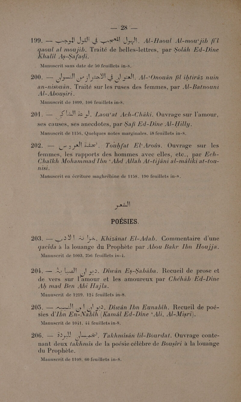 LOR | 199. — eye! Seas! is as eek Al-Haoul Al-mou‘jib fil qaoul al moujib. Traité de belles-lettres, par Dolan Ed-Dine Khalil As-Safadi. _ : Manuscrit sans date de 50 feuillets in-s. 200. — one] up jhe &lt;6) eat Al-‘Onoudan fil ihtiraz nuin an-nisouan. Traité sur les ruses des femmes, par Al-Batnouni Al-Ahousiri. Manuscrit de 1099. 106 feuillets in-s. et ss J | Eis 201. — 5 lal dc J. Laou‘at Ach-Chaki. Ouvrage sur l'amour, ses causes, ses anecdotes, par Safi Hd-Dine Al-Hilly. Manuscrit de 1156. Quelques notes marginales. 48 feuillets in-8. 202. — Cr 3 pl fs? Touhfat El‘Arots. Ouvrage sur les femmes, les rapports des hommes avec elles, etc., par EHch- Chaikh Mohammad [hn ‘Abd Allah At-tijani al-maliki at-tou- nisi. Manuscrit en écriture maghrébine de 1158. 190 feuillets in-s. pac | POESIES. PALS her sos eS) aS pes Khizanat El-Adah. Commentaire dune gacida a Ja louange du Prophete par Abou Bakr Ibn Houjja. Manuscrit de 1003. 256 feuillets in-4. 204. — Arlo! |! 2. Diwan Es-Sahaha. Recueil de prose et de vers sur l'amour et les amoureux par Chéhah Ed-Dine Ah mad Ben Abi Hayla. Manuscrit de 1219. 124 feuillets in-8. 205. ee) 1 32. Diwan Ibn Eunahbih. Recueil de poé- sies d'Jbn Enz! Shik (Kamal Ed-Dine ‘Ali. Al- Misri). Manuscrit de 1041. 44 feuillets in-8. 206. — 5d J or Takhmisan lil-Bourdat. Ouvrage conte- nant deux fakhmis de la poésie célébre de Bousiri a la louange du Prophete.