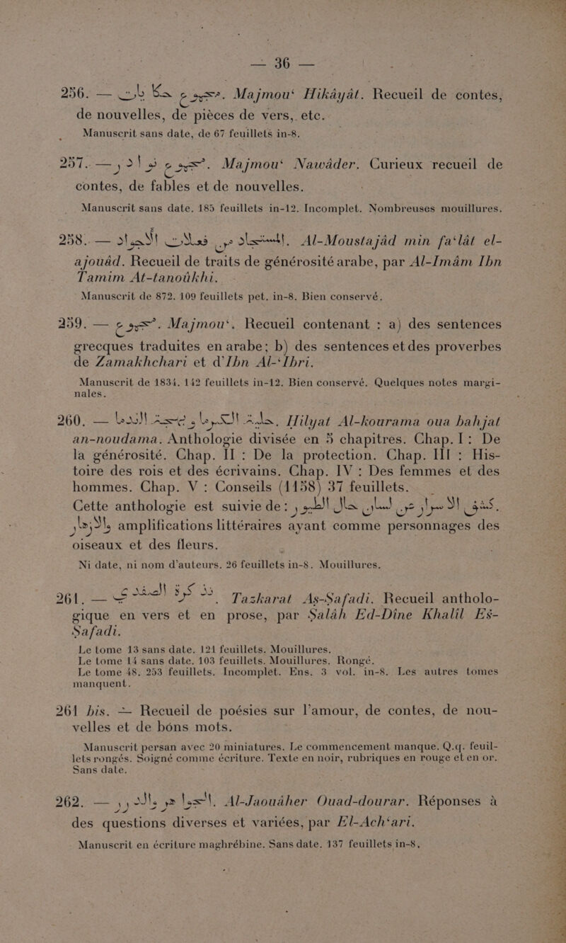 eS | ee D8 Gas og Ko rae Majmou‘ Hikayat. eRecded de contes, de nouvelles, de piéces de vers, etc. | Manuscrit sans date, de 67 feuillets in-8. © 20 f —yol3 sys. Majmou‘ Nawdadder. Curieux recueil de contes, de fables et de nouvelles. Manuscrit sans date. 185 feuillets in-12. Incomplet. Nombreuses mouillures. 258.. — dal Coshss uo skill, Al-Moustajad min fa‘lat el- ajouad. Recueil de traits de générosité arabe, par Al-Imam Ibn Tamim At-tanotkhi. Manuscrit de 872. 109 feuillets pet. in-8. Bien conservé. 259. — ir he Majmou‘. Recueil contenant : a) des sentences grecques traduites en arabe; b) des sentences et des proverbes de Zamakhchari et dlhbn Al-‘Tbri. Manuscrit de 1834. 142 feuillets in-12. Bien conservé. Quelques notes margi- nales. 260. — Lawl Ase. LS ns Hilyat Al-kourama oua hahjat an-noudama. Anthologie divisée en 5 chapitres. Chap.I: De la générosité. Chap. II : De la protection. Chap. If : His- toire des rois et des écrivains. Chap. IV : Des femmes et des hommes. Chap. V : Conseils (1158) 37 feuillets. _ Cette anthologie est suivie de: ) ob! Jha ad! oe yl S| cc op amplifications littéraires ayant comme personnages des oiseaux et des fleurs. : Ni date, ni nom d’auteurs, 26 feuillets in-8. Mouillures. 961, — 2ia)] 3S ™ Tazkarat As-Safadi. Recueil antholo- gique en vers et en prose, par Salah Ed-Dine Khalil Es- Safad. Le tome 13 sans date. 121 feuillets. Mouillures. Le tome 14 sans date. 103 feuillets. Mouillures. Rongé. Le tome 48. 253 feuillets. Incomplet. Ens. 3 vol. in-8. Les autres tomes manquent. 261 bis. ~~ Recueil de poésies sur l'amour, de contes, de nou- velles et de bons mots. lets rongés. Soigné comme écriture. Texte en noir, rubriques en rouge et en or. Sans date. ? i A d a oT Venu , 1s}. Al-Jaoudher Ouad-dourar. Réponses a fii, des questions diverses et variées, par El-Ach‘ari. Manuscrit en écriture maghrébine. Sans date. 137 feuillets in-8, per 9 Shar A: +e ot WAS one na by land 4, ar meee aust y\ ft ay oe -) SrA Take eee er tae Pid is oa iS