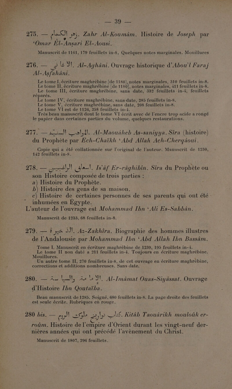 215, — I 2). Zahr Al-Koumam. Histoire de Joseph par ‘Omar El-Ansari El-Aousi. Manuscrit de 1161, 179 feuillets in-8, Quelques notes marginales. Mouillures aS ee le SI. Al-Aghani. Ouvrage historique d’Abou’l Faraj Al-Asfahani. Le tome I, écriture maghrébine [de 1180], notes marginales, 310 feuillets in-8. Le tome II, écriture maghrébine [de 1180], notes marginales, 411 feuillets in-8. Le tome III, écriture maghrébine, sans date, 332 feuillets in-4, feuillets réparés. Le tome IV, écriture maghrébine, sans date, 285 feuillets in-8. Le tome V, ‘écriture maghrébine, sans date, 208 feuillets in-8. Le tome VI est de 1126, 258 feuillets in-4. Trés beau manuscrit dont le tome VI écrit avec de lencre trop acide a rongé le papier dans certaines parties du volume, quelques restaurations. 277. — &lt;3} alt). Al-Maouaheb As-saniyya. Sira (histoire) du Prophéte par Ech-Chaikh ‘Abd Allah Ach-Cherqaout. Copie qui a été collationnée sur Voriginal de auteur. Manuscrit de 1230, 142 feuillets in-8. 278. — oly get, Is'af Er-raghibin. Sira du Prophéte ou son Histoire composée de trois parties : a) Histoire du Prophete. hb) Histoire des gens de sa maison. c) Histoire de certaines personnes de ses parents qui ont été - inhumées en Egypte. L’auteur de l’ouvrage est Mohammad Ihn ‘Ali Es-Sabban. Manuscrit de 1233, 68 feuillets in-8. 219:— 3 yon ASN, Az-Lakhira. Biographie des hommes illustres de 1’ Andalousie par Mohammad Ibn ‘Abd Allah Ibn Bassam. Tome I. Manuscrit en écriture maghrébine de 1239, 195 feuillets in-4. Le tome II non daté a 211 feuillets in-4. Toujours en écriture maghrébine. Mouillures. Un autre tome II, 270 feuillets in-8, de cet ouvrage en écriture maghrébine, corrections et additions nombreuses. Sans date. 280. — Aw Lut, As eS! Al-Imamat Ouas-Siyassat. Ouvrage d’Histoire [bn Qoutaiha. Beau manuscrit de 1285. Soigné, 680 feuillets in-8. La page droite des feuillets est seule écrite. Rubriques en rouge. 280 bis. — ez! 2 Soke 253 ols. Kitah Taouadrikh mouloik er- roum. Hehe: del’ ae a Orient durant les vingt-neuf der- niéres années qui ont précédé l’avyenement du Christ.