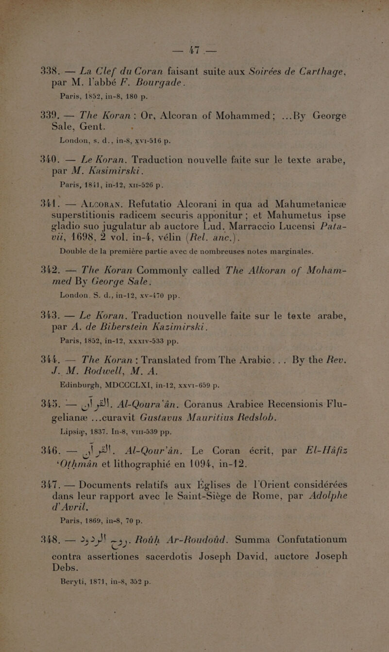 338. — La Clef du Coran faisant suite aux Soirées de Carthage, par M. l’abbé F. Bourgade. Paris, 1852, in-8, 180 p. 339° =. The Koran: Or, Alcoran of Mohammed; ...By George Sale, Gent. ; London, s. d., in-8, xv1-516 p. 340. — Le Koran. Traduction nouvelle faite sur le texte arabe, par M. Kasimirski. Paris, 1841, in-12, x11-526 p. 341. — Ancoran. Refutatio Alcorani in qua ad Mahumetanice superstitionis radicem securis apponitur ; et Mahumetus ipse eladio suo jugulatur ab auctore Lud. Marraccio Lucensi Pata- vil, 1698, 2 vol. in-4, vélin (Rel. anc.). Double de la premiére partie avec de nombreuses notes marginales. 342. — The Koran Commonly called The Alkoran of Moham- med By George Sale. London, S. d., in-12, xv-470 pp. 343. — Le Koran. Traduction nouvelle faite sur le texte arabe, par A. de Biberstein Kazimirski. Paris, 1852, in-12, xxxrv-533 pp. 344, — The Koran: Translated from The Arabic... By the Rev. J. M. Rodwell, M. A. Edinburgh, MDCCCLXI, in-12, xxv1-659 p. 345. mee 3}, Al-Qoura‘an. Coranus Arabice Recensionis Flu- geliane ...curavit Gustavus Mauritius Redslob. Lipsia, 1837. In-8, vi11-539 pp. JAG ol yt. Al-Qour’4n. Le Coran écrit, par Hl-Hafiz ‘Othman et lithographié en 1094, in-12. 347. — Documents relatifs aux Eglises de l Orient considérées dans leur rapport avec le Saint- Siage de Rome, par Adolphe d’ Avril, Paris, 1869, in-8, 70 p. 348, — &gt;&gt;} 3): Roth Ar-Roudotid. Summa Confutationum contra assertiones sacerdotis Joseph David, auctore soeeph Debs. Beryti, 1871, in-8, 352 p.