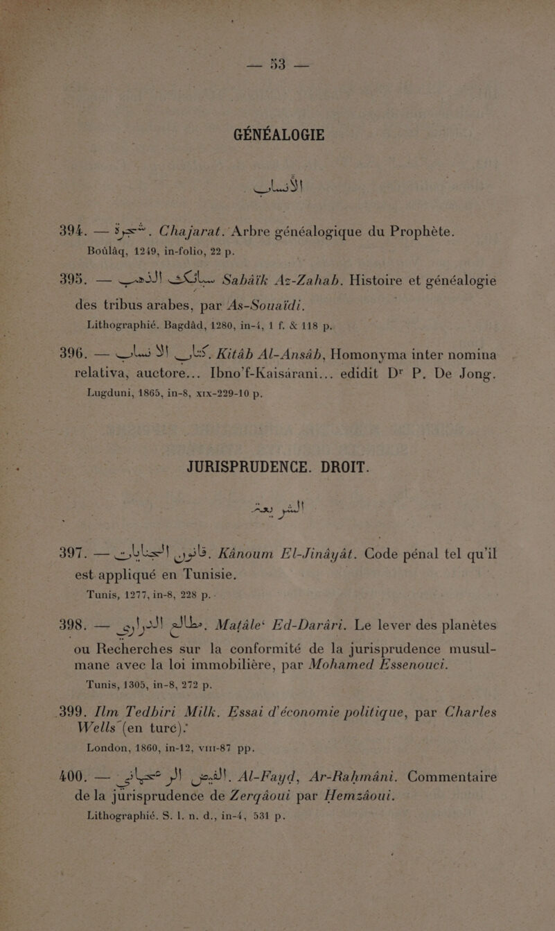 GENEALOGIE FEL 394. — 3s. Chajarat. Arbre généalogique du Prophéte. Botlaq, 1249, in-folio, 22 p. . 395. — —2iJ} Gl. Sabdik Ac-Zahab. Histoire et généalogie des tribus arabes, par As-Souaidi. Lithographié. Bagdad, 1280, in-4, 1 f. &amp; 118 p. relativa, auctore... Ibno’f-Kaisarani... edidit D™ P. De Jong. Lugduni, 1865, in-8, xrx-229-10 p. JURISPRUDENCE. DROIT. 397. — Ll) .)38. Kanoum El-Jinayat. Code pénal tel qu’il est appliqué en Tunisie. | Tunis, 1277, in-8, 228 p. - 398, — gh ale. Matale‘ Ed-Darari. Le lever des planétes ou Recherches sur la conformité de la jurisprudence musul- mane avec la loi immobiliére, par Mohamed Essenouci. Tunis, 1305, in-8, 272 p. 399. Ilm Tedhiri Milk. Essai d’économie politique, par Charles Wells (en ture). London, 1860, in-12, vi1-87 pp. 400. — Hole Ph. Al-Fayd, Ar-Rahmani. Commentaire de la jurisprudence de Zerqdoui par Hemzdoui. Lithographié. S. l. n. d., in-4, 531 p.