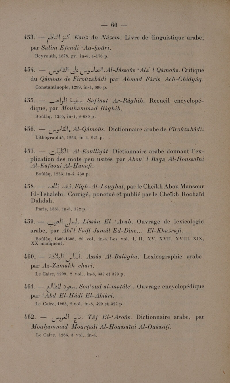 453. — Ul ES. Kanz An-Nazem. Livre de linguistique arabe, par Salim Efendi ‘Au-hoari. Beyrouth, 1878, gr. in-8, 4-176 p. Bi ‘ee , al} _de Cogn! Al-Jassoas ‘Ala’ | Qamotis. Critique du meee de Firotzabadi par Ahmad Faris. Ach- Ege: Constantinople, 1299, in-4, 690 p. 455. — él bud. Safinat Ar-Raghib. Recueil encyclopé- dique, par Mouhammad Raghibh. Botlaq, 1255, in-4, 8-680 p. AG pte Cnt Al-Qamois. Dictionnaire arabe de Firotizabadi. Lithographié, 1266, in-4, 921 p. 457. — = UKM. Al-Koulliyat. Dictionnaire arabe donnant l’ex- plication des mots peu usités par Abou’ | Baga Al-Houssaini Al-Kafaoui Al-Hana/fi. Botlaq, 1253, in-4, 430 p. LS Ree Sees Figh-Al-Loug hat, par le Cheikh Abou Mansour El-Tehalebi. Corrigé, es et publié par le eae Rochaid Dahdah. Paris, 1861, in-8, 172 p. 459. — xs) lus. Lissin El ‘Arab. Ouvrage de lexicologie S , YS es oa &lt; 2 S$ 08 arabe, par Abi’l Fadl Jamal Ed-Dine... El-Khazraji. Botlag, 1300-1308, 20 vol. in-4. Les vol. 1,,11, XV, XVII, XVIII, XIX, XX manquent. 460, — -2S.J! Wee Assas Al-Balagha. Lexicographie arabe. | par Az- Zamakh chart. Le Caire, 1299, 2 vol., in-8, 337 et 370 p. 461. — Jib}! o,2.. Sou‘oud al-matale‘. Ouvrage encyclopédique Ks 4 ev par ‘Abd El-Hadi El-Abiari. Le Caire, 1283, 2 vol. in-8, 499 et 327 p. 462, — Cry a Taj El-‘Arots. Dictionnaire arabe, par Mouhammad Mourtadi Al-Houssaini Al-Ouassiti. Le Caire, 1286, 3 vol., in-4