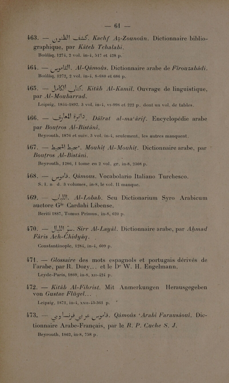 Stary pee 463, — oll —2a5, Kachf ‘Az-Zounotin. Dictionnaire biblio- graphique, par Kateb Tchalabi. Botlaq, 1274, 2 vol. in-4, 517 et 428 p. £04. Cee al. Al-Qamoits. Dictionnaire arabe de Firouzahadi. Botlaq, 1272, 2 vol. in-4, 8-680 et 686 p. a 465. — Lk Rae Kitah Al-Kamil. Ouvrage de linguistique, par Al-Moubarrad. Leipzig, 1864-1892. 3 vol. in-4, v1-998 ef 222 p. dont un vol. de tables. 466. — Wyte! yl, Dairat al-ma‘arif. Encyclopédie arabe par Boutros Al-Bistani. Beyrouth, 1876 et suiv. 3 vol. in-4, seulement, les autres manquent. eo. List| Li. Mouhit Al-Mouhit. Dictionnaire arabe, par Boutros Al- Bistare Beyrouth, 1286, 1 tome en 2 vol. gr. in-8, 2308 p. A468 Ji cn: Qamous. Vocabolario Italiano Turchesco. S.1.n d. 3 volumes, in-8, le vol. Il manque. £69. = SS LUE Al-Lobah. Seu Dictionarium Syro Arabicum auctore G'e Cardahi Libense. Beriti 1887, Tomus Primus, in-8, 620 p. 470. — JU ).. Sirr Al-Layal. Dictionnaire arabe, par Ahmad Faris Ach-Chidyaq. Constantinople, 1284, in-4, 609 p. 471. — Glossaire des mots espagnols et portugais dérivés de arabe, par R. Dozy... et le DY W. H. Engelmann. Leyde-Paris, 1869, in-8, x11-424 p. 472. — Kitab Al-Fihrist. Mit Anmerkungen Herausgegeben von Gustav Fliigel... s Leipzig, 1871, in-4, xx11-43-361 p. vA € ” A A é “ A Ips! rs = A A L 473. — bes Lis s ene. Qamous ‘Arabi Farausaoui. Dic- tionnaire Arabe- Hijaeas: par le R. P. Cuche S. J.