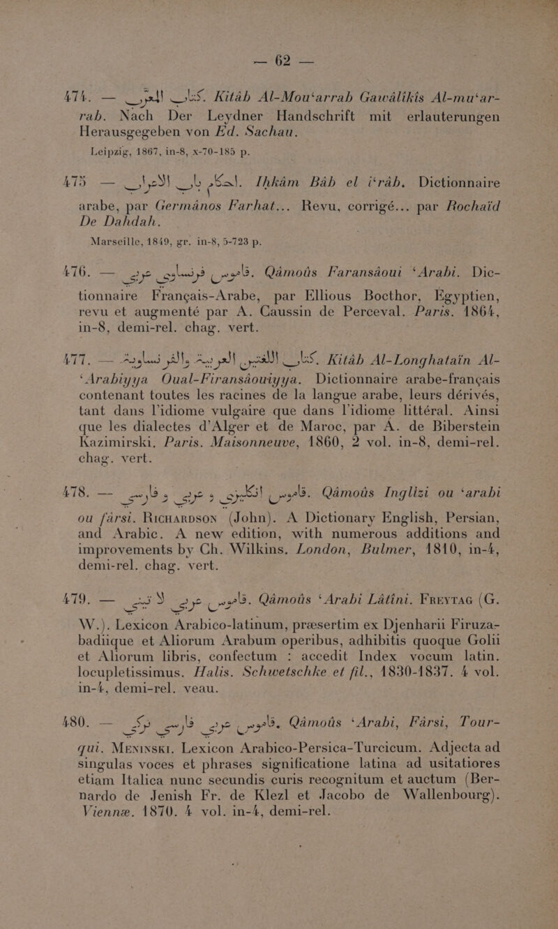 eatRS eS hg, eae ay LS: Kitah Al-Mou‘arrah Gawalikis Al-mu‘ar- rab. Nach Der Leydner Handschrift mit erlauterungen Herausgegeben von Hd. Sachau. Leipzig, 1867, in-8, x-70-185 p. iy Rig 5);09) ob esa. Thkim Bab el i‘rab. Dictionnaire arabe, par Germanos Farhat... Reyu, corrigé... par Rochaid De Dahdah. Marseille, 1849, gr. in-8, 5-723 p. L-77e 6 470. see gales Cres. Qdmois Faransaout ‘Arabi. Dic- tionnaire Franeais-Arabe, par Elhous Bocthor, Egyptien, revu et augmenté par A. Caussin de Perceval. Paris. 1864, in-8, demi-rel. chag. vert. LTT, — Argled ls An pdt cel US. Kitab Al-Longhatain Al- ‘Arabiyya Oual-Firansaouiyya. Dictionnaire arabe-frang¢ais contenant toutes les racines de la langue arabe, leurs dérivés, tant dans Vidiome vulgaire que dans lidiome littéral. Ainsi que les dialectes d’Alger et de Maroc, par A. de Biberstein Kazimirski, Paris. Maisonneuve, 1860, 2 vol. in-8, demi-rel. chag. vert. 478. — yes eae 9c ou farsi. Ricuarpson (John). A Dictionary English, Persian, and Arabic. A new edition, with numerous additions and improvements by Ch. Wilkins. London, Bulmer, 1810, in-4, demi-rel. chag. vert. —C ire arose a “ ry A A ¢ - A yan &amp; aT 479. ss Sy sy? coe. Qamous ‘Arabi Latini. FreytaG (G. W.). Lexicon Arabico-latinum, preesertim ex Djenharii Firuza- badiuque et Aliorum Arabum operibus, adhibitis quoque Golii et Ahorum libris, confectum : accedit Index vocum latin. wasup Le Halis. Schwetschke et fil., 1830-1837. 4 vol. in-4, demi-rel. veau. Pas I: 7 ‘ : OS ake tes apts : 480. — SP sy? _st? ny. Qamots ‘Arabi, Farsi, Tour qui. Meninski. Lexicon Arabico-Persica-Turcicum. Adjecta ad singulas voces et phrases significatione latina ad usitatiores etiam Italica nune secundis curis recognitum et auctum (Ber- nardo de Jenish Fr. de Klezl et Jacobo de Wallenbourg).