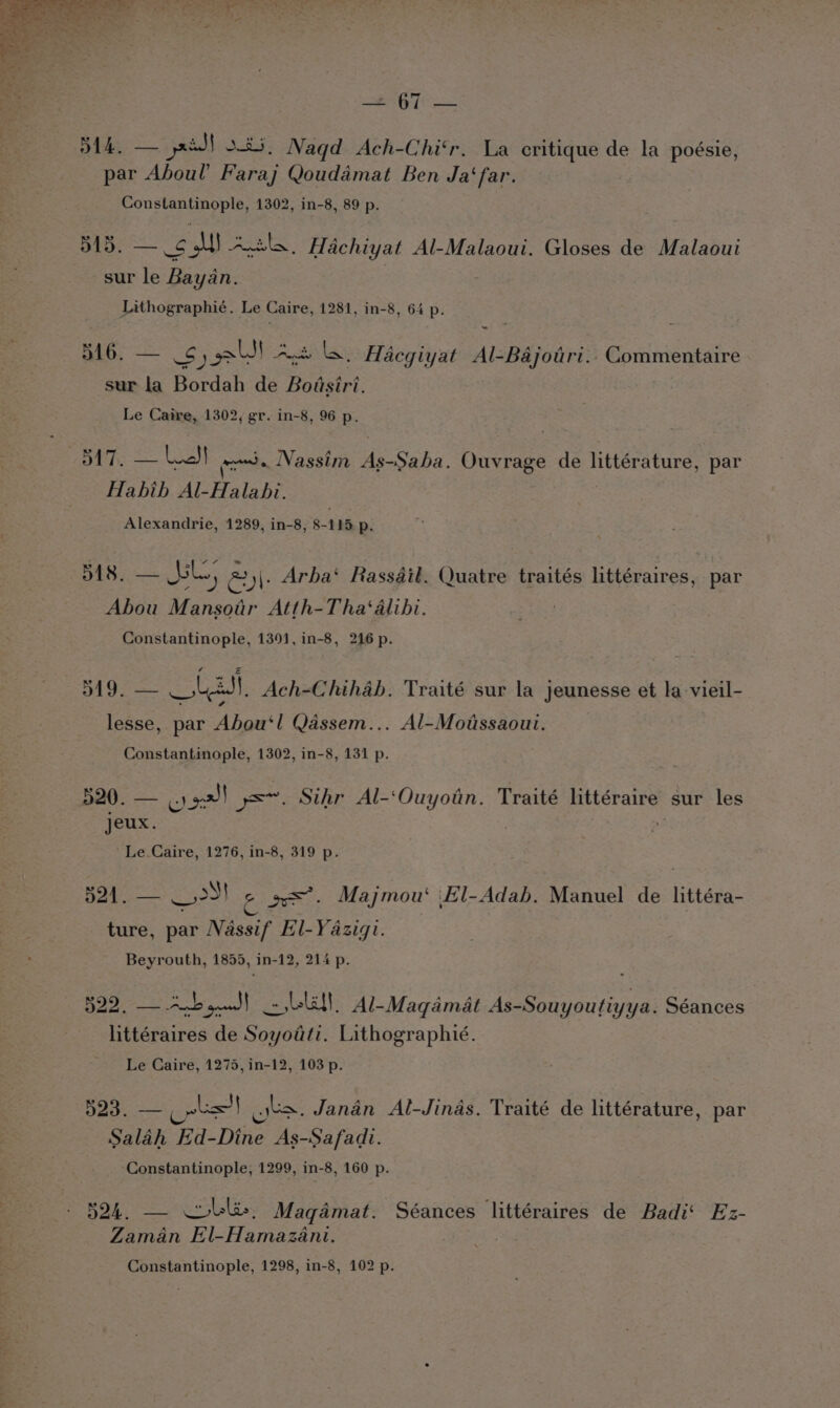 eS ee 514. — jsiJ] $4. Nagqd Ach-Chi‘r. La critique de la poésie, par Aboul’ Faraj Qoudamat Ben Ja‘far. Constantinople, 1302, in-8, 89 p. D415. — 6 si! Anka. Hachiyat Al-Malaoui. Gloses de Malaoui sur le Bayan. Lithographié. Le Caire, 1281, in-8, 64 p. 516. — 5) lJ Ags le, Hacgiyat Al-Bajotri.. Commentaire sur la Bordah de Bodsiri. Le Caire, 1302, gr. in-8, 96 p. page Lael eds Nassim Saha Bate de littérature, par Habib Al-Halabi. Alexandrie, 1289, in-8, 8-115 p. a ee Jk) ey: Arba‘ Rassdit. Quatre traités littéraires, par Abou Mansotr Atth-Tha‘alibi. 3 Constantinople, 1391, in-8, 216 p. a hp las. Ach-Chihab. Traité sur la jeunesse et la-vieil- lesse, par Abou‘! Qassem... Al-Moitissaoui. Constantinople, 1302, in-8, 131 p. ond. — &amp;) pall ye. Sthr Al-‘Ouyotn. Traité ee sur les jeux. Le. Caire, 1276, in-8, 319 p. d21. — 5) 2 aes. Majmou‘ El-Adab. Manuel de littéra- ture, par Nassif El-Yazigi. | Beyrouth, 1855, in-12, 214 p. Sy eae an pee a . Al-Maqamat deen Siinue Séances littéraires de ooo itiiozraphic: Le Caire, 1275, in-12, 103 p. 523. — ae) o&gt;. Janan Al-Jinas. Traité de littérature, par Salah Ed-Dine As-Safadi. Constantinople, 1299, in-8, 160 p. 524. Magadmat. Séances littéraires de Badi‘ Ez- Zaman El-Hamazani.