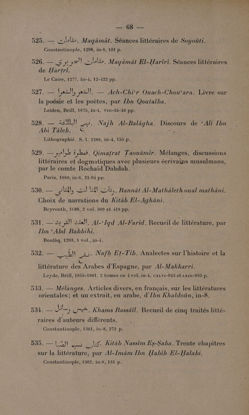 595. Lk, ge sic Séances littéraires de Soyotti. Constantinople, 1298, in-8, 101 p. 526. — iS gs) Coble, Maqamat El-Hariri. Séances littéraires, de Hartri. Le Caire, 1277, in-4, 12-422 pp. 527, — Vaid}, paaall, — Ach-Chi‘r Ouach-Chou‘ara. Livre sur la poésie et les poétes, par [bn Qoutaiha. Leiden, Brill, 1875, in-4, virt-34-40 pp. 528. — ASUS! 3. Najh Al-Baldgha. Discours de ‘Ali Ibn Abi Taleb. © ee Lithographié. S. 1]. 1288, in-4, 155 p. 529. — yelb 34.3. Qimatrat Taoudmir. Mélanges, discussions littéraires et dogmatiques avec plusieurs ¢ écrivains musulmans, par le comte Rochaid Dahdah. Paris, 1880, in-8, 21-94 pp. 530. — _sull, eae | b,, Rannat Al-Mathaleth oual mathani. Choix de narrations du ied El-Aghani. Beyrouth, 1£88, 2 vol. 309 ef 418 pp. ool, — Js ill isd}, Al-‘Iqd Al-Farid. Recueil de littérature, par Ibn ‘Abd Rabbihi. | Boulaq, 1293, 3 vol., in-4 532. — Se) a3. Nafh Et-Tib, Analectes sur Vhistoire et la Cc littérature des Arabes d’Espagne, par Al-Makkarri. Leyde, Brill, 1855-1861, 2 tomes en 4 vol, in-4, cxiv1-943 et Lx1m1-933 p. 533. — Mélanges. Articles divers, en frangais, sur les littératures orientales; et un extrait, en arabe, d’'lhn Khaldoin, in-8. 534, — bl ') Us. Khams Rassdil. Recueil de cing traités litté- raires d’auteurs différents. Constantinople, 1301, in-8, 272 p. BOB Las pu ls Aitab Nassim Es-Saha. Trente chapitres sur la littérature, par Al-Imam Ibn Habib El-Halabi.
