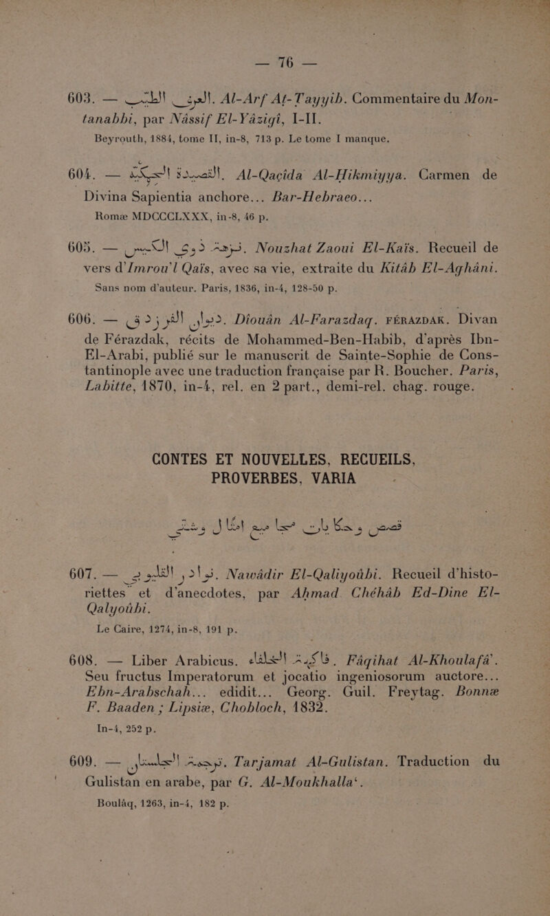 Paces tae 603. — — ab) — spl. Al-Arf Aft-Tayyib. Commentaire du Mon- tanabbi, par Nassif El-Yazigi, I-II. Beyrouth, 1884, tome II, in-8, 713 p. Le tome I manque. 604, — xX! sare! Al-Qacida Al-Hikmiyya. Carmen de Divina Sapientia anchore... Bar-Hebraeo... Rome MDCCCLXXX, in-8, 46 p. 605. — ore $32 -2}3. Nouzhat Zaoui El-Kais. Recueil de vers d'Jmrou’l Qai's, avec sa vie, extraite du Kitah El-Aghani. Sans nom d’auteur. Paris, 1836, in-4, 128-50 p. 606. — & >; yl op. Diouan Al-Farazdaq. FéRAzDAK. Divan de Férazdak, récits de Mohammed-Ben-Habib, d’aprés [bn- El-Arabi, publié sur le manuscrit de Sainte-Sophie de Cons- tantinople avec une traduction frangaise par R. Boucher. Paris, Labitte, 1870, in-4, rel. en 2 part., demi-rel. chag. rouge. CONTES ET NOUVELLES, RECUEILS, PROVERBES, VARIA ses J Ul as be bl Bas ped 607. —_ 2 5)! 213. Nawadir El-Qaliyotbi. Recueil d’histo- riettes et d’anecdotes, par Ahmad. Chéhab Ed-Dine El- Qalyouhi. Le Caire, 1274, in-8, 191 p. 608. — Liber Arabicus, +l!) *.518. Faqihat Al-Khoulafa’. Seu fructus Imperatorum et jocatio ingeniosorum auctore... Ebn-Arabschah... edidit... Georg. Guil. Freytag. Bonne F, Baaden ; Lipsiex, Chobloch, 1832. | In-4, 252 p. 609. — _ieeks'| ~oay. Tarjamat Al-Gulistan. Traduction du Gulistan en arabe, par G. Al-Moukhalla‘. Boulaq, 1263, in-4, 182 p. 5 - ell ae * ae > by We