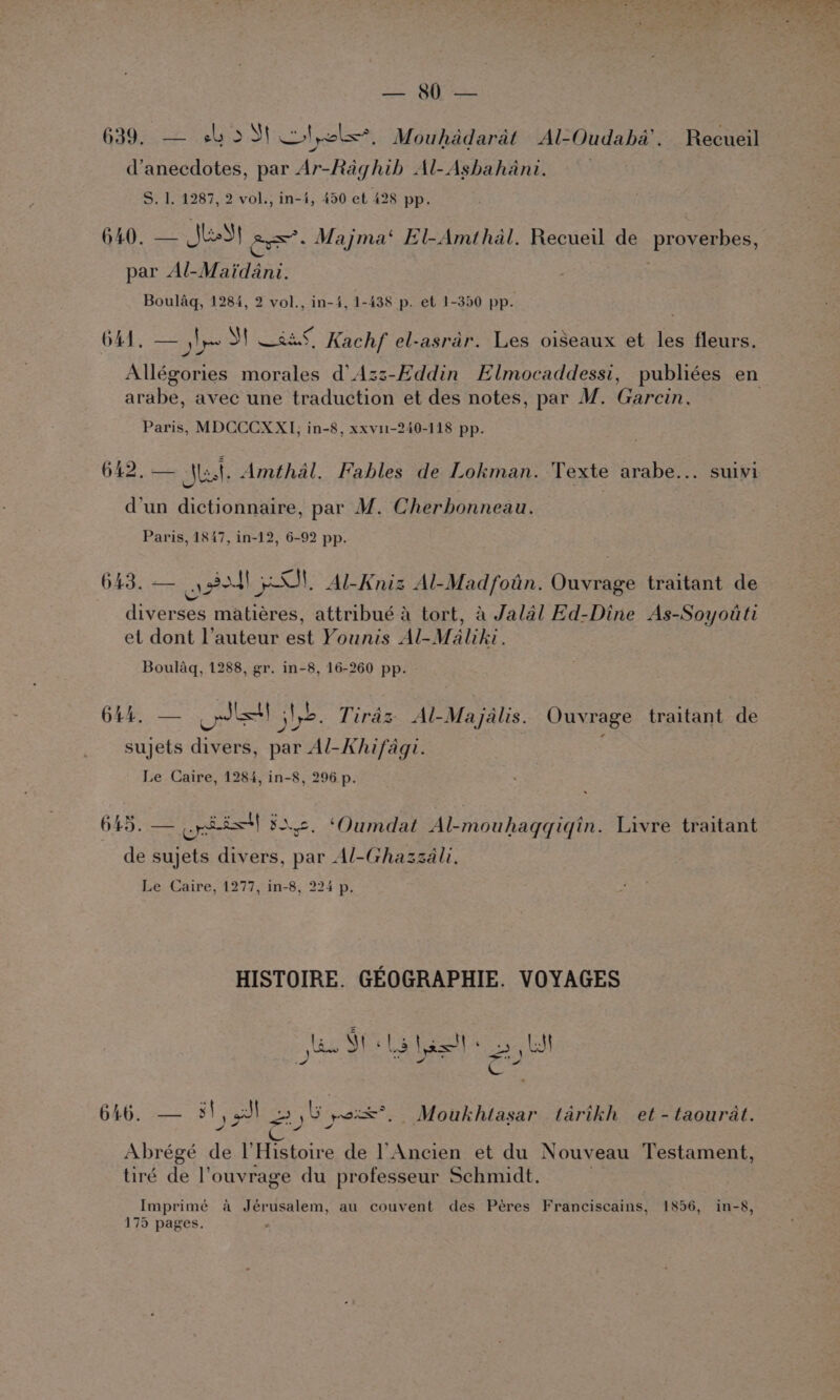 &amp;, Ce el Se ae - a iy) ep te ie x ere ben a 7 ae ee: ee dee, 3 PLS 639, — shoS! clol<, Mouhddarat Al-Oudaba’. Recueil d’anecdotes, par Ar-Raghih Al-Ashahani. S. 1. 1287, 2 vol., in-4, 450 et 428 pp. 640, — JkeSt lexi Majma‘ El-Amthal. Recueil de proverbes, par Al-Maidani. | Bouldq, 1284, 2 vol., in-4, 1-438 p. et 1-350 pp. O41, — Np Sf sa, Kachf el-asrar. Les oiseaux et les fleurs, Allégories morales d’Azz-Eddin Elmocaddessi, publiées en arabe, avec une traduction et des notes, par M. Garcin. Paris, MDCCCXX1], in-8, xxvi-240-118 pp. £ 642. — Mast. Amthal. Fables de Lokman. Texte arabe... suivi d’un dictionnaire, par M. Cherbonneau. Paris, 1847, in-12, 6-92 pp. 643. — eel Al-Kniz Al-Madfotin. Ouvrage traitant de diverses matieres, attribué 4 tort, a Jalal Ed-Dine As-Soyotti et dont l’auteur est Younis Al-Maliki. Boulaq, 1288, gr. in-8, 16-260 pp. 6445. — lst] Nb. Tiras Al-Majalis. Ouvrage traitant de Pd a sujets divers, par Al-Khifagi. Le Caire, 1284, in-8, 296 p. 645. — opi! 3.2. ‘Oumdat Al-mouhagqgqiqin. Livre traitant de sujets divers, par Al-Ghazzali. Le Caire, 1277, in-8, 224 p. HISTOIRE. GEOGRAPHIE. VOYAGES las SE Tet ss: s =; t * ce 646. — 3) al <)) Ly weoxt*, Moukhtasar tarikh et - taourat. ~ cs ¥ Abrégé de l’Histoire de Ancien et du Nouveau Testament, tiré de l’ouvrage du professeur Schmidt. Imprimé a Jérusalem, au couvent des Peres Franciscains, 1856, in-8, 175 pages.