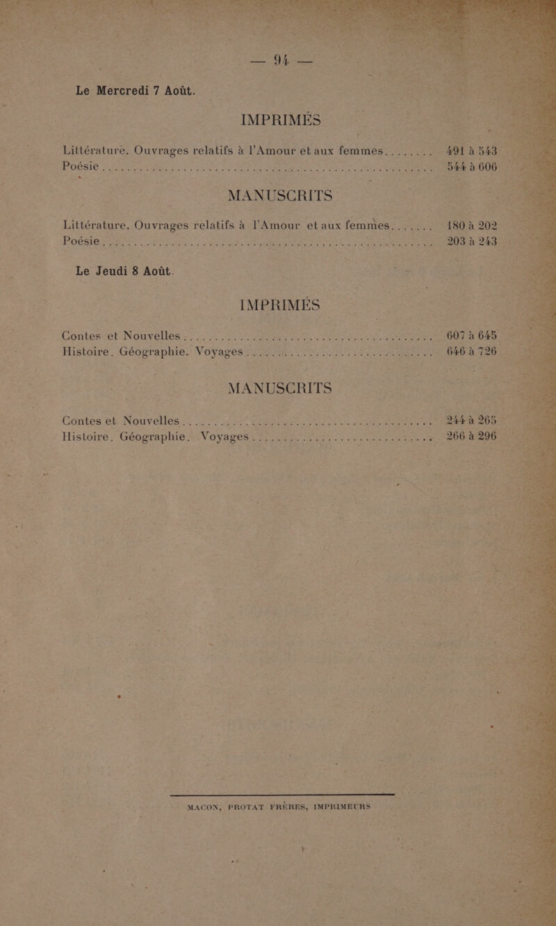 EE p BS $e . SI aa z _ Le Mercredi 7 Aodt. © Sie se | Se sit IMPRIMES: | 7 2 Seems Littérature. Ouvrages relatifs &amp; l’Amour et aux femmes....... Ae: 491 ROCEIE “Lhe teen anc foe a ttn Brie ae a... 544 a 606 MANUSCRITS ° * Littérature. Ouvrages relatifs &amp; Amour et aux femmes, . * Sy 180A 202 - PhO ee rot ee ae8 lente cc Mung aes a Mba Mg hg SO Los oa ame 203-8 243 _ Le Jeudi 8 Aoat. : page es IMPRIMES — a ee Contes et Nouvelles......... ; en ee eee sre ations 607A 645 Histoire. Géographie. Voyages...... a eee SPL eee ee OO eae is SOM ANUBGRITS pee Contes et Nouvelles... ......0..045. r eit yo aad oe or ak Saag ee 3 244 963. Histoire. Géographie. Voyages........... aes sage iy bas acne eS ete ol ae Aa | * ; . . : : ‘ : ‘ e ‘ : : ‘ : ‘ : e z MACON, PROTAT. FRERES, IMPRIMECRS : ‘ ' . of SS ra : : es
