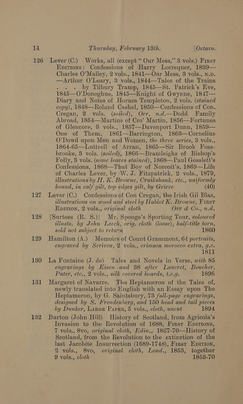127 131 132 Epirions: Confessions of Harry Lorrequer, 1889— Charles O’Malley, 2 vols., 1841—Our Mess, 3 vols., N.p. —Arthur O’Leary, 3 vols., 1844—Tales of the Trains Mawiby Lil bury Tramp, 1845—St. Patrick's Eve, 1845—0” Donoghue, 1845—Knight of Gwynne, 1847— Diary and Notes of Horace Templeton, 2 vols. (stained copy), 1848—Roland Cashel, 1850—Confessions of Con. Cregan, 2 vols. (soiled), Orr, n.d.—Dodd - Family Abroad, 1854—Martins of Cro’ Martin, 1856—Fortunes of Glencore, 3 vols., 1857—Davenport Dunn, 1859— One of Them, 1861—Barrington, 18683—Cornelius O’Dowd upon Men and Women, the three series, 3 vols., 1864-65—Luttrell of Arran, 1865—Sir Brook Foss- brooke, 3 vols. (soled), 1866—Bramleighs of Bishop’s Folly, 8 vols. (some leaves stained), 1868—Paul Gosslett’s Confessions, 1868—That Boy of Norcott’s, 1869—Life of Charles Lever, by W. J. Fitzpatrick, 2 vols., 1879, illustrations by H. K. Browne, Cruikshank, etc., uniformly bound, in calf gilt, top edges gilt, by Grieve (40) Lever (C.) Confessions of Con Cregan, the Irish Gil Blas, illustrations on wood and steel by Hablot K. Browne, First Eopirion, 2 vols., original cloth Orr & Co., n.d. illusts. by John Leech, orig. cloth (loose), half-title torn, sold not subject to return 1860 Hamilton (A.) Memoirs of Count Grammont, 64 portraits, engraved by Scriven, 2 vols., crimson morocco extra, g.e. 1811 La Fontaine (J. de) Tales and Novels in Verse, with 85 engravings by Hisen and 88 after Lancret, Boucher, Pater, etc., 2 vols., silk covered boards, t.e.g. 1896 Margaret of Navarre. The Heptameron of the Tales of, newly translated into English with an Essay upon The Heptameron, by G. Saintsbury, 73 full-page engravings, designed by S. Freudenberg, and 150 head and tail preces by Dunker, Lara Parser, 5 vols., cloth, wncut 1894 Burton (John Hill) History of Scotland, from Agricola’s Invasion to the Revolution of 1688, First Eprrions, 7 vols., 8vo, original cloth, Edin., 1867-70—History of Scotland, from the Revolution to the extinction of the last Jacobite Insurrection (1689-1748), First Eprrion, 2 vols., 8vo, original cloth, Lond., 1858, together 9 vols., cloth 1858-70