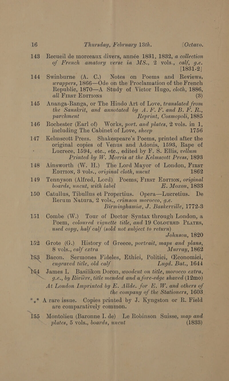 148 Recueil de morceaux divers, année 1831, 1832, a collection of French amatory verse 11 MS., 2 vols., calf, g.e. [1881-2] Swinburne (A. C.) Notes on Poems and Reviews, wrappers, 1866—-Ode on the Proclamation of the French Republic, 1870—A Study of Victor Hugo, cloth, 1886, all First Epyrrions (8) Ananga-Ranga, or The Hindo Art of Love, translated from the Sanskrit, and annotated by A. F. F. and B. F. R., parchment Reprint, Cosmopola, 1885 Rochester (Earl of) Works, port. and plates, 2 vols. in 1, including The Cabinet of Love, sheep 1756 Kelmscott Press. Shakespeare’s Poems, printed after the original copies of Venus and Adonis, 1593, Rape of Lucrece, 1594, etc., ete., edited by IF. 8. Ellis, vellum Printed by W. Morris at the Kelmscott Press, 1893 Ainsworth (W. H.) The Lord Mayor of London, First Eprrtion, 8 vols., original cloth, uncut 1862 Tennyson (Alfred, Lord) Poems, First Enition, original boards, uncut, with label EH. Moxon, 1883 Catullus, Tibullus et Propertius. Opera—Lucretius. De Rerum Natura, 2 vols., crimson morocco, g.e. Burminghamie, J. Baskerville, 1772-3 Combe (W.) Tour of Doctor Syntax through London, a Poem, coloured vignette title, and 19 CoLoureD Puatss, used copy, half calf (sold not subject to return) | Johnson, 1820 Grote (G.) History of Greece, portrait, maps and plans, 8 vols., calf extra Murray, 1862 Bacon. Sermones Fideles, Ethici, Politici, Giconomici, engraved title, old calf Lugd. Bat., 1644 James I. Basilikon Doron, woodcut on title, morocco extra, g.e., by Riviere, title mended and a fore-edge shaved (12mo) At London Imprinted by E. Allde. for Ii. W. and others of the company of the Stationers, 1603. 155 are comparatively common. Montolieu (Baronne I. de) Le Robinson Suisse, map and plates, 5 vols., boards, uncut (1838)