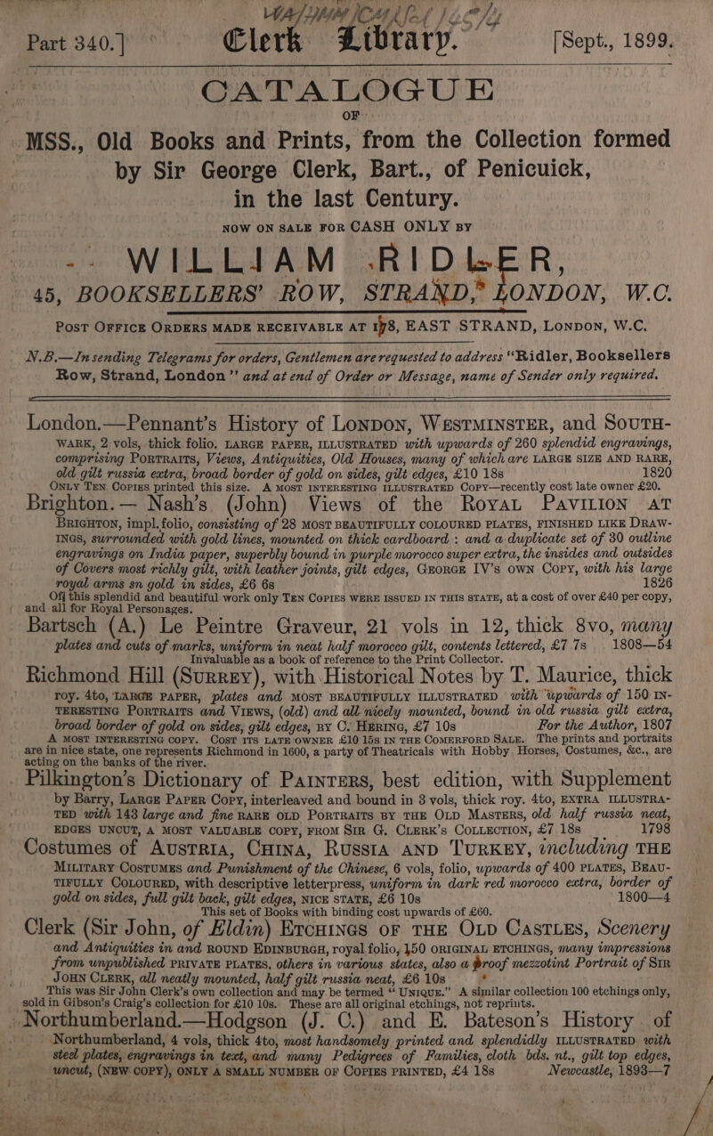 Pe MR ed Jc ‘Part 340.) Clerk Ltbrary. [Sept., 1899. CATALOGUE . MSS., Old Books and Prints, from the Collection formed | by Sir George Clerk, Bart., of Penicuick, in the last Century. NOW ON SALE FOR CASH ONLY By -- WILLIAM RI DLER, 45, BOOKSELLERS’ ROW, STRAND, LONDON, W.C. PosT OFFICE ORDERS MADE RECEIVABLE AT 178, EAST STRAND, Lonpon, W.C, N.B.—In sending Telegrams for orders, Gentlemen are requested to address ‘Ridler, Booksellers Row, Strand, London”? and at end of Order or Message, name of Sender only required. London.—Pennant’s History of Lonpon, WesTMINSTER, and SouTH- WARK, 2 vols, thick folio. LARGE PAPER, ILLUSTRATED with upwards of 260 splendid engravings, comprising PortTRaITS, Views, Antiquities, Old Houses, many of which are LARGE SIZE AND RARE, old gilt russia extra, broad border of gold on sides, gilt edges, £10 18s 1820 OnLy Ten Copigs printed this size. A MOST INTERESTING ILLUSTRATED Copy—recently cost late owner £20. Brighton.— Nash’s (John) Views of the RoyaL Pavilion at BRIGHTON, impl.folio, consisting of 28 MOST BEAUTIFULLY COLOURED PLATES, FINISHED LIKE DRaw- INGS, surrounded with gold lines, mounted on thick cardboard : and a duplicate set of 30 outline engravings on India paper, superbly bound in purple morocco super extra, the insides and outsides of Covers most richly gilt, with leather joints, gilt edges, GEoRGE IV’s own Copy, with his large royal arms sn gold in sides, £6 68 1826 Ofj this splendid and beautiful work only TEN Copies WERE ISSUED IN THIS STATE, at a cost of over £40 per copy, and all for Royal Personages. Bartsch (A.) Le Peintre Graveur, 21 vols in 12, thick 8vo, many plates and cuts of marks, uniform in neat half morocco gilt, contents lettered, £7.73 | 1808—54 Invaluable as a book of reference to the Print Collector. Richmond Hill (Surrey), with Historical Notes by T. Maurice, thick roy. 4to, LARGE PAPER, plates and MOST BEAUTIFULLY ILLUSTRATED with upwards of 150 mN- TERESTING Portraits and Views, (old) and all nicely mounted, bound in old russia gilt extra, broad border of gold on sides, gilt edges, ny C. Herinc, £7 10s For the Author, 1807 A MOST INTERESTING Copy. COST ITS LATE OWNER £10 15s IN THE COMERFORD SaueE. The prints and portraits _ are in nice state, one represents Richmond in 1600, a party of Theatricals with Hobby. Horses, Costumes, &amp;c., are acting on the banks of the river. dee i , . Pilkington’s Dictionary of Partnrers, best edition, with Supplement by Barry, Large Paper Copy, interleaved and bound in 8 vols, thick roy. 4to, EXTRA ILLUSTRA- TED with 143 large and fine RARE OLD PorTRAITS BY THE OLD Masters, old half russia neat, EDGES UNCUT, A MOST VALUABLE COPY, FROM SiR G. CLERK’s COLLECTION, £7 18s 1798 Costumes of Austria, Carina, Russia anp TURKEY, ¢ncluding THE Mitirary CostumMEs and Punishment of the Chinese, 6 vols, folio, upwards of 400 PLATES, Brau- TIFULLY COLOURED, with descriptive letterpress, wniform in dark red morocco extra, border of gold on sides, full gilt back, gilt edges, Nick STATE, £6 10s 1800—4 ; This set of Books with binding cost upwards of £60. ‘ Clerk (Sir John, of Eldin) Ercuines or THE OLD Castes, Scenery and Antiquities in and ROUND EDINBURGH, royal folio, 450 ORIGINAL ETCHINGS, many impressions from wnpublished PRIVATE PLATES, others in various states, also a Proof mezzotint Portrait of Sir JOHN CLERK, all neatly mounted, half gilt russia neat, £6 10s . This was Sir John Clerk’s own collection and may. be termed “‘ Unrqus.” <A similar collection 100 etchings only, sold in Gibson’s Craig’s collection for £10 10s. These are all original etchings, not repriuts. » Northumberland.—Hodgson (J. C.) and E. Bateson’s History — of -- Northumberland, 4 vols, thick 4to, most handsomely printed and splendidly ILLUSTRATED with steel plates, engravings in teat, and many Pedigrees of Families, cloth bds. nt., gilt top edges, uncut, (NEW COPY), ONLY A SMALL NUMBER OF COPIES PRINTED, £4 18s Newcastle, 1893—7 Ex Bact sit Soh Re EO litle: é ’ clined oh 4 he's sh. eo ~ sh “ 7 1