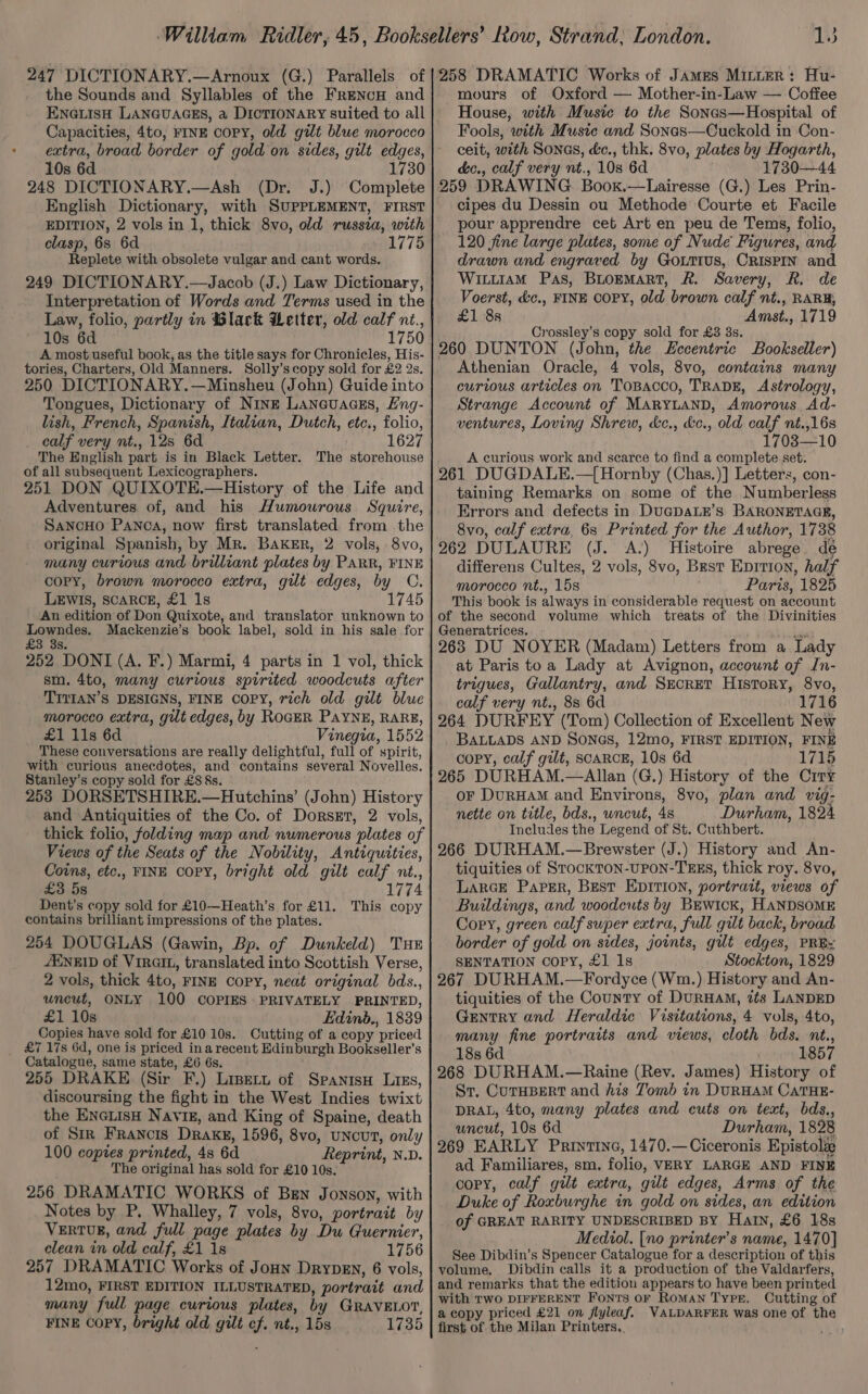 Abs the Sounds and Syllables of the FreENcH and ENGLISH LANGUAGES, a DICTIONARY suited to all Capacities, 4to, FINE copy, old gilt blue morocco 10s 6d 1730 248 DICTIONARY.—Ash (Dr. J.) Complete English Dictionary, with SUPPLEMENT, FIRST EDITION, 2 vols in 1, thick 8vo, old russia, with clasp, 6s 6d 1775 Replete with obsolete vulgar and cant words. 249 DICTIONARY.—Jacob (J.) Law Dictionary, Interpretation of Words and Terms used in the Law, folio, partly in Slack Letter, old calf nt., 10s 6d 1750 A most useful book, as the title says for Chronicles, His- tories, Charters, Old Manners. Solly’s copy sold for £2 2s, 250 DICTIONARY. —Minsheu (John) Guide into Tongues, Dictionary of Ning Lanevuaass, Eng- lish, French, Spanish, Italian, Dutch, etc., folio, calf very nt., 128 6d 1627 The English part is in Black Letter. The storehouse of all subsequent Lexicographers. 251 DON QUIXOTE.—History of the Life and Adventures of, and his Humourous. Squire, SancHo Panos, now first translated from the original Spanish, by Mr. BakER, 2 vols, 8vo, many curious and brilliant plates by PARR, FINE copy, brown morocco extra, gilt edges, by C. LEWIS, SCARCE, £1 1s 1745 An edition of Don Quixote, and translator unknown to Lowndes. Mackenzie’s book label, sold in his sale for £3 3s. 252 DONI (A. F.) Marmi, 4 parts in 1 vol, thick sm. 4to, many curious spirited woodcuts after ‘TIVIAN’S DESIGNS, FINE COPY, rich old gilt blue morocco extra, gilt edges, by RocER PaYNE, RARE, £1 11s 6d Vinegia, 1552 These conversations are really delightful, full of spirit, with curious anecdotes, and contains several Novelles. Stanley’s copy sold for £8 §s. 253 DORSETSHIRE.—Hutchins’ (John) History and Antiquities of the Co. of Dorsgt, 2 vols, thick folio, folding map and numerous plates of Views of the Seats of the Nobility, Antiquities, Coins, etc., FINE COPY, bright old gilt calf nt., £3 5s 1774 Dent’s copy sold for £10—Heath’s for £11. This copy contains brilliant impressions of the plates. 254 DOUGLAS (Gawin, Bp. of Dunkeld) Tue /ENEID of VIRGIL, translated into Scottish Verse, 2 vols, thick 4to, FINE CoPy, neat original bds., uncut, ONLY 100 COPIES PRIVATELY PRINTED, £1 10s Edinbd., 1839 Copies have sold for £10 10s. Cutting of a copy priced Catalogue, same state, £6 6s. 255 DRAKE (Sir F.) Lipert of Spanisu Liss, discoursing the fight in the West Indies twixt the EneLisH Naviz, and King of Spaine, death of Sir Francis Drake, 1596, 8vo, uNcUT, only 100 copies printed, 4s 6d Reprint, N.D. The original has sold for £10 10s. 256 DRAMATIC WORKS of Ben Jonson, with Notes by P. Whalley, 7 vols, 8vo, portrait by VERTUR, and full page plates by Du Guernier, clean in old calf, £1 18 1756 257 DRAMATIC Works of Jonn Drypen, 6 vols, 12mo, FIRST EDITION ILLUSTRATED, portrait and many full page curious plates, by GRAVELOT, FINE COPY, bright old gilt cf. nt., 15s 1735 mours of Oxford — Mother-in-Law — Coffee House, with Music to the Sonas—Hospital of Fools, with Musie and Sonas—Cuckold in Con- ceit, with Sones, dc., thk. 8vo, plates by Hogarth, d&amp;c., calf very nt., 10s 6d 1730—44 259 DRAWING Boox.—Lairesse (G.) Les Prin- cipes du Dessin ou Methode Courte et Facile pour apprendre cet Art en peu de Tems, folio, 120 jfine large plates, some of Nude Figures, and drawn and engraved by Goutius, CRISPIN and WituiAM Pas, BLoEMaRT, R. Savery, R. de Voerst, &amp;c., FINE COPY, old brown calf nt., RARB, £1 8s Amst., 1719 Crossley’s copy sold for £3 38s. 260 DUNTON (John, the Eccentric Bookseller) Athenian Oracle, 4 vols, 8vo, contains many curious articles on ToBacco, TRADE, Astrology, Strange Account of MARYLAND, Amorous Ad- ventures, Loving Shrew, &amp;c., &amp;c., old calf nt.,16s 1703—10 A curious work and scarce to find a complete set. 261 DUGDALE.—{ Hornby (Chas.)] Letters, con- taining Remarks on some of the Numberless Errors and defects in DucpaLr’s BARONETAGE, 8vo, calf extra, 6s Printed for the Author, 1738 262 DULAURE (J. <A.) Histoire abrege de differens Cultes, 2 vols, 8vo, Best Eprrion, half morocco nt., 15s . Paris, 1825 This book is always in considerable request on account of the second volume which treats of the Divinities Generatrices, me 263 DU NOYER (Madam) Letters from a Lady at Paris toa Lady at Avignon, account of In- trigues, Gallantry, and Secret Hisrory, 8vo, calf very nt., 8s 6d 1716 264 DURFEY (Tom) Collection of Excellent New BALLADS AND SONGS, 12mo, FIRST EDITION, FINE copy, calf gilt, scaRcE, 10s 6d 1715 265 DURHAM.—Allan (G.) History of the City oF DurHAM and Environs, 8vo, plan and vig- nette on title, bds., wncut, 4s Durham, 1824 Includes the Legend of St. Cuthbert. 266 DURHAM.—Brewster (J.) History and An- tiquities of SrocKTON-UPON-TEES, thick roy. 8vo, Larce Paper, Best EDITION, portrait, views of Buildings, and woodcuts by BEwick, HANDSOME Copy, green calf super extra, full gilt back, broad border of gold on sides, joints, gilt edges, PREY SENTATION COPY, £1 1s Stockton, 1829 267 DURHAM.—Fordyce (Wm.) History and An- tiquities of the County of DurHaM, its LANDED Gentry and Heraldic Visitations, 4 vols, 4to, many fine portraits and views, cloth bds. nt., 18s 6d 1857 268 DURHAM.—Raine (Rev. James) History of St, CUTHBERT and his Zomb in DURHAM CaTHE- DRAL, 4to, many plates and cuts on text, bds., uncut, 10s 6d Durham, 1828 269 EARLY Printine, 1470.—Ciceronis Epistoli ad Familiares, sm. folio, VERY LARGE AND FINE copy, calf gilt extra, gilt edges, Arms of the Duke of Roxburghe in gold on sides, an edition of GREAT RARITY UNDESCRIBED BY HAIN, £6 18s Mediol. [no printer’s name, 1470] See Dibdin’s Spencer Catalogue for a description of this volume. Dibdin calls it a production of the Valdarfers, and remarks that the edition appears to have been printed with TWO DIFFERENT Fonts oF Roman Type. Cutting of a copy priced £21 on jlyleaf. WVALDARFER was one of the first of the Milan Printers. ai