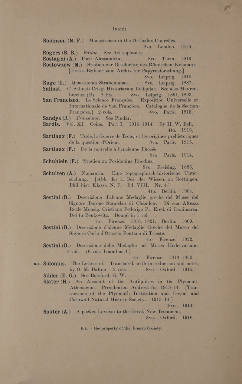 Robinson (N. F.) Monasticism in the Orthodox Churches. Svo. London. 1916. Rogers (B. B.) Hditor. See Aristophanes. | 3 Rostagni (A.) Poeti Alessandrini. 8vo, “Turin. 1916. Rostowzew (M.) Studien zur Geschichte des R6mischen Kolonates. [Erstes Beiblatt zum Archiv fur Papyrusforschung. | 8vo, Leipzig. . 1910. Ruge (G.) Quaestiones Strabonianae. « 8vo. Leipzig. 1887. Sallust. C. Sallusti Crispi Historiarum Reliquiae. See also Mauren- brecher (B). 2 Pts. 8vo. Leipzig. 1891, 1893. San Francisco. la Science Frangaise. [Exposition Universelle et Internationale de San Francisco. Catalogue de la Section: Frangaise.| 2 vols. 8vo. . Paris, 1915.* Sandys (J.) Z'vranslator. See Pindar. Sardis. - Vol. XI. Coins. Part I. 1910=1914. By H. W, Bell. 4to. 1916. Sartiaux (F.) ‘Troie, la Guerre de Troie, et les origines préhistoriques ; de la question d’Orient. Svo.'s Paris > 191); Sartiaux (F.) De la nouvelle a l’ancienne Phocée. 8vo;, Paris, 19M. Schuhlein (F.) “Studien zu Posidonius Rhodius. 8vo, Freising. 1886. Schulten (A,) Numantia. Eine topographisch-historische Unter- . suchung. [Abh. der k. Ges. der Wissen. zu Gottingen. Phil/-hst. Klasse. NO Bd: V Eli Neo g 4to. Berlin. §1904. Sestini (D.) Descrizione d’alcune Medaglie greche del Museo del Signore Barone Stanislao di Chaudoir. Di sua Altezza Reale Monsig. Cristiano Federigo Pr. Ered. di Danimarca. Del fu Benkowitz. Bound in 1 vol. ae Ato. Firenze. 1831, 1821: Berlin. 1809. Sestini (D.) Descrizione d’aleune Medaglie Greche del Museo del Signore Carlo d’Ottavio Fontana di Trieste. | 4to Firenze. 1822. Sestini (D.) Descrizione delle Medaglie nel Museo. Hedervariano. 4 vols. (6 vols. bound as 4.) -4to. Firenze. 1818-1830. -rs. Sidonius. The Letters of. Translated, with introduction and notes, by O. M. Dalton. 2 vols. Svoe) Oxtord.2- LOLS Sihler (E. G.) See Botsford, G. W. Slater (H.) An Account of the Antiquities in the Plymoutt. Athenaeum. Presidential Address for 1913-14 — ['Tran- sactions of the Plymouth Institution and Devon and Cornwall Natural History Society. 1913-14.] 8vo.. 1914. Souter (A.) A pocket Lexicon to the Greek New Testameut. 8vo. Oxford. 1916.