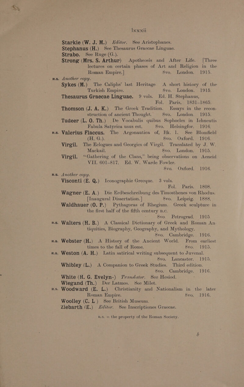 Starkie (W. J. M.) Hditor. See Aristophanes. Stephanus (H.) See Thesaurus Graecae Linguae. Strabo. See Ruge (G.). Strong (Mrs. S. Arthur) Apotheosis and After Life. [Three lectures on certain phases of Art and Religion in the Roman Empire. | 8vo. London. 1915. Sykes (M.) The Caliphs’ last Heritage A short history of the Turkish Empire. 8vo. London. 1915. Thesaurus Graecae Linguae. 9 vols. Hd. H. Stephanus, Folo Paris oo loo). 1665) Thomson (J. A. K.) The Greek Tradition. Essays in the recon- struction of ancient Thought. 8vo. London. 1915. Tudeer (L. 0. Th.) De Vocabulis quibus Sophocles in Ichneutis Fabula Satyrica usus est. 8vo. Helsingfor. 1916. ‘s. Valerius Flaccus. The Argonautica of, Bk. 1. See Blomfield | (H. G.). Svo7 = Oxford 1916: Virgil. The Eclogues and Georgics of Virgil. Translated by J. W. Mackail. Svo. London. 1915. Virgil. ‘Gathering. of the Clans,” being observations on Aeneid VII. 601-817. Ed. W. Warde Fowler. avd. Oxtordsr 19 LG: Visconti (E. Q.) Iconographie Grecque. 3 vols. Holo Paris. 1808: Wagener (E. A.) Die Erdbeschreibung des Timosthenes von Rhodus. [Inaugural Dissertation. | 8vo. Leipzig. 1888. Waldhauer (0. P.) Pythagoras of Rhegium. Greek sculpture in the first half of the fifth century B.c. 8vo. Petrograd, 1915. tiquities, Biography, Geography, and Mythology. 8vo. Cambridge. 1916. times to the fall of Rome. 8vo. 1915. 8vo. Lancaster. 1915. Whibley (L.) A Companion to Greek Studies. Third edition. 8vo. Cambridge. 1916. White (H. G. Evelyn-) Zranslutor. See Hesiod. Wiegand (Th.) Der Latmos. See Milet. Roman Empire. 8vo. 1916. Woolley (C. L) See British Museum. Ziebarth (E.) Zditor. See Inscriptiones Graecae.