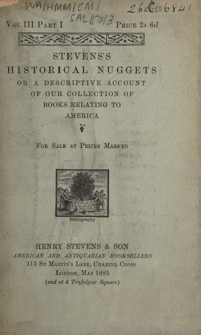 Sh Ee adi “Wee lgee Ont ot lh PESTS Pe a ae [ISTORICAL NUGGETS pone DESCRIPTIVE ACCOUNT OF OUR COLLECTION OF BOOKS RELATING TO AMERICA For Saue at Pricks Marken: aaah Bes ine aed iva ai ; “HENRY STEVENS &amp; SON : AMERICAN AND AN TIQ UARIAN BOOK. SELLERS ‘115 Sr Martin’ 8 Lanz, Cuaring Cross ‘Loypon, May 1885