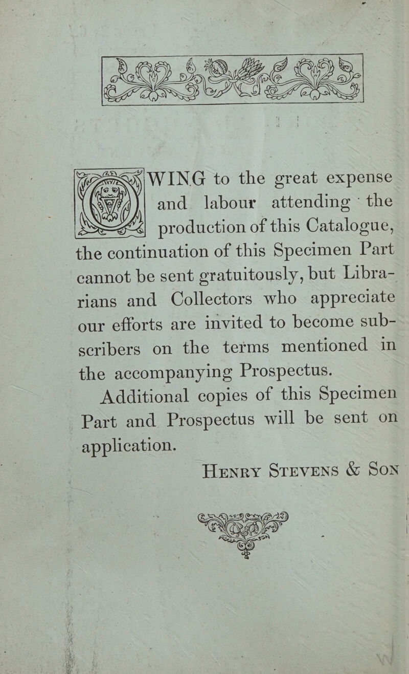 WING to the great expense and labour attending the production of this Catalogue, the continuation of this Specimen Part cannot be sent gratuitously, but Libra- rians and Collectors who appreciate our efforts are invited to become sub- scribers on the terms mentioned in the accompanying Prospectus. Additional copies of this Specimen Part and Prospectus will be sent on application. Henry STEVENS &amp; SON