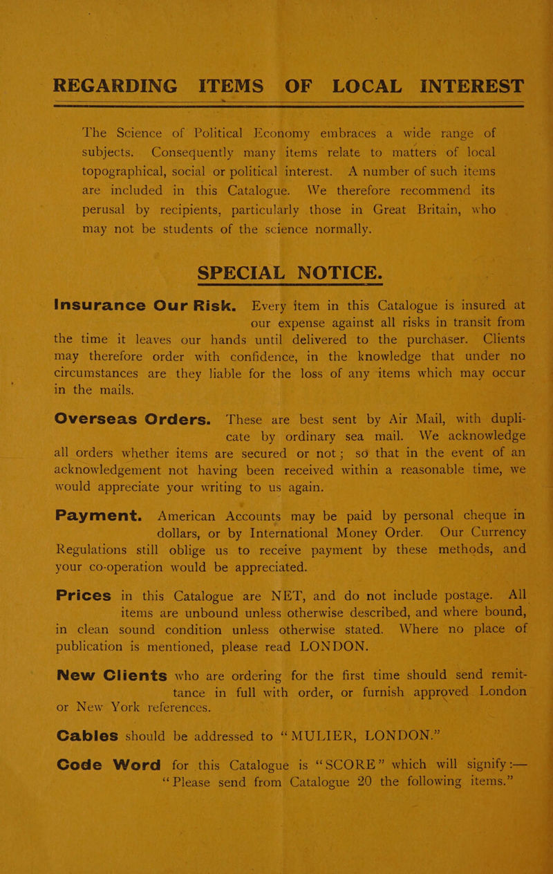 REGARDING ITEMS OF LOCAL INTEREST The Science of Political Economy embraces a wide range of subjects. Consequently many items relate to matters of local topographical, social or political interest. A number of such items are included in this Catalogue. We therefore recommend its perusal by recipients, particularly those in Great Britain, who may not be students of the science normally. SPECIAL NOTICE. Insurance Our Risk. Every item in this Catalogue is insured at our expense against all risks in transit from the time it leaves our hands until delivered to the purchaser. Clients may therefore order with confidence, in the knowledge that under no circumstances are they liable for the loss of any ‘items which may occur in the mails. : Overseas Orders. These are best sent by Air Mail, with dupli- cate by ordinary sea mail. We acknowledge all orders whether items are secured or not; so that in the event of an acknowledgement not having been received within a reasonable time, we would appreciate your writing to us again. Payment. American Accounts may be paid by personal cheque in dollars, or by International Money Order. Our Currency Regulations still oblige us to receive payment by these methods, and your co-operation would be appreciated. Prices in this Catalogue are NET, and do not include postage. All items are unbound unless otherwise described, and where bound, in clean sound condition unless otherwise stated. Where no place of publication is mentioned, please read LONDON. New Clients who are ordering for the first time should send remit- tance in full with order, or furnish approved. London or New York references. Cables should be addressed to ‘‘MULIER, LONDON.” Code Word for this Catalogue is “SCORE” which will signify :— ‘Please send from Catalogue 20 the following items.”