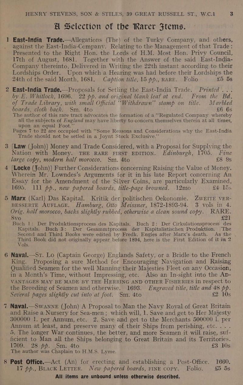 H Selection of the Rarer Stems. East-India Trade.—Allegations (The) of the Turky Company, and others,. against the East-India-Companv. Relating to the Management of that Trade: PiBepited to the Right Hon. the Lords of H.M. Most Hon. Privy Council, 17th of August, 1681. Together with the Answer of the said East-India- Company thereinto, Delivered in Writing the 22th instant according to their Lordships Order. Upon which a Hearing was had before their Lordships the 24th of the said Month, 1681. Caption title, 15 pp., RARE. Folio £5 5s East-India Trade.—Proposals for Setling the East-India Trade. Printed... by E. Whitlock, 1696. 22 pp. and original blank leaf at end. From the Bad, of Trade Library, with small Oficial ‘Withdrawn’ stamp on title. Marbled boards, cloth back. Sm. 4to £6 6s The author of this rare tract advocates the formation of a “‘Regulated Company whereby all the subjects of England may have liberty to concern themselves therein at all times, upon an equal Foot.’’ Pages 7 to 22 are occupied with ‘““Some Reasons and Considerations why the East-India Trade should not be setled in a Joynt Stock Exclusive.’’ [Law (John)] Money and Trade Considered, with a Proposal for Supplying the Nation with Money. THE RARE FIRST EDITION. Edinburgh, 1705. Fine large copy, modern half morocco. Sm. 4to £8 &amp;s [Locke (John)] Further Considerations concerning Raising the Value of Money. Wherein Mr. Lowndes’s Arguments for it in his late Report concerning An Essay for the Amendment of the Silver Coins, are particularly Examined, 1695. 111 pp., new papered boards, tutle-page browned. 12mo £4 15s Marx (Karl) Das Kapital. Kritik der politischen Oekonomie. ZWEITE VER- BESSERTE AUFLAGE. Hamburg, Otto Meissner, 1872-1893-94. 3 vols in 4. Orig. half morocco, backs slightly rubbed, otherwise a clean sound copy. RARE. Svo £21 Buch |: Der Produktionsprocess des Kapitals. Buch 2: Der Cirkulationsprocess des Kapitals. Buch 3: Der Gesammtprocess der Kapitalistischen Produktion. The Second and Third Books were edited by Fredk. Engles after Marx’s death. As the . Third Book did not originally appear before 1894, here is the First Edition of it in 2 Vols. Naval.—Sr. Lo (Captain George) Englands Safety, or a Bridle to the French King. Proposing a sure Method for Encouraging Navigation and Raising Qualified Seamen for the well Manning their Majesties Fleet on any Occasion, in a Month’s Time, without Impressing, etc. Also an In-sight into the Ap- VANTAGES MAY BE MADE BY THE HERRING AND OTHER FISHERIES in respect to the Breeding of Seamen and otherwise. 1698. Engraved title, title and 48 pp. Several pages slightly cut into at foot. Sm. 4to £2 10s Naval.—SwAnne (John) A Proposal to Man the Navy Royal of Great Britain and Raise a Nursery for Sea-men; which will, 1. Save and get to Her Majesty 300000 1. per Annum, etc. 2. Save and get to the Merchants 500000 1. per Annum at least, and preserve many of their Ships from perishing, etc... . 5. The longer War continues, the better, and more Seamen it will raise, suf- ficient to Man all the Ships belonging to Great Britain and its Territories. 1709. 28 pf. Sm. 4to £3 10s The author was Chaplain to. H.M.S. Lyme. 8 Post Office.—Act (An) for erecting and establishing a Post-Office. 1660. 17 pp., BLacK LETTER. New papered boards, FINE copy. Folio. £5 5s
