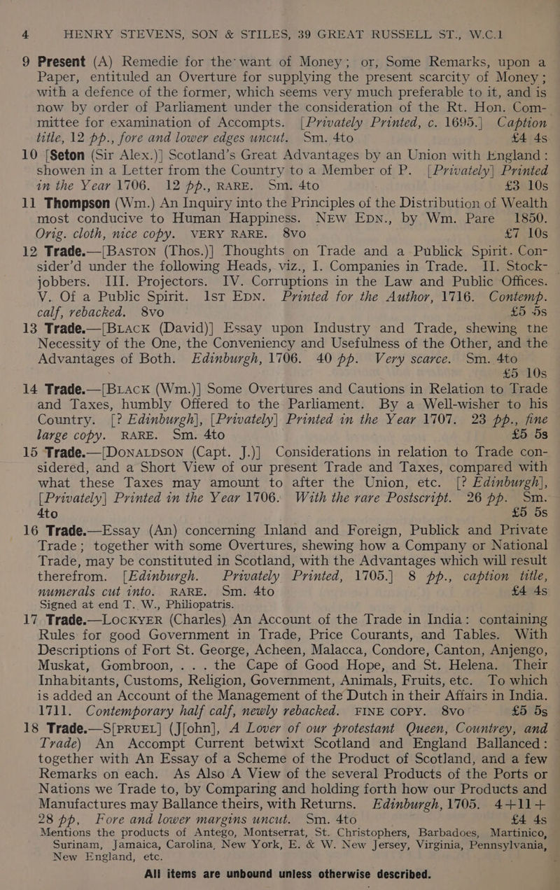 9 Present (A) Remedie for the: want of Money; or, Some Remarks, upon a Paper, entituled an Overture for supplying the present scarcity of Money; with a defence of the former, which seems very much preferable to it, and is now by order of Parliament under the consideration of the Rt. Hon. Com- mittee for examination of Accompts. [Privately Printed, c. 1695.| Caption title, 12 pp., fore and lower edges uncut. Sm. 4to £4 4s 10 {Seton (Sir Alex.)] Scotland’s Great Advantages by an Union with England : showen in a Letter from the Country to a Member of P. [Privately] Printed in the Year 1706. 12 pp., RARE. Sm. 4to | £3 10s 11 Thompson (Wm.) An Inquiry into the Principles of the Distribution of Wealth most conducive to Human Happiness. NEW Epn., by Wm. Pare 1850. Orig. cloth, nice copy. VERY RARE. 8vo £7 10s 12 Trade.—[Baston (Thos.)] Thoughts on Trade and a Publick Spirit. Con- sider’d under the following Heads, viz., I. Companies in Trade. II. Stock- | jobbers. III. Projectors. IV. Corruptions in the Law and Public Offices. V. Of a Public Spirit. Ist EDN. Printed for the Author, 1716. Contemp. calf, vebacked. 8vo £5 5s 13 Trade.—[BLack (David)| Essay upon Industry and Trade, shewing the Necessity of the One, the Conveniency and Usefulness of the Other, and the Advantages of Both. Edinburgh, 1706. 40 pf. Very scarce. Sm. 4to 3 £5 10s 14 Trade.—[Briack (Wm.)] Some Overtures and Cautions in Relation to Trade and Taxes, humbly Offered to the Parliament. By a Well-wisher to his Country. [? Edinburgh), [Privately] Printed in the Year 1707. 23 pp., fine large copy. RARE. Sm. 4to £5 53 15 Trade.—{[Dona.tpson (Capt. J.)] Considerations in relation to Trade con- sidered, and a Short View of our present Trade and Taxes, compared with what these Taxes may amount to after the Union, etc. [? Edinburgh], [Privately] Printed in the Year 1706. Wiauth the rare Postscript. 26 pp. Sm. 4to £5 5s 16 Trade.—Essay (An) concerning Inland and Foreign, Publick and Private Trade; together with some Overtures, shewing how a Company or National Trade, may be constituted in Scotland, with the Advantages which will result therefrom. [Edinburgh. Privately Printed, 1705.] 8 pp., caption tile, numerals cut into. RARE. Sm. 4to : £4 4s Signed at end T. W., Philiopatris. 17. Trade.—LockKyYER (Charles) An Account of the Trade in India: containing Rules for good Government in Trade, Price Courants, and Tables. With Descriptions of Fort St. George, Acheen, Malacca, Condore, Canton, Anjengo, Muskat, Gombroon, . .. the Cape of Good Hope, and St. Helena. Their Inhabitants, Customs, Religion, Government, Animals, Fruits, etc. To which is added an Account of the Management of the Dutch in their Affairs in India. 1711. Contemporary half calf, newly rebacked. FINE COPY. 8Vvo £5 5s 18 Trade.—S[PRUEL] (J[ohn], A Lover of our protestant Queen, Countrey, and Trade) An Accompt Current betwixt Scotland and England Ballanced: — together with An Essay of a Scheme of the Product of Scotland, and a few Remarks on each. As Also A View of the several Products of the Ports or Nations we Trade to, by Comparing and holding forth how our Products and Manufactures may Ballance theirs, with Returns. Edinburgh,1705. 4+11+ 28 pp, Fore and lower margins uncut. Sm. 4to £4 4s Mentions the products of Antego, Montserrat, St. Christophers, Barbadoes, Martinico, Surinam, Jamaica, Carolina, New York, E. &amp; W. New Jersey, Virginia, Pennsylvania, New England, etc.