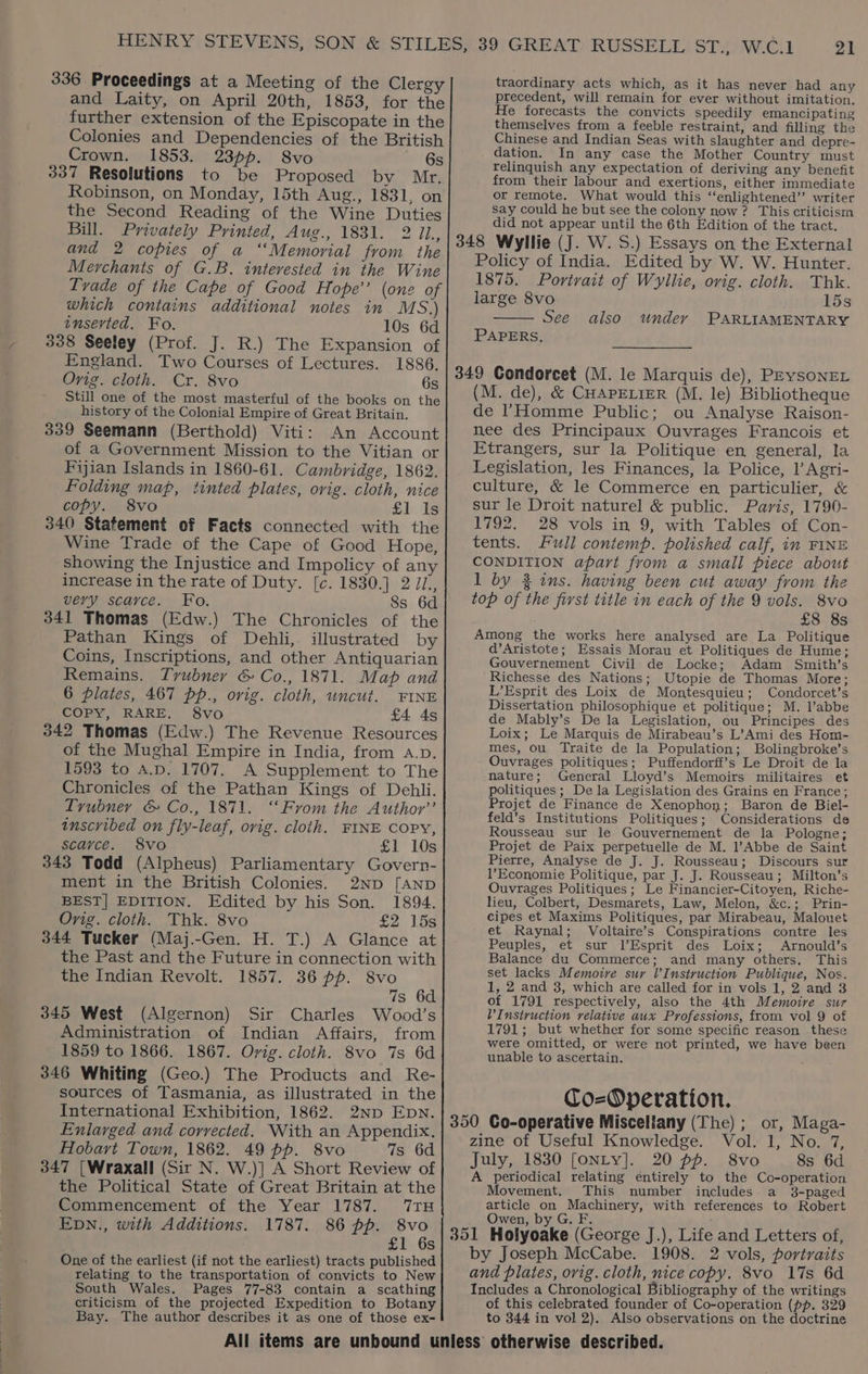 336 Proceedings at a Meeting of the Clergy and Laity, on April 20th, 1853, for the further extension of the Episcopate in the Colonies and Dependencies of the British Crown. 1853. 2366. 8vo »' Gs 337 Resolutions to be Proposed by Mr, Robinson, on Monday, 15th Aug., 1831, on the Second Reading of the Wine Duties Bill. Privately Printed, Aug., 1831. 2 il., and 2 copies of a “Memorial from the Merchants of G.B. interested in the Wine Tvade of the Cape of Good Hope’’ (one of which contains additional notes in MS.) inserted. Fo. 10s 6d 338 Seeley (Prof. J. R.) The Expansion of England. Two Courses of Lectures. 1886. Orig. cloth. Cr. 8vo 6s Still one of the most masterful of the books on the history of the Colonial Empire of Great Britain. 339 Seemann (Berthold) Viti: An Account of a Government Mission to the Vitian or Fijian Islands in 1860-61. Cambridge, 1862. Folding map, tinted plates, ovig. cloth, nice copy. 8vo £1. 1s 340 Statement of Facts connected with the Wine Trade of the Cape of Good Hope, showing the Injustice and Impolicy of any increase in the rate of Duty. [c. 1830.] 2 Ji., very scarce. Fo. 8s 6d 341 Thomas (Edw.) The Chronicles of the Pathan Kings of Dehli,. illustrated by Coins, Inscriptions, and other Antiquarian Remains. Tyrubner &amp; Co., 1871. Map and 6 plates, 467 pp., orig. cloth, uncut. FINE COPY, RARE. 8vo £4 4s 342 Thomas (Edw.) The Revenue Resources of the Mughal Empire in India, from a.p. 1593 to A.p. 1707. A Supplement to The Chronicles of the Pathan Kings of Dehli. Tvubner &amp; Co., 1871. ‘From the Author’ inscribed on fly-leaf, orig. cloth. FINE COPY, scarce. 8vo £1 10s 343 Todd (Alpheus) Parliamentary Govern- ment in the British Colonies. 2ND [AND BEST] EDITION. Edited by his Son. 1894. Orig. cloth. Thk. 8vo £2 15s 344 Tucker (Maj.-Gen. H. T.) A Glance at the Past and the Future in connection with the Indian Revolt. 1857. 36 pp. 8vo 7s 6d 345 West (Algernon) Sir Charles Wood’s Administration of Indian Affairs, from 1859 to 1866. 1867. Ovig. cloth. 8vo 7s 6d 346 Whiting (Geo.) The Products and Re- sources of Tasmania, as illustrated in the International Exhibition, 1862. 2Np Epn. Enlarged and corrected. With an Appendix. Hobart Town, 1862. 49 pp. 8vo 7s 6d 347 [Wraxall (Sir N. W.)] A Short Review of the Political State of Great Britain at the Commencement of the Year 1787. 7TH EpDN., with Additions. 1787. 86 pp. 8vo £1 6s One of the earliest (if not the earliest) tracts published relating to the transportation of convicts to New South Wales. Pages 77-83 contain a scathing criticism of the projected Expedition to Botany Bay. The author describes it as one of those ex- 21 traordinary acts which, as it has never had any precedent, will remain for ever without imitation, He forecasts the convicts speedily emancipating themselves from a feeble restraint, and filling the Chinese and Indian Seas with slaughter and depre- dation. In any case the Mother Country must relinquish any expectation of deriving any benefit from their labour and exertions, either immediate or remote. What would this “‘enlightened’’ writer say could he but see the colony now? This criticism did not appear until the 6th Edition of the tract. 348 Wyllie (J. W.S.) Essays on the External Policy of India. Edited by W. W. Hunter. 1875. Portrait of Wyllie, orig. cloth. Thk. large 8vo 15s See PARLIAMENTARY also under PAPERS, 349 Condorcet (M. le Marquis de), PEySONEL (M. de), &amp; CHAPELIER (M. le) Bibliotheque de !Homme Public; ou Analyse Raison- nee des Principaux Ouvrages Francois et Etrangers, sur la Politique en general, la Legislation, les Finances, la Police, 1’ Agri- culture, &amp; le Commerce en particulier, &amp; sur le Droit naturel &amp; public. Paris, 1790- 1792. 28 vols in 9, with Tables of Con- tents. Full contemp. polished calf, in FINE CONDITION apart from a small piece about 1 by 3 ins. having been cut away from the top of the first title in each of the 9 vols. 8vo £8 8s Among the works here analysed are La Politique d’Aristote; Essais Morau et Politiques de Hume; Gouvernement Civil de Locke; Adam Smith’s -Richesse des Nations; Utopie de Thomas More; L’Esprit des Loix de Montesquieu; Condorcet’s Dissertation philosophique et politique; M. l’abbe de Mably’s De la Legislation, ou Principes des Loix; Le Marquis de Mirabeau’s L’Ami des Hom- mes, Ou Traite de la Population; Bolingbroke’s Ouvrages politiques; Puffendorff’s Le Droit de la nature; General Lloyd’s Memoirs militaires et politiques ; Dela Legislation des Grains en France; Projet de Finance de Xenophon; Baron de Biel- feld’s Institutions Politiques; Considerations de Rousseau sur le Gouvernement de la Pologne; Projet de Paix perpetuelle de M. l’Abbe de Saint Pierre, Analyse de J. J. Rousseau; Discours sur l’Economie Politique, par J. J. Rousseau; Milton’s Ouvrages Politiques; Le Financier-Citoyen, Riche- lieu, Colbert, Desmarets, Law, Melon, &amp;c.; Prin- cipes et Maxims Politiques, par Mirabeau, Malouet et Raynal; Voltaire’s Conspirations contre les Peuples, et sur l’Esprit des Loix; Arnould’s Balance du Commerce; and many others. This set lacks Memoire sur V Instruction Publique, Nos. 1, 2 and 3, which are called for in vols 1, 2 and 3 of 1791 respectively, also the 4th Memoire sur V Instruction relative aux Professions, from vol 9 of 1791; but whether for some specific reason these were omitted, or were not printed, we have been unable to ascertain. é Co-Operation. 350 Co-operative Miscellany (The) ; or, Maga- zine of Useful Knowledge. Vol. 1, No. 7, July, 1830 [ONLY]. 20 pp. 8vo 8s 6d A periodical relating entirely to the Co-operation Movement. This number includes a 3-paged article on Machinery, with references to Robert Owen, by G. F. 351 Holyoake (George J.), Life and Letters of, by Joseph McCabe. 1908. 2 vols, portraits and plates, ovig. cloth, nice copy. 8vo 17s 6d Includes a Chronological Bibliography of the writings of this celebrated founder of Co-operation (pp. 329 to 344 in vol 2). Also observations on the doctrine
