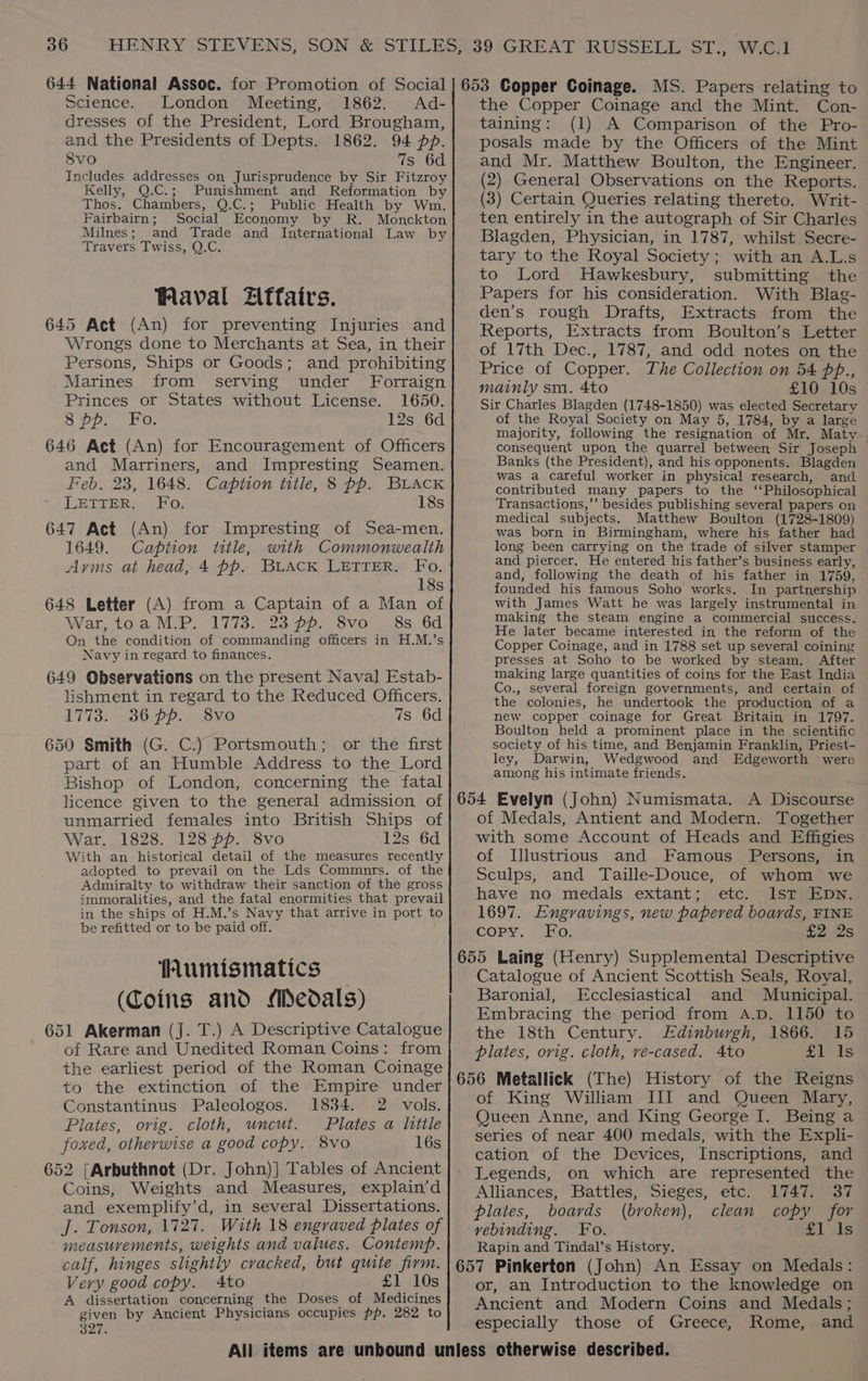 Science. London Meeting, 1862. Ad- dresses of the President, Lord Brougham, and the Presidents of Depts. 1862. 94 pp. 8vo 7s 6d Includes addresses on Jurisprudence by Sir Fitzroy Kelly, Q.C.; Punishment and Reformation by Thos. Chambers, Q.C.; Public Health by Wm. Fairbairn; Social Economy by R. Monckton Milnes; and Trade and International Law by Travers Twiss, Q.C. Waval ZAffairs. 645 Act (An) for preventing Injuries and Wrongs done to Merchants at Sea, in their Persons, Ships or Goods; and prohibiting Marines from serving under Forraign Princes or States without License. 1650. 8 pp. Fo. 12s 6d 646 Act (An) for Encouragement of Officers and Marriners, and Impresting Seamen. Feb. 23, 1648. Caption title, 8 pp. BLAcK LETTER, Ko. 18s 647 Act (An) for Impresting of Sea-men. 1649. Caption title, with Commonwealth Arms at head, 4 pp. BLACK LETTER. Fo. 18s 648 Letter (A) from a Captain of a Man of War, toa M.P. 1773. 23 pp. 8vo 8s 6d On the condition of commanding officers in H.M.’s Navy in regard to finances. 649 Observations on the present Naval Estab- lishment in regard to the Reduced Officers. 1773: 36 pp. 8vo 7s 6d 650 Smith (G. C.) Portsmouth; or the first part of an Humble Address to the Lord Bishop of London, concerning the fatal licence given to the general admission of unmarried females into British Ships of War. 1828. 128 pp. 8vo 12s 6d With an historical detail of the measures recently adopted to prevail on the Lds Commnrs. of the Admiralty to withdraw their sanction of the gross immoralities, and the fatal enormities that prevail in the ships of H.M.’s Navy that arrive in port to be refitted or to be paid off. Humismatics (Coins and Medals) 651 Akerman (J. T.) A Descriptive Catalogue of Rare and Unedited Roman Coins: from the earliest period of the Roman Coinage to the extinction of the Empire under Constantinus Paleologos. 1834. 2 vols. Plates, orig. cloth, uncut. Plates a litile foxed, otherwise a good copy. 8vo 16s 652 [Arbuthnot (Dr. John)] Tables of Ancient Coins, Weights and Measures, explain’d and exemplify’d, in several Dissertations. J. Tonson, 1727. With 18 engraved plates of measurements, weights and values. Contemp. calf, hinges slightly cracked, but quite firm. Very good copy. 4to £1 10s A dissertation concerning the Doses of Medicines given by Ancient Physicians occupies pp. 282 to 327. the Copper Coinage and the Mint. Con- taining: (1) A Comparison of the Pro- posals made by the Officers of the Mint and Mr. Matthew Boulton, the Engineer. (2) General Observations on the Reports. (3) Certain Queries relating thereto. Writ- ten entirely in the autograph of Sir Charles Blagden, Physician, in 1787, whilst Secre- tary to the Royal Society; with an A.L.s to Lord Hawkesbury, submitting the Papers for his consideration. With Blag- den’s rough Drafts, Extracts from the Reports, Extracts from Boulton’s Letter of 17th Dec., 1787, and odd notes on the Price of Copper. The Collection on 54 pp., mainly sm. 4to £10 10s Sir Charles Blagden (1748-1850) was elected Secretary of the Royal Society on May 5, 1784, by a large majority, following the resignation of Mr. Maty. consequent upon the quarrel between Sir Joseph Banks (the President), and his opponents. Blagden was a careful worker in physical research, and contributed many papers to the ‘Philosophical Transactions,’’ besides publishing several papers on medical subjects. Matthew Boulton (1728-1809) was born in Birmingham, where his father had long been carrying on the trade of silver stamper and piercer. He entered his father’s business early, and, following the death of his father in 1759, founded his famous Soho works. In partnership with James Watt he was largely instrumental in making the steam engine a commercial success. He later became interested in the reform of the Copper Coinage, and in 1788 set up several coining presses at Soho to be worked by steam. After making large quantities of coins for the East India Co., several foreign governments, and certain of the colonies, he undertook the production of a new copper coinage for Great Britain in 1797. Boulton held a prominent place in the scientific society of his time, and Benjamin Franklin, Priest- ley, Darwin, Wedgwood and Edgeworth were among his intimate friends. 654 Evelyn (John) Numismata. A Discourse of Medals, Antient and Modern. Together with some Account of Heads and Effigies of Illustrious and Famous Persons, in Sculps, and Taille-Douce, of whom we have no medals extant; etc. Ist EDN. 1697. Engravings, new papered boards, FINE copy. Fo. £2 2s 655 Laing (Henry) Supplemental Descriptive Catalogue of Ancient Scottish Seals, Royal, Baronial, Ecclesiastical and Municipal. Embracing the period from A.D. 1150 to the 18th Century. Edinburgh, 1866. 15 plates, orig. cloth, ve-cased. 4to £1'1s 656 Metallick (The) History of the Reigns of King William III and Queen Mary, Queen Anne, and King George I. Being a series of near 400 medals, with the Expli- cation of the Devices, Inscriptions, and Legends, on which are represented the Alliances, Battles, Sieges, etc. 1747. 37 plates, boards (broken), clean copy for vebinding. Fo. £1 ils Rapin and Tindal’s History. 657 Pinkerton (John) An Essay on Medals: or, an Introduction to the knowledge on Ancient and Modern Coins and Medals; especially those of Greece, Rome, and