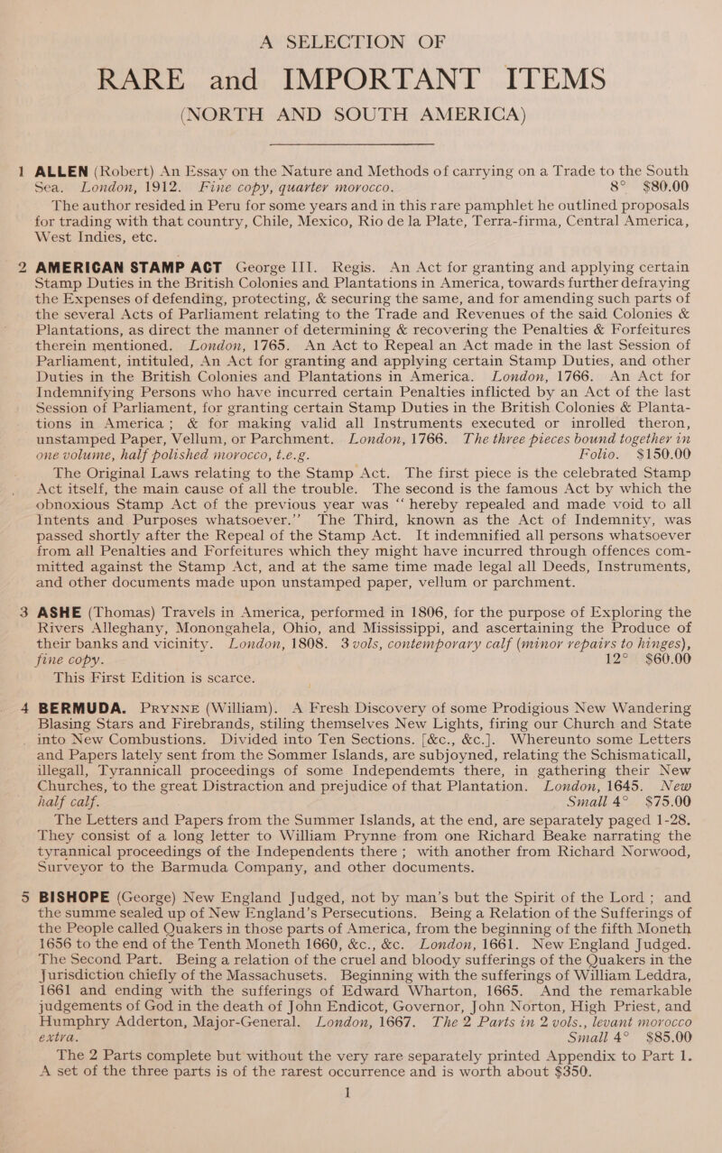 i) A SELECTION OF RARE and IMPORTANT ITEMS (NORTH AND SOUTH AMERICA) Sea. London, 1912. Fine copy, quarter morocco. 8° $80.00 The author resided in Peru for some years and in this rare pamphlet he outlined proposals for trading with that country, Chile, Mexico, Rio de la Plate, Terra-firma, Central America, West Indies, etc. AMERICAN STAMP ACT George III. Regis. An Act for granting and applying certain Stamp Duties in the British Colonies and Plantations in America, towards further defraying the Expenses of defending, protecting, &amp; securing the same, and for amending such parts of the several Acts of Parliament relating to the Trade and Revenues of the said Colonies &amp; Plantations, as direct the manner of determining &amp; recovering the Penalties &amp; Forfeitures therein mentioned. London, 1765. An Act to Repeal an Act made in the last Session of Parliament, intituled, An Act for granting and applying certain Stamp Duties, and other Duties in the British Colonies and Plantations in America. London, 1766. An Act for Indemnifying Persons who have incurred certain Penalties inflicted by an Act of the last Session of Parliament, for granting certain Stamp Duties in the British Colonies &amp; Planta- tions in America; &amp; for making valid all Instruments executed or inrolled theron, one volume, half polished moyocco, t.e.g. Folio. $150.00 The Original Laws relating to the Stamp Act. The first piece is the celebrated Stamp Act itself, the main cause of all the trouble. The second is the famous Act by which the obnoxious Stamp Act of the previous year was “‘ hereby repealed and made void to all Intents and. Purposes whatsoever.” The Third, known as the Act of Indemnity, was passed shortly after the Repeal of the Stamp Act. It indemnified all persons whatsoever from all Penalties and Forfeitures which they might have incurred through offences com- mitted against the Stamp Act, and at the same time made legal all Deeds, Instruments, and other documents made upon unstamped paper, vellum or parchment. ASHE (Thomas) Travels in America, performed in 1806, for the purpose of Exploring the Rivers Alleghany, Monongahela, Ohio, and Mississippi, and ascertaining the Produce of their banks and vicinity. London, 1808. 3vols, contemporary calf (minor repairs to hinges), fine copy. 12° $60.00 This First Edition is scarce. BERMUDA. PrYNNE (William). A Fresh Discovery of some Prodigious New Wandering Blasing Stars and Firebrands, stiling themselves New Lights, firing our Church and State and Papers lately sent from the Sommer Islands, are subjoyned, relating the Schismaticall, uUlegall, Tyrannicall proceedings of some Independemts there, in gathering their New Churches, to the great Distraction and prejudice of that Plantation. London, 1645. New half calf. Small 4° $75.00 The Letters and Papers from the Summer Islands, at the end, are separately paged 1-28. They consist of a long letter to William Prynne from one Richard Beake narrating the tyrannical proceedings of the Independents there ; with another from Richard Norwood, Surveyor to the Barmuda Company, and other documents. BISHOPE (George) New England Judged, not by man’s but the Spirit of the Lord ; and the summe sealed up of New England’s Persecutions. Being a Relation of the Sufferings of the People called Quakers in those parts of America, from the beginning of the fifth Moneth 1656 to the end of the Tenth Moneth 1660, &amp;c., &amp;c. London, 1661. New England Judged. The Second Part. Being a relation of the cruel and bloody sufferings of the Quakers in the Jurisdiction chiefly of the Massachusets. Beginning with the sufferings of William Leddra, 1661 and ending with the sufferings of Edward Wharton, 1665. And the remarkable judgements of God in the death of John Endicot, Governor, John Norton, High Priest, and Humphry Adderton, Major-General. London, 1667. The 2 Parts in 2 vols., levant morocco extra. Small 4° $85.00 The 2 Parts complete but without the very rare separately printed Appendix to Part 1. A set of the three parts is of the rarest occurrence and is worth about $350. i