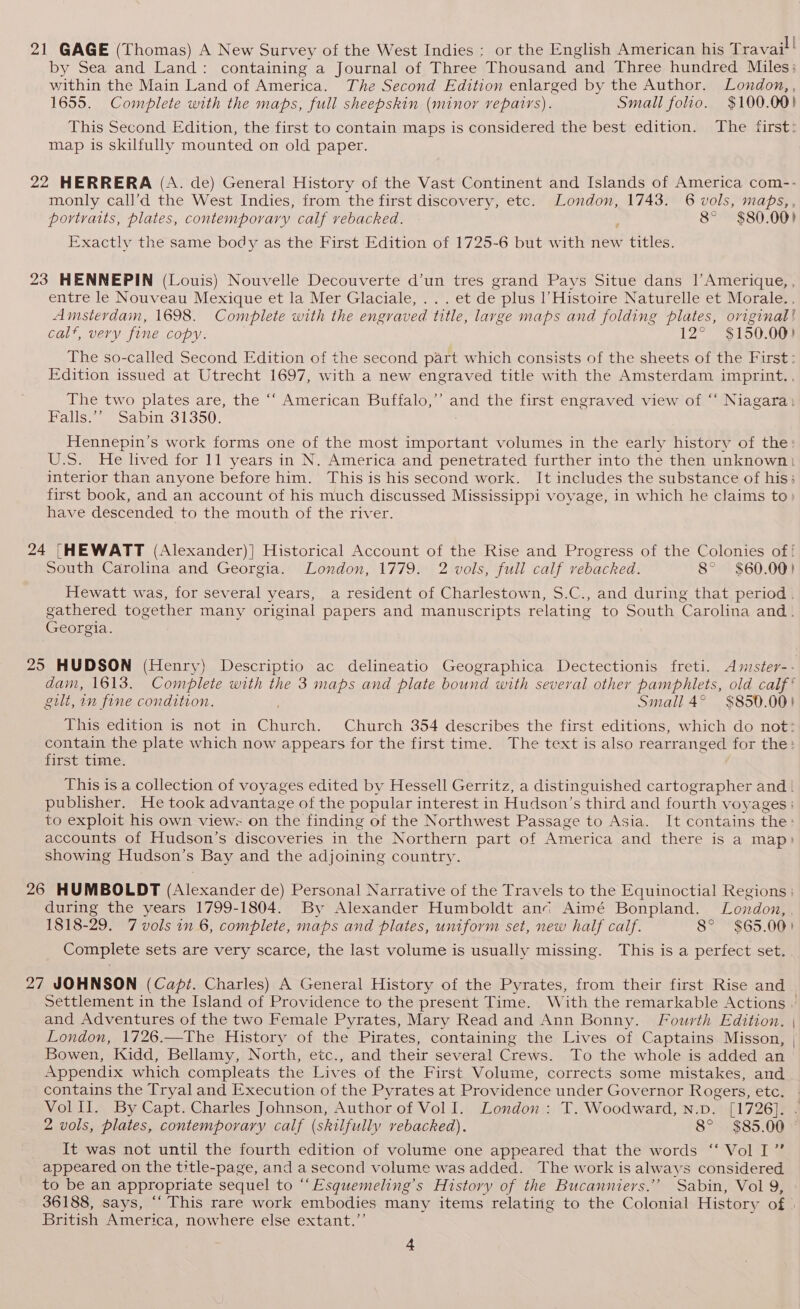 21 GAGE (Thomas) A New Survey of the West Indies : or the English American his Travail! by Sea and Land: containing a Journal of Three Thousand and Three hundred Miles: within the Main Land of America. The Second Edition enlarged by the Author. London, , 1655. Complete with the maps, full sheepskin (minor repairs). Small folio. $100.00) This Second Edition, the first to contain maps is considered the best edition. The first: map is skilfully mounted on old paper. 22 HERRERA (A. de) General History of the Vast Continent and Islands of America com-- monly call’d the West Indies, from the first discovery, etc. London, 1743. 6 vols, maps, , portraits, plates, contemporary calf vebacked. 8° $80.00) Exactly the same body as the First Edition of 1725-6 but with new titles. 23 HENNEPIN (Louis) Nouvelle Decouverte d’un tres grand Pays Situe dans |’Amerique,, entre le Nouveau Mexique et la Mer Glaciale, . . . et de plus l’Histoire Naturelle et Morale... Amsterdam, 1698. Complete with the engraved title, large maps and folding plates, original! calf, very fine copy. 12° $150.00) The so-called Second Edition of the second part which consists of the sheets of the First: Edition issued at Utrecht 1697, with a new engraved title with the Amsterdam imprint... The two plates are, the “‘ American Buffalo,’ and the first engraved view of “‘ Niagara: Falls.’” Sabin 31350. Hennepin’s work forms one of the most important volumes in the early history of the: U.S. He lived for 11 years in N. America and penetrated further into the then unknown} interior than anyone before him. This is his second work. It includes the substance of his: first book, and an account of his much discussed Mississippi voyage, in which he claims to have descended to the mouth of the river. 24 {[HEWATT (Alexander)] Historical Account of the Rise and Progress of the Colonies of ! South Carolina and Georgia. London, 1779. 2 vols, full calf vebacked. 8° $60.00! Hewatt was, for several years, a resident of Charlestown, S.C., and during that period. gathered together many original papers and manuscripts relating to South Carolina and. Georgia gia. 25 HUDSON (Henry) Descriptio ac delineatio Geographica Dectectionis freti. Amster-- dam, 1613. Complete with the 3 maps and plate bound with several other pamphlets, old calf‘ gilt, in fine condition. Small 4° $850.00) This edition is not in caren, Church 354 describes the first editions, which do not: contain the plate which now appears for the first time. The text is also rearranged for the: first time. This is a collection of voyages edited by Hessell Gerritz, a distinguished cartographer and | publisher. He took advantage of the popular interest in Hudson’s third and fourth voyages : to exploit his own views on the finding of the Northwest Passage to Asia. It contains the: accounts of Hudson’s discoveries in the Northern part of America and there is a map) showing Hudson’s Bay and the adjoining country. 26 HUMBOLDT (Alexander de) Personal Narrative of the Travels to the Equinoctial Regions ; during the years 1799-1804. By Alexander Humboldt ani Aimé Bonpland. London, 1818-29. 7 vols in 6, complete, maps and plates, uniform set, new half calf. 8° $65.00) Complete sets are very scarce, the last volume is usually missing. This is a perfect set. 27 JOHNSON (Capi. Charles) A General History of the Pyrates, from their first Rise and Settlement in the Island of Providence to the present Time. With the remarkable Actions and Adventures of the two Female Pyrates, Mary Read and Ann Bonny. Fourth Edition. | London, 1726.—The History of the Pirates, containing the Lives of Captains Misson, , Bowen, Kidd, Bellamy, North, etc., and their several Crews. To the whole is added an Appendix which compleats the Lives of the First Volume, corrects some mistakes, and contains the Tryal and Execution of the Pyrates at Providence under Governor Rogers, etcs VolII. By Capt. Charles Johnson, Author of VolI. London: T. Woodward, N.D. [1726]. . 2 vols, plates, contemporary calf (skilfully vebacked). 8° $85.00 It was not until the fourth edition of volume one appeared that the words ‘‘ Vol I’ appeared on the title-page, and a second volume was added. The work is always considered to be an appropriate sequel to “‘Esquemeling’s History of the Bucanniers.’’ Sabin, Vol 9, 36188, says, “‘ This rare work embodies many items relating to the Colonial History of | British America, nowhere else extant.”’