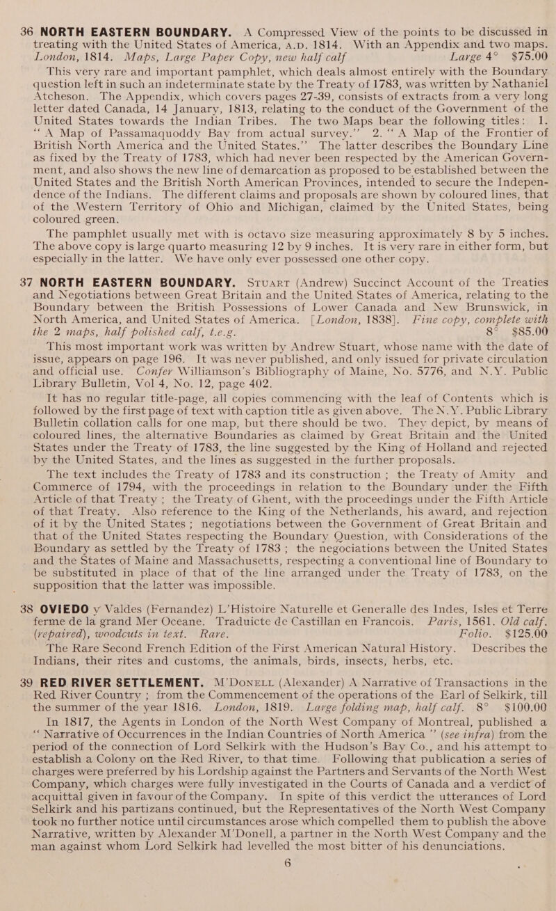 36 NORTH EASTERN BOUNDARY. A Compressed View of the points to be discussed in treating with the United States of America, A.D. 1814. With an Appendix and two maps. London, 1814. Maps, Large Paper Copy, new half calf Large 4° $75.00 This very rare and important pamphlet, which deals almost entirely with the Boundary question left in such an indeterminate state by the Treaty of 1783, was written by Nathaniel Atcheson. The Appendix, which covers pages 27-39, consists of extracts from a very long letter dated Canada, 14 January, 1813, relating to the conduct of the Government of the United States towards the Indian Tribes. The two Maps bear the following titles: 1. “A Map of Passamaquoddy Bay from actual survey.” 2.‘ A Map of the Frontier of British North America and the United States.’’ The latter describes the Boundary Line as fixed by the Treaty of 1783, which had never been respected by the American Govern- ment, and also shows the new line of demarcation as proposed to be established between the United States and the British North American Provinces, intended to secure the Indepen- dence of the Indians. The different claims and proposals are shown by coloured lines, that of the Western Territory of Ohio and Michigan, claimed by the United States, being coloured green. The pamphlet usually met with is octavo size measuring approximately 8 by 5 inches. The above copy is large quarto measuring 12 by 9 inches. It is very rare in either form, but especially in the latter. We have only ever possessed one other copy. 37 NORTH EASTERN BOUNDARY. Srvuarr (Andrew) Succinct Account of the Treaties and Negotiations between Great Britain and the United States of America, relating to the Boundary between the British Possessions of Lower Canada and New Brunswick, in North America, and United States of America. [London, 1838]. Fine copy, complete with the 2 maps, half polished calf, t.e.g. 8° $85.00 This most important work was written by Andrew Stuart, whose name with the date of issue, appears on page 196. It was never published, and only issued for private circulation and official use. Confer Williamson’s Bibliography of Maine, No. 5776, and N.Y. Public Library Bulletin, Vol 4, No. 12, page 402. It has no regular title-page, all copies commencing with the leaf of Contents which is followed by the first page of text with caption title as givenabove. The N.Y. Public Library Bulletin collation calls for one map, but there should be two. They depict, by means of coloured lines, the alternative Boundaries as claimed by Great Britain and the United States under the Treaty of 1783, the line suggested by the King of Holland and rejected by the United States, and the lines as suggested in the further proposals. The text includes the Treaty of 1783 and its construction ; the Treaty of Amity and Commerce of 1794, with the proceedings in relation to the Boundary under the Fifth Article of that Treaty ; the Treaty of Ghent, with the proceedings under the Fifth Article of that Treaty. Also reference to the King of the Netherlands, his award, and rejection of it by the United States ; negotiations between the Government of Great Britain and that of the United States respecting the Boundary Question, with Considerations of the Boundary as settled by the Treaty of 1783; the negociations between the United States and the States of Maine and Massachusetts, respecting a conventional line of Boundary to be substituted in place of that of the line arranged under the Treaty of 1783, on the supposition that the latter was impossible. 38 OVIEDO y Valdes (Fernandez) L’Histoire Naturelle et Generalle des Indes, Isles et Terre ferme de la grand Mer Oceane. Traduicte de Castillan en Francois. Paris, 1561. Old calf. (vepatved), woodcuts in text. Rare. Folio. $125.00 The Rare Second French Edition of the First American Natural History. Describes the Indians, their rites and customs, the animals, birds, insects, herbs, etc. 39 RED RIVER SETTLEMENT. M’DoneE Lt (Alexander) A Narrative of Transactions in the Red River Country ; from the Commencement of the operations of the Earl of Selkirk, till the summer of the year 1816. London, 1819. Large folding map, half calf. 8° $100.00 — In 1817, the Agents in London of the North West Company of Montreal, published a ““ Narrative of Occurrences in the Indian Countries of North America ”’ (see infra) from the period of the connection of Lord Selkirk with the Hudson’s Bay Co., and his attempt to establish a Colony on the Red River, to that time. Following that publication a series of charges were preferred by his Lordship against the Partners and Servants of the North West Company, which charges were fully investigated in the Courts of Canada and a verdict of acquittal given in favourofthe Company. In spite of this verdict the utterances of Lord Selkirk and his partizans continued, but the Representatives of the North West Company took no further notice until circumstances arose which compelled them to publish the above Narrative, written by Alexander M’Donell, a partner in the North West Company and the man against whom Lord Selkirk had levelled the most bitter of his denunciations.