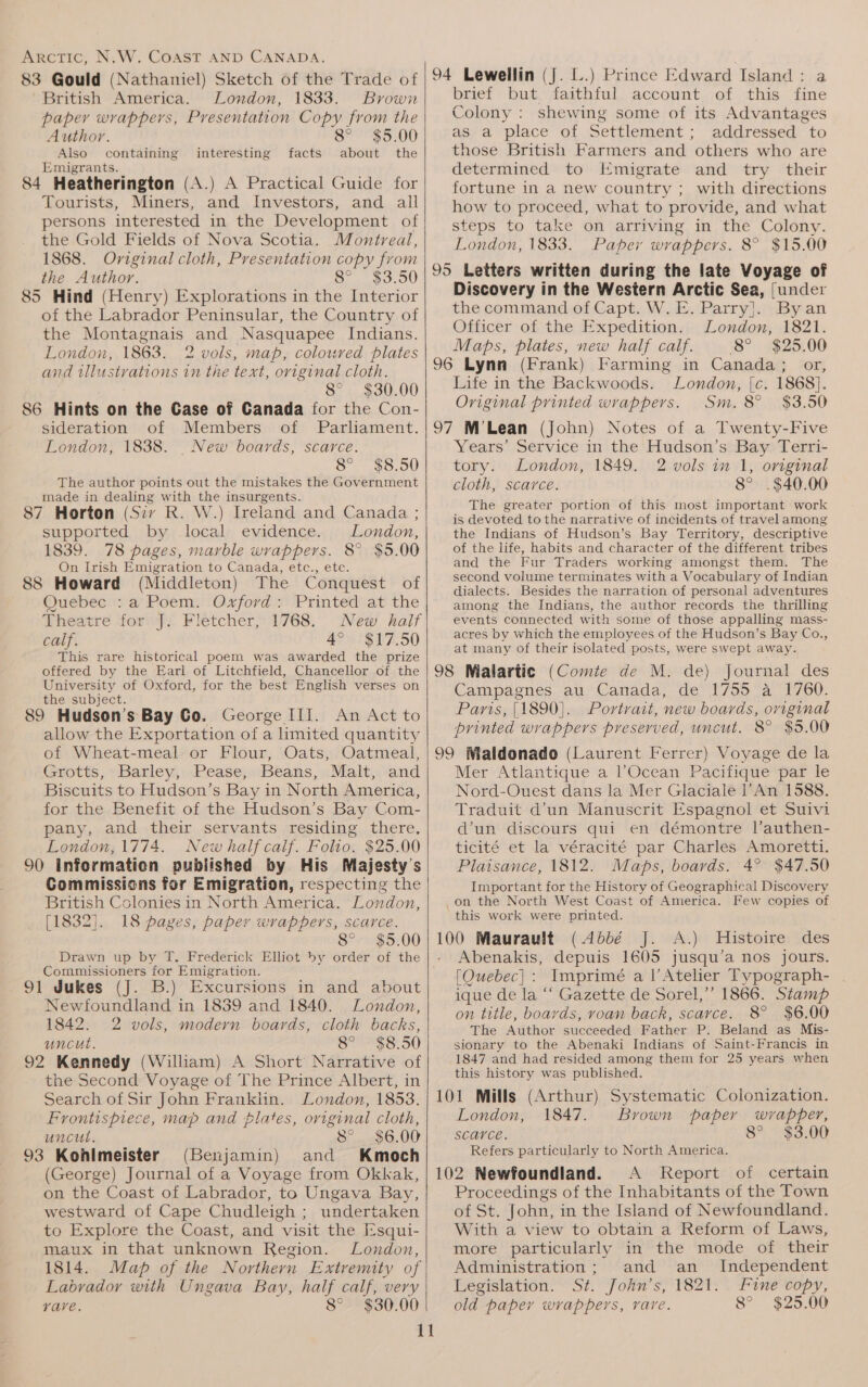 83 Gould (Nathaniel) Sketch of the Trade of British America. London, 1833. Brown paper wrappers, Presentation Copy from the Author. 8° $5.00 Also containing interesting facts about the Emigrants. 84 Heatherington (A.) A Practical Guide for Tourists, Miners, and Investors, and all persons interested in the Development of the Gold Fields of Nova Scotia. Montreal, 1868. Oviginal cloth, Presentation copy from the Author. Swe.) 85 Hind (Henry) Explorations in the Interior of the Labrador Peninsular, the Country of the Montagnais and Nasquapee Indians. London, 1863. 2 vols, map, coloured plates and illustrations in the text, original cloth. 8° $30.00 86 Hints on the Case of Canada for the Con- sideration of Members of Parliament. London, 1838. New boards, scarce. 8° $8.50 The author points out the mistakes the Government made in dealing with the insurgents. 87 Horton (Siv R. W.) Ireland and Canada ; supported by local evidence. London, 1839. 78 pages, marble wrappers. 8° $5.00 On Irish Emigration to Canada, etc., etc. 88 Howard (Middleton) The Conquest of Quebec :a Poem. Oxford: Printed at the Theatre ‘form, Flétcher,-1768, New kaif calf. 4° $17.50 This rare historical poem was awarded the prize offered by the Earl of Litchfield, Chancellor of the University of Oxford, for the best English verses on the subject. 89 Hudson’s Bay Go. George III. An Act to allow the Exportation of a limited quantity of Wheat-meal or Flour, Oats, Oatmeal, Grotts, Barley, Pease, Beans, Malt, and Biscuits to Hudson’s Bay in North America, for the Benefit of the Hudson’s Bay Com- pany, and their servants residing there. London, 1774. New half calf. Folio. $25.00 90 Information published by His Majesty's Commissions for Emigration, respecting the British Colonies in North America. London, [1832]. 18 pages, paper wrappers, scarce. 8° $5.00 Drawn up by T. Frederick Elliot by order of the Commissioners for Emigration. 91 Jukes (J. B.) Excursions in and about Newfoundland in 1839 and 1840. London, 1842. 2 vols, modern boards, cloth backs, uncut. 8° $8.50 92 Kennedy (William) A Short Narrative of the Second Voyage of The Prince Albert, in Search of Sir John Franklin. London, 1853. Frontispiece, map and plates, original cloth, uncut. 8° $6.00 93 Kohlimeister (Benjamin) and Kmoch (George) Journal of a Voyage from Okkak, on the Coast of Labrador, to Ungava Bay, westward of Cape Chudleigh ; undertaken to Explore the Coast, and visit the Esqui- maux in that unknown Region. London, 1814. Map of the Northern Extremity of | Labrador with Ungava Bay, half calf, very vyave. 8° $30.00 94 Lewellin (J. L.) Prince Edward Island: a brief but faithful account of this fine Colony : shewing some of its Advantages as a place of Settlement; addressed to those British Farmers and others who are determined to Emigrate and try their fortune in a new country ; with directions how to proceed, what to provide, and what steps to take on arriving in the Colony. London, 1833. Paper wrappers. 8° $15.00 95 Letters written during the late Voyage of Discovery in the Western Arctic Sea, {under the command of Capt. W. E. Parry]. Byan Officer of the Expedition. London, 1821. Maps, plates, new half calf. 8° $25.00 96 Lynn (Frank) Farming in Canada; or, Life in the Backwoods. London, [c. 1868]. Original printed wrappers. Sm. 8° $3.50 97 M’Lean (John) Notes of a Twenty-Five Years’ Service in the Hudson’s Bay Terri- tory. London, 1849. 2 vols in 1, original cloth, scarce. 8° .$40.00 The greater portion of this most important work is devoted to the narrative of incidents of travel among the Indians of Hudson’s Bay Territory, descriptive of the life, habits and character of the different tribes and the Fur Traders working amongst them. The second volume terminates with a Vocabulary of Indian dialects. Besides the narration of personal adventures among the Indians, the author records the thrilling events connected with some of those appalling mass- acres by which the employees of the Hudson’s Bay Co., at many of their isolated posts, were swept away. 98 Malartic (Comte de M. de) Journal des Campagnes au Canada, de 1755 a 1760. Paris, [1890]. Portrait, new boards, original printed wrappers preserved, uncut. 8° $5.00 99 Maldonado (Laurent Ferrer) Voyage de la Mer Atlantique a l’Ocean Pacifique par le Nord-Ouest dans la Mer Glaciale l’An 1588. Traduit d’un Manuscrit Espagnol et Suivi d’un discours qui en démontre Vauthen- ticité et la véracité par Charles Amoretti. Plaisance, 1812. Maps, boards. 4° $47.50 Important for the History of Geographical Discovery on the North West Coast of America. Few copies of this work were printed. 100 Maurault (Abbé J. A.) Histoire des Abenakis, depuis 1605 jusqu’a nos jours. [Ouebec]: Imprimé a l|’Atelier Typograph- ique de la ‘“‘ Gazette de Sorel,’ 1866. Stamp on title, boards, voan back, scarce. 8° $6.00 The Author succeeded Father P. Beland as Mis- sionary to the Abenaki Indians of Saint-Francis in 1847 and had resided among them for 25 years when this history was published. 101 Mills (Arthur) Systematic Colonization. London, 1847. Brown paper wrapper, scarce. 8° $3.00 Refers particularly to North America. 102 Newfoundland. A Keport of certain Proceedings of the Inhabitants of the Town of St. John, in the Island of Newfoundland. With a view to obtain a Reform of Laws, more particularly in the mode of their Administration; and an _ Independent Legislation. St. John’s, 1821. Fine copy, old paper wrappers, rare. 8° $25.00