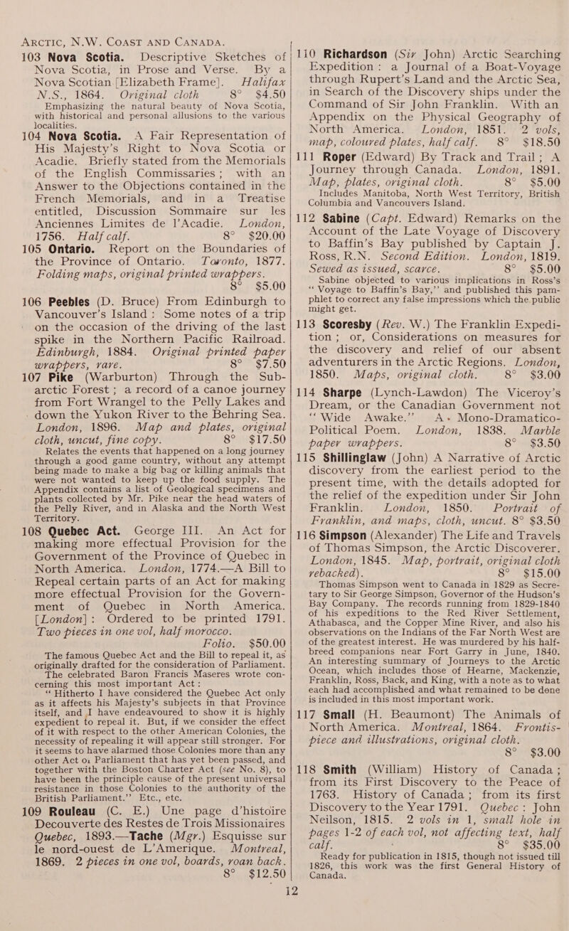 103 Nova Scotia. Descriptive Sketches of Nova Scotia, in Prose and Verse. By a Nova Scotian. [Elizabeth Frame]. Halifax N.S., 1864. Oviginal cloth 8° $4.50 Emphasizing the natural beauty of Nova Scotia, with historical and personal allusions to the various localities. ‘ 4 104 Nova Scotia. A Fair Representation of His Majesty’s Right to Nova Scotia or Acadie. Briefly stated from the Memorials of the English Commissaries; with an Answer to the Objections contained in the French Memorials, and in a_ Treatise entitled, Discussion Sommaire sur _ les Anciennes Limites de l’Acadie. London, 1756. Half calf. 8° $20.00 105 Ontario. Report on the Boundaries of the Province of Ontario. Tavonto, 1877. Folding maps, original printed wrappers. 8° $5.00 106 Peebles (D. Bruce) From Edinburgh to Vancouver’s Island : Some notes of a trip on the occasion of the driving of the last spike in the Northern Pacific Railroad. Edinburgh, 1884. Original printed paper wrappers, vare. 8° $7.50 107 Pike (Warburton) Through the Sub- arctic Forest ; a record of a canoe journey from Fort Wrangel to the Pelly Lakes and - down the Yukon River to the Behring Sea. London, 1896. Map and plates, original cloth, uncut, fine copy. 8° $17.50 Relates the events that happened on a long journey through a good game country, without any attempt being made to make a big bag or killing animals that were not wanted to keep up the food supply. The Appendix contains a list of Geological specimens and plants collected by Mr. Pike near the head waters of the Pelly River, and in Alaska and the North West Territory. 108 Quebec Act. George III. An Act for making more effectual Provision for the Government of the Province of Quebec in North America. London, 1774.—A Bill to Repeal certain parts of an Act for making more effectual Provision for the Govern- ment of Quebec in North America. [London]: Ordered to be printed 1791. Two pieces in one vol, half morocco. Folio. $50.00 The famous Quebec Act and the Bill to repeal it, as originally drafted for the consideration of Parliament. The celebrated Baron Francis Maseres wrote con- cerning this most important Act: ‘‘ Hitherto I have considered the Quebec Act only as it affects his Majesty’s subjects in that Province itself, and I have endeavoured to show it is highly expedient to repeal it. But, if we consider the effect of it with respect to the other American Colonies, the necessity of repealing it will appear still stronger. For it seems to have alarmed those Colonies more than any other Act o1 Parliament that has yet been passed, and together with the Boston Charter Act (see No. 8), to have been the principle cause of the present universal resistance in those Colonies to the authority of the British Parliament.’’ Etc., etc. 109 Rouleau (C. E.) Une page d’histoire Decouverte des Restes de Trois Missionaires Quebec, 1893.—Tache (Megr.) Esquisse sur le nord-ouest de L’Amerique. Montreal, 1869. 2 pieces in one vol, boards, roan back. 8° $12.50 Expedition: a Journal of a Boat-Voyage through Rupert’s Land and the Arctic Sea, in Search of the Discovery ships under the Command of Sir John Franklin. With an Appendix on the Physical Geography of North America. London, 1851. 2 vols, map, coloured plates, half calf. 8° $18.50 111 Roper (Edward) By Track and Trail; A Journey through Canada. London, 1891. Map, plates, original cloth. 8° $5.00 Includes Manitoba, North West Territory, British Columbia and Vancouvers Island. 112 Sabine (Capt. Edward) Remarks on the Account of the Late Voyage of Discovery to Baffin’s Bay published by Captain J. Ross, R.N. Second Edition. London, 1819. Sewed as issued, scarce. 8° $5.00 Sabine objected to various implications in Ross’s ““ Voyage to Baffin’s Bay,’’ and published this pam- phlet to correct any false impressions which the public might get. 113 Scoresby (Rev. W.) The Franklin Expedi- tion; or, Considerations on measures for the discovery and relief of our absent adventurers in the Arctic Regions. London, 1850. Maps, original cloth. 8° $3.00 114 Sharpe (Lynch-Lawdon) The Viceroy’s Dream, or the Canadian Government not “Wide Awake.’’ A+ Mono-Dramatico- Political Poem. London, 1838. Marble paper wrappers. 8° $3.50 115 Shillinglaw (John) A Narrative of Arctic discovery from the earliest period to the present time, with the details adopted for the relief of the expedition under Sir John Franklin. London, 1850. Portrait of Franklin, and maps, cloth, uncut. 8° $3.50 116 Simpson (Alexander) The Life and Travels of Thomas Simpson, the Arctic Discoverer. London, 1845. Map, portrait, original cloth vebacked). 8° $15.00 Thomas Simpson went to Canada in 1829 as Secre- tary to Sir George Simpson, Governor of the Hudson's Bay Company. The records running from 1829-1840 of his expeditions to the Red River Settlement, Athabasca, and the Copper Mine River, and also his observations on the Indians of the Far North West are of the greatest interest. He was murdered by his half- breed companions near Fort Garry in June, 1840. An interesting summary of Journeys to the Arctic Ocean, which includes those of Hearne, Mackenzie, Franklin, Ross, Back, and King, with a note as to what each had accomplished and what remained to be dene is included in this most important work. 117 Small (H. Beaumont) The Animals of North America. Montreal, 1864. Fvontis- piece and illustrations, original cloth. 8° $3.00 118 Smith (William) History of Canada; from its First Discovery to the Peace of 1763. History of Canada; from its first Discovery to the Year 1791. Quebec: John Neilson, 1815. 2 vols in 1, small hole in pages 1-2 of each vol, not affecting text, half calf. 8° $35.00 Ready for publication in 1815, though not issued till 1826, this work was the first General History of Canada.