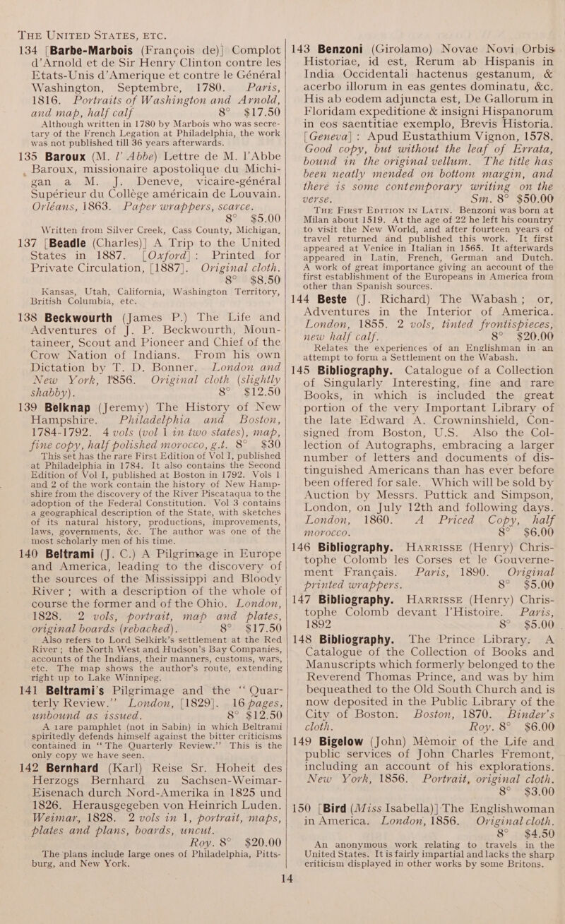134 [Barbe-Marbois (Francois de)| Complot d’Arnold et de Sir Henry Clinton contre les Etats-Unis d’Amerique et contre le Général Washington, Septembre, 1780. Paris, 1816. Portraits of Washington and Arnold, and map, half calf 8° $17.50 Although written in 1780 by Marbois who was secre- tary of the French Legation at Philadelphia, the work was not published till 36 years afterwards. 135 Baroux (M. /’ Abbe) Lettre de M. l’Abbe _ Baroux, missionaire apostolique du Michi- gan a. M. J. Deneve, © vicaire-général Supérieur du Collége américain de Louvain. Orléans, 1863. Paper wrappers, scarce. 8° $5.00 Written from Silver Creek, Cass County, Michigan, 137 [Beadle (Charles)| A Trip to the United States in 1887. [Oxford]: Private Circulation, [1887]. Oviginal cloth. 8° $8.50 Kansas, Utah, California, Washington Territory, British Columbia, etc. 138 Beckwourth (James P.) The Life and Adventures of J. P. Beckwourth, Moun- taineer, Scout and Pioneer and Chief of the Crow Nation of Indians. From his own Dictation by T. D. Bonner. London and New York, ¥856. Oviginal cloth (slightly shabby). 8-, $12.50 139 Belknap (Jeremy) The History of New Hampshire. Philadelphia and _ Boston, 1784-1792. 4 vols (vol 1 in two states), map, fine copy, half polished morocco, g.t. 8° $30 This set has the rare First Edition of Vol I, published at Philadelphia in 1784. It also contains the Second Edition of Vol I, published at Boston in 1792. Vols 1 and 2 of the work contain the history of New Hamp- shire from the discovery of the River Piscataqua to the adoption of the Federal Constitution. Vol 3 contains a geographical description of the State, with sketches of its natural history, productions, improvements, laws, governments, &amp;c. The author was one of the most scholarly men of his time. 140 Beltrami (J. C.) A Pilgrimage in Europe and America, leading to the discovery of the sources of the Mississippi and Bloody River ; with a description of the whole of course the former and of the Ohio. London, 1828. 2 vols, portrait, map and plates, original boards (vebacked). 8° $17.50 Also refers to Lord Selkirk’s settlement at the Red River ; the North West and Hudson’s Bay Companies, accounts of the Indians, their manners, customs, wars, etc. The map shows the author’s route, extending right up to Lake Winnipeg. 141 Beltrami’s Pilgrimage and the ‘‘ Quar- terly Review.”’ London, [1829]. 16 pages, unbound as issued. 8° $12.50 A zare pamphlet (not in Sabin) in which Beltrami spiritedly defends himself against the bitter criticisms contained in ‘‘ The Quarterly Review.’’ This is the only copy we have seen. 142 Bernhard (Karl) Reise Sr. Hoheit des Herzogs Bernhard zu Sachsen-Weimar- Eisenach durch Nord-Amerika in 1825 und 1826. Herausgegeben von Heinrich Luden. Weimar, 1828. 2 vols in 1, portrait, maps, plates and plans, boards, uncut. Roy. 8° $20.00 The ‘plans include large ones of Philadelphia, Pitts- burg, and New York. 143 Benzoni (Girolamo) Novae Novi Orbis Historiae, id est, Rerum ab Hispanis in India Occidentali hactenus gestanum, &amp; acerbo illorum in eas gentes dominatu, &amp;c. His ab eodem adjuncta est, De Gallorum in Floridam expeditione &amp; insigni Hispanorum in eos saentitiae exemplo, Brevis Historia. [Geneva] : Apud Eustathium Vignon, 1578. Good copy, but without the leaf of Errata, bound in the original vellum. The title has been neatly mended on bottom margin, and there is some contemporary writing on the verse. Sm. 8° $50.00 THE First Epirion IN LATIN. Benzoni was born at Milan about 1519. At the age of 22 he left his country to visit the New World, and after fourteen years of travel returned and published this work. It first appeared at Venice in Italian in 1565. It afterwards appeared in Latin, French, German and Dutch. A work of great importance giving an account of the first establishment of the Europeans in America from other than Spanish sources. 144 Beste (J. Richard) The Wabash; or, Adventures in the Interior of America. London, 1855. 2 vols, tinted frontispieces, new half calf. 8° $20.00 Relates the experiences of an Englishman in.an attempt to form a Settlement on the Wabash. 145 Bibliography. Catalogue of a Collection of Singularly Interesting, fine and rare Books, in which is included the great portion of the very Important Library of the late Edward A. Crowninshield, Con- signed from Boston, U.S. Also the Col- lection of Autographs, embracing a larger number of letters and documents of dis- tinguished Americans than has ever before been offered for sale. Which will be sold by Auction by Messrs. Puttick and Simpson, London, on July 12th and following days. London, 1860. A Priced Copy, half moyvocco. 8° $6.00 146 Bibliography. Harrisse (Henry) Chris- tophe Colomb les Corses et le Gouverne- ment Francais. Paris, 1890. Original printed wrappers. 8° $5.00 147 Bibliography. Harrisse (Henry) Chris- tophe Colomb devant l’Histoire. Paris, 1892 8° $5.00. 148 Bibliography. The Prince Library. A Catalogue of the Collection of Books and Manuscripts which formerly belonged to the Reverend Thomas Prince, and was by him bequeathed to the Old South Church and is now deposited in the Public Library of the City of Boston: Boston, 1870. Binder’s cloth. Roy. 8° $6.00 149 Bigelow (John) Mémoir of the Life and public services of John Charles Fremont, including an account of his explorations. New York, 1856. Portrait, original cloth. 8° ~ $3.00 150 [Bird (Wiss Isabella)] The Englishwoman in America. London, 1856. Original cloth. 8° $4.50 An anonymous work relating to travels in the United States. It is fairly impartial and lacks the sharp criticism displayed in other works by some Britons.
