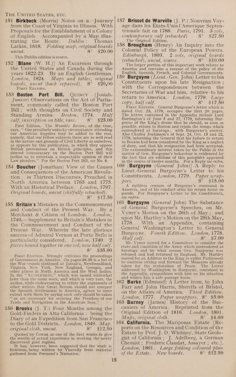 from the Coast of Virginia to Illinois. With Proposals for the Establishment of a Colony of .English. Accompanied by a Map illus- trating the Route. Dublin: Thomas Larkin, 1818. Folding map, original boards uncut. 8° $20.00 This Dublin edition is scarce. 152 [Blane (W. H.)}] An Excursion through _ the United States and Canada during the years 1822-23. By an English Gentleman. London, 1824. Maps and tables, original boards, uncut (back repaired). 8° $20.90 First Epirion. 153 Boston Port Bill. Quincy (Josiah, Junior) Observations on the Act of Parlia- ment, commonly called the Boston Port Bill; with thoughts on Civil Society and Standing Armies. Boston, 1774. Half calf, inscription on title, rare. 8° S25, 00 First Edition. The Monthly Review, of the time, says, ‘‘ One peculiarly unlucky circumstance attending our American disputes may be added to the rest, namely, that our fellow subjects there are as well read in the nature and grounds of Civil Liberty as ourselves, as appears by this publication, in which they oppose British pretensions on British principles, and this shrewd commentary on the Boston Port Bill will incline us to entertain a respectable opinion of their Law pleaders.’’ For the Boston Port Bill, see No. 8. 154 Boucher (Jonathan) View of the Causes and Consequences of the American Revolu- tion: in Thirteen Discourses, Preached in North America between 1763 and .1775. With an Historical Preface. London, 1797. Original boards, uncut (skilfully rebacked). 8° $17.50 155, Britain’s Mistakes in the Commencement and Conduct of the Present War. By a Merchant &amp; Citizen of London. London, 1740.—Supplement to Britain’s Mistakes in the Commencement and Conduct of the Present War. Wherein the late glorious success of Admiral Vernon at Porto Bello is particularly considered. London, 1740. 2 pieces bound together in one vol, new half calf. 8° $35.00 First Epition. Strongly criticizes the proceedings of Government in America. On pages 38-39 is a list of the War vessels stationed at Jamaica, Newfoundland, Virginia, New York, New England, Georgia, and other places in North America and the West Indies. In the ‘“‘ SuPpPLEMENT,’’ which was issued somewhat later than the main work, and which is very rare, the author, while endeavouring to refute the arguments of other writers that Great Britain should not conquer the Spanish Settlements in America, agrees to some extent with them by saying such only should be taken “as are necessary for securing the Freedom of our Trade and Navigation in the American Seas.”’ 156 Brooks (J. T.) Four Months among the Gold-Finders in Alta California : being the Diary of an Expedition from San Francisco to the Gold Districts. London, 1849. Map, original cloth, uncut. 8° S250 Quoted by Cowan as one of the first works to give the results of actual experience in working the newly discovered gold regions. It has, however, been suggested that the work is fictitious, being written by Vizetelly from material gathered from Fremont’s Narrative. age dans les Etats-Unis l’Amerique Septen- trionale fait en 1788. Paris, 1791. 3 vols, contemporary calf (vebacked) 8° $27.50 The Original Edition. 158 Brougham (Henry) An Inquiry into the Colonial Policy of the European Powers. Edinburgh, 1803. 2 vols, oviginal boards (vebacked), uncut, scarce. 8° $10.00 The larger portion of this important work relates to America and contains a resumé of the policy of the English, Spanish, French, and Colonial Governments. 159 Burgoyne (Lieuwt.-Gen. John) Letter to his Constituents upon his late Resignation ; with the Correspondences between’ the Secretaries of War and him, relative to his return to America. London, 1779. Large copy, half calf. 8° $17.50 First Epirion. General Burgoyne’s letter which is dated Oct. 23, 1779, occupies the first 20 pages. The letters contained in the Appendix include Lord Barrington’s of June 5 and 27, 1779, informing Bur- goyne of the King’s desire that he should, as soon as possible, return to Boston and rejoin the troops which surrendered at Saratoga; with Burgoyne’s answer. Also Charles Jenkinson’s of Sept. 24, Oct. 15 and 22, 1779, informing the General that his failure to return to Boston had been considered by the King as a neglect of duty, and that his resignation had been accepted. The extraordinary interest taken by the Public in the matter of Gen. Burgoyne’s behaviour is evidenced by the fact that six editions of this pamphlet appeared in the course of twelve months. Fora Reply see infra. 160 (Burgoyne (General John)] A Reply to Lieut.-General Burgoyne’s Letter to his Constituents. London, 1779. Paper wrap- pers. 8° $15.00 A ruthless censure of Burgoyne’s command in Amercia, and of his conduct after his return home on parole. For Burgoyne’s Letter to his Constituents, see supra. 161 Burgoyne (General John) The Substance of General Burgoyne’s Speeches, on Mr. Vyner’s Motion on the 26th of May; and upon Mr. Hartley’s Motion on the 28th May, 1778. With an Appendix, containing General Washington’s Letter to General Burgoyne. Fourth Edition. London, 1778. Half calf. 8° $7.00 Mr. Vyner moved for a Committee to consider the state and condition of the Army which surrendered at Saratoga and by what means Gen. Burgoyne was released and had returned to England. Mr. Hartley moved for an Address to the King to suffer Parliament to continue sitting and forward the Measures already taken for the restoration of Peace. The Letter addressed by Washington to Burgoyne, contained in the Appendix, sympathises with him on his situation and wishes him a safe passage home. 162 Burke (Edmund) A Letter from, to John Farr and John Harris, Sheriffs of Bristol, on the Affairs of America. Third Edition. London, 1777. Paper wrappers. 8° $5.00 163 Burney (James) History of the Buc- caniers of America. Reprinted from the Original Edition of 1816. London, 1891. Maps, original cloth. 8° $4.00 164 California. The Mariposas Estate [Re- ports on the Resources and Condition of the Estate by Prof. J. D. Whitney, State Geolo- gist of California; J. Adelberg, a German Chemist; Frederic Claudat, Assayer ; etc.]. London, 1861. Large folding coloured plan of the Estate. New boards. 8° $12.50