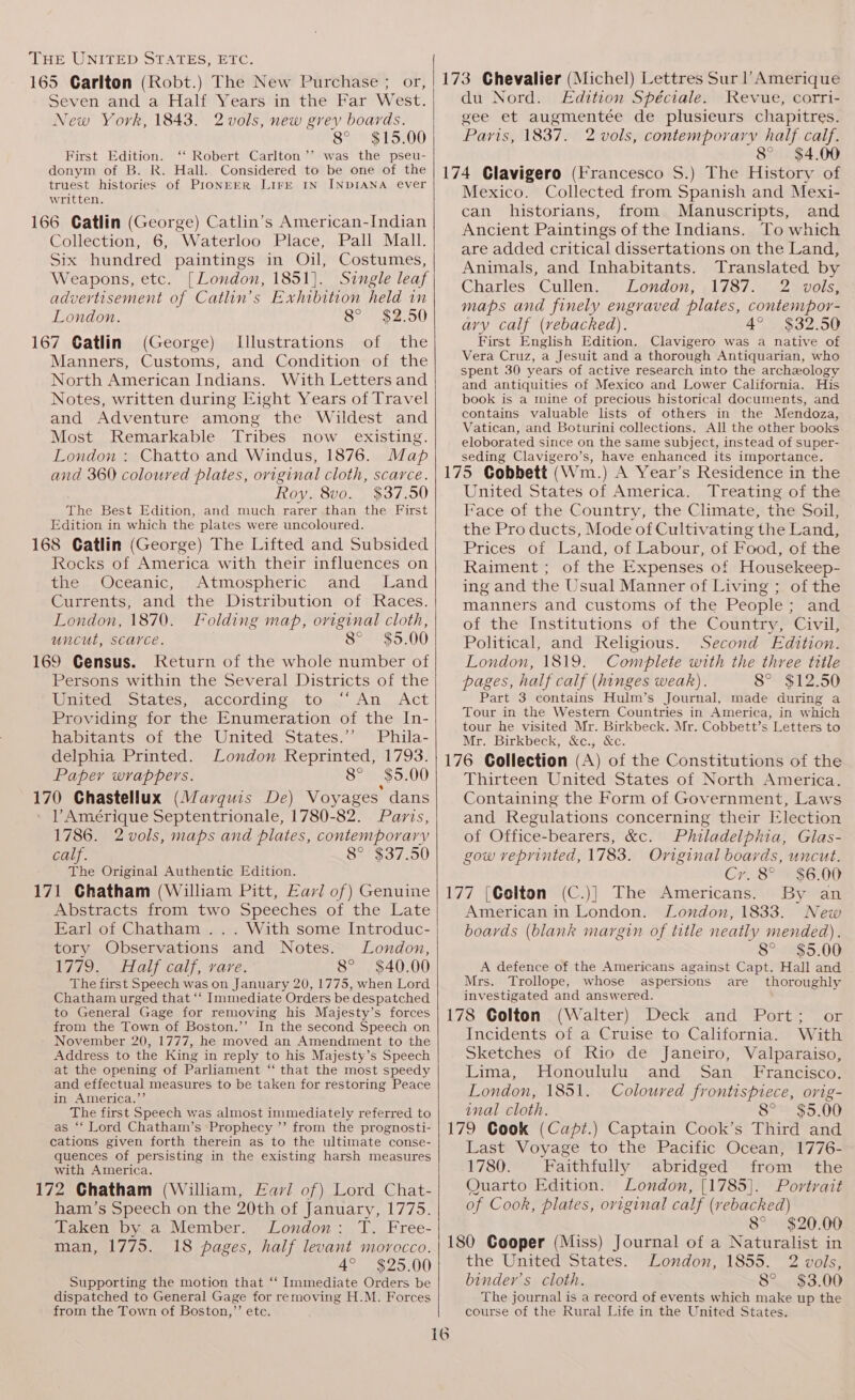 165 Carlton (Robt.) The New Purchase ; or, Seven and a Half Years in the Far West. New York, 1843. 2 vols, new grey boards. 8° $15.00 First Edition. ‘‘ Robert Carlton ’’ was the pseu- donym of B. R. Hall. Considered to be one of the truest histories of PIONEER LIFE IN INDIANA ever written. 166 Catlin (George) Catlin’s American-Indian Collection, 6, Waterloo Place, Pall Mall. Six hundred paintings in Oil, Costumes, Weapons, etc. [London, 1851]. Single leaf advertisement of Catlin’s Exhibition held in London. 8° $2.50 167 Catlin (George) Illustrations of the Manners, Customs, and Condition of the North American Indians. With Letters and Notes, written during Eight Years of Travel and Adventure among the Wildest and Most Remarkable Tribes now existing. London : Chatto and Windus, 1876. Map and 360 coloured plates, oviginal cloth, scarce. Roy. 8vo. $37.50 The Best Edition, and much rarer than the First Edition in which the plates were uncoloured. 168 Gatlin (George) The Lifted and Subsided Rocks of America with their influences on the .,Oceanic, Atmospheric and .Land Currents, and the Distribution of Races. London, 1870. Folding map, original cloth, uncut, scarce. 8° 169 Census. Keturn of the whole number of Persons within the Several Districts of the Wiripeden tates, ACCOLGINGs tons An Act Providing for the Enumeration of the In- habitants of the United States.’”’ Phila- delphia Printed. London Reprinted, 1793. Papey wrappers. 8° $5.00 . . 170 Chastellux (Marguis De) Voyages dans lV Amérique Septentrionale, 1780-82. Paris, 1786. 2vols, maps and plates, contemporary calf. 8° $37.50 The Original Authentic Edition. 171 Chatham (William Pitt, Earl of) Genuine Abstracts from two Speeches of the Late Earl of Chatham ... With some Introduc- tory Observations and Notes. London, 1779 aly coll, vavre, 8° $40.00 The first Speech was on January 20, 1775, when Lord Chatham urged that ‘‘ Immediate Orders be despatched to General Gage for removing his Majesty’s forces from the Town of Boston.’’ In the second Speech on November 20, 1777, he moved an Amendment to the Address to the King in reply to his Majesty’s Speech at the opening of Parliament “ that the most speedy and effectual measures to be taken for restoring Peace in America.’ The first Speech was almost immediately referred to as “‘ Lord Chatham’s Prophecy ”’ from the prognosti- cations given forth therein as to the ultimate conse- quences of persisting in the existing harsh measures with America. 172 Chatham (William, Lai of) Lord Chat- ham’s Speech on the 20th of January, 1775. Taken by a Member. London: T. Free- man, 1775. 18 pages, half levant morocco. 4° $25.00 Supporting the motion that “ Immediate Orders be dispatched to General Gage for removing H.M. Forces from the Town of Boston,” etc. 173 Chevalier (Michel) Lettres Sur Amerique du Nord. Edition Spéciale. Revue, corri- gee et augmentée de plusieurs chapitres. Paris, 1837. 2 vols, contemporary half calf. 8° $4.00 174 Clavigero (Francesco S.) The History of Mexico. Collected from Spanish and Mexi- can historians, from Manuscripts, and Ancient Paintings of the Indians. To which are added critical dissertations on the Land, Animals, and Inhabitants. Translated by Charles. ‘Cullen. “London, 4137.) 2 av0ls: maps and finely engraved plates, contempor- ary calf (vebacked). 4° $32.50 First English Edition. Clavigero was a native of Vera Cruz, a Jesuit and a thorough Antiquarian, who spent 30 years of active research into the archeology and antiquities of Mexico and Lower California. His book is a mine of precious historical documents, and contains valuable lists of others in the Mendoza, Vatican, and Boturini collections. All the other books eloborated since on the same subject, instead of super- seding Clavigero’s, have enhanced its importance. 175 Gobbett (Wm.) A Year’s Residence in the United States of America. Treating of the Face of the Country, the Climate, the Soil, the Pro ducts, Mode of Cultivating the Land, Prices oft Land, of Labour, of Food, of the Raiment ; of the Expenses of Housekeep- ing and the Usual Manner of Living ; of the manners and customs of the People; and of the Institutions of the Country, Civil, Political, and Religious. Second Edition. London, 1819. Complete with the three title pages, half calf (hinges weak). 8° $12.50 Part 3 contains Hulm’s Journal, made during a Tour in the Western Countries in America, in which tour he visited Mr. Birkbeck. Mr. Cobbett’s Letters to Mr. Birkbeck, &amp;c., &amp;c. 176 Collection (A) of the Constitutions of the Thirteen United States of North America. Containing the Form of Government, Laws and Regulations concerning their Election of Office-bearers, &amp;c. Philadelphia, Glas- gow reprinted, 1783. Original boards, uncut. Cr. 8° $6.00 177 [Colton (C.)] The Americans. By an American in London. London, 1833. New boards (blank margin of title neatly mended). 8° $5.00 A defence of the Americans against Capt. Hall and Mrs. Trollope, whose aspersions are thoroughly investigated and answered. 178 Colton (Walter) Deck and Port; or Incidents of a Cruise to California. With Sketches of Rio de Janeiro, Valparaiso, Lima, Honoululu and San _ Francisco. London, 1851. Coloured frontispiece, orig- anal cloth. Ss S5.00 179 Cook (Capt.) Captain Cook’s Third and Last Voyage to the Pacific Ocean, 1776- 1780. Faithfully abridged from the Quarto Edition. London, [1785]. Portrait of Cook, plates, original calf (rebacked) 8° $20.00 180 Cooper (Miss) Journal of a Naturalist in the United States. London, 1855. 2 vols, binder’s cloth. 8° $3.00 The journal is a record of events which make up the course of the Rural Life in the United States.