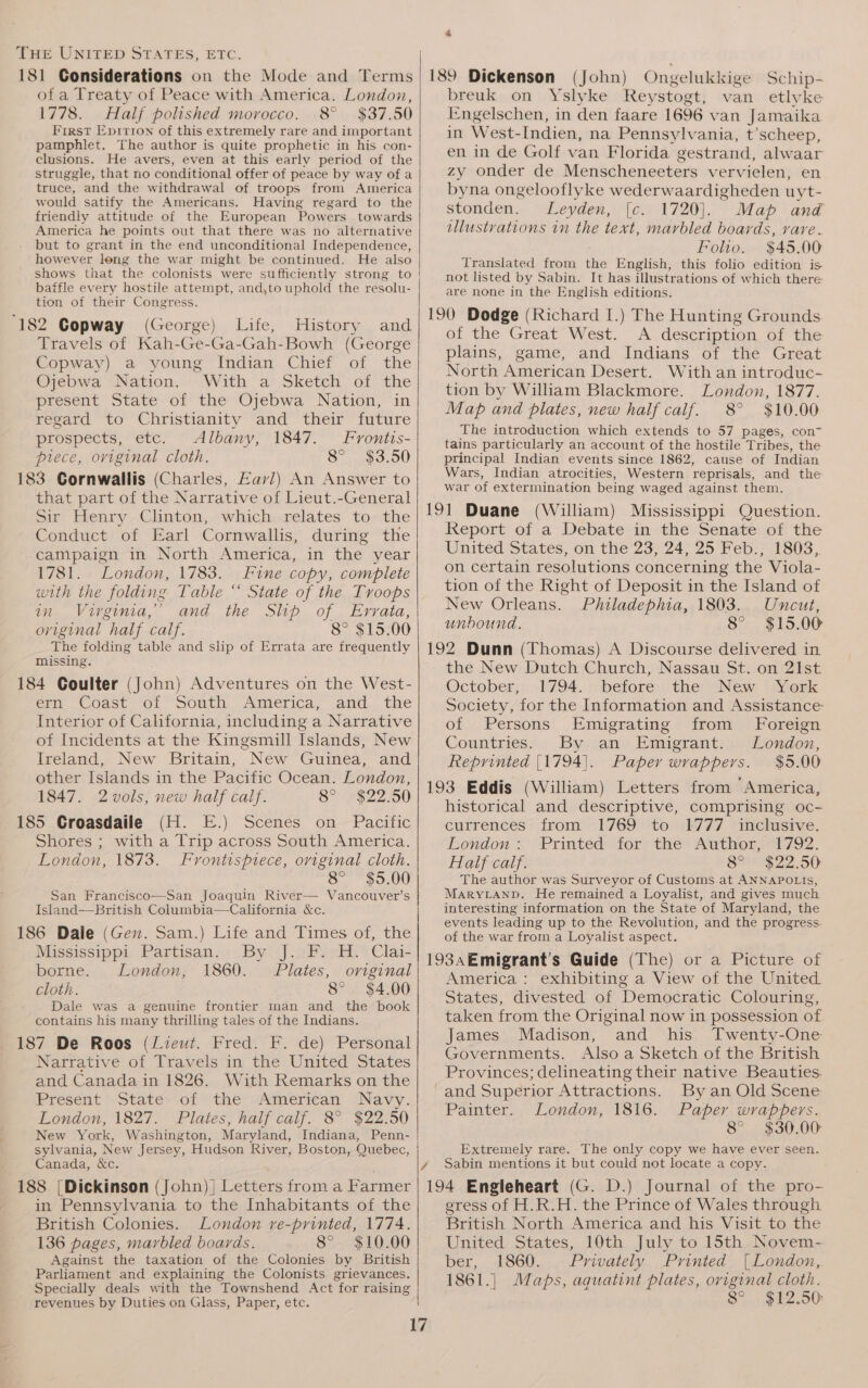 181 Considerations on the Mode and Terms ofa Treaty of Peace with America. London, 1778. Half polished morocco. 8° $37.50 First Epirion of this extremely rare and important pamphlet. The author is quite prophetic in his con- clusions. He avers, even at this early period of the struggle, that no conditional offer of peace by way of a truce, and the withdrawal of troops from America would satify the Americans. Having regard to the friendly attitude of the European Powers towards America he points out that there was no alternative but to grant in the end unconditional Independence, however long the war might be continued. He also shows that the colonists were sufficiently strong to baffle every hostile attempt, and,to uphold the resolu- tion of their Congress. ‘182 Copway (George) Life, History and Travels of Kah-Ge-Ga-Gah-Bowh (George Copway) a young Indian Chief of the Ojebwa Nation. With a Sketch of the present State of the Ojebwa Nation, in regard to Christianity and their future prospects, etc. Albany, 1847. Frontis- piece, original cloth. 8° $3.50 183 Cornwallis (Charles, Eav/) An Answer to that part of the Narrative of Lieut.-General sain Lienry Clinton, whichw=telates tothe Conduct of Earl Cornwallis, during the campaign in North. America, in the year 1781. London, 1783. Fine copy, complete with the folding Table “ State of the Troops im. Virginia, and the Shp of Errata, oviginal half calf. 8° $15.00 The folding table and slip of Errata are frequently missing. 184 Coulter (Toh) Adventures on the West- ern Coast of South America, and the Interior of California, including a Narrative of Incidents at the Kingsmill Islands, New Ireland, New Britain, New Guinea, and other Islands in the Pacific Ocean. London, 1847. 2vols, new half calf. 8° °$22.50 185 Croasdaile (H. E.) Scenes on Pacific Shores ; with a Trip across South America. London, 1873. Frontispiece, oviginal cloth. ; 8° $5.00 San Francisco—San Joaquin River— Vancouver’s Island—British Columbia—California &amp;c. 186 Dale (Gen. Sam.) Life and Times of, the Mississippi Partisan. By J. F. H. Clai- borne. London, 1860. Plates, original cloth. 8° $4.00 Dale was a genuine frontier man and the book contains his many thrilling tales of the Indians. 187 De Roos (Lieut. Fred. F. de) Personal Narrative of Travels in the United States and Canada in 1826. With Remarks on the Present -State~ of the’ American Navy. London, 1827. Plates, half calf. 8° $22.50 New York, Washington, Maryland, Indiana, Penn- sylvania, New Jersey, Hudson River, Boston, Quebec, Canada, &amp;c. 188 [Dickinson (John)}| Letters froma Farmer in Pennsylvania to the Inhabitants of the British Colonies. London ve-printed, 1774. 136 pages, marbled boards. 8°. $10.00 Against the taxation of the Colonies by British Parliament and explaining the Colonists grievances. Specially deals with the Townshend Act “for raising revenues by Duties on Glass, Paper, etc. 189 Dickenson (John) Ongelukkige Schip- breuk on Yslyke Reystogt, van etlyke Engelschen, in den faare 1696 van Jamaika in West-Indien, na Pennsylvania, t’scheep, en in de Golf van Florida gestrand, alwaar zy onder de Menscheneeters vervielen, en byna ongelooflyke wederwaardigheden uyt- stonden. Leyden, [c. 1720]. Map and illustvations in the text, marbled boards, rare. Folio. $45.00 Translated from the English, this folio edition is not listed by Sabin. It has illustrations of which there. are none in the English editions. 190 Dodge (Richard I.) The Hunting Grounds of the Great West. A description of the plains, game, and Indians of the Great North American Desert. With an introduc- tion by Wiliam Blackmore. London, 1877. Map and plates, new half calf. 8° $10.00 The introduction which extends to 57 pages, con tains particularly an account of the hostile Tribes, the principal Indian events since 1862, cause of Indian Wars, Indian atrocities, Western reprisals, and the war of extermination being waged against them. 191 Duane (William) Mississippi Question. Report of a Debate in the Senate of the United States, on the 23, 24, 25 Feb., 1803, on certain resolutions concerning the Viola- tion of the Right of Deposit in the Island of New Orleans. Philadephia, 1803. Uncut, unbound. 8° $15.00 192 Dunn (Thomas) A Discourse delivered in the New Dutch Church, Nassau St. on 21st October, 1794. before the New York Society, for the Information and Assistance: of Persons Emigrating from Foreign Countries... By ian Emigrant. London, Reprinted [1794]. Paper wrappers. $5.00 193 Eddis (William) Letters from America, historical and descriptive, comprising oc- currences from 1769 to 1777 inclusive. London: Printed for the Author, 1792. Half calf. 8° $22.50 The author was Surveyor of Customs at ANNAPOLIS, MARYLAND. He remained a Loyalist, and gives much interesting information on the State of Maryland, the events leading up to the Revolution, and the progress. of the war from a Loyalist aspect. 193aEmigrant’s Guide (The) or a Picture of America : exhibiting a View of the United States, divested of Democratic Colouring, taken from the Original now in possession of James Madison, and his Twenty-One Governments. Also a Sketch of the British Provinces; delineating their native Beauties. and Superior Attractions. By an Old Scene Painter. London, 1816. Paper wrappers. 8° $30.00 Extremely rare. The only copy we have ever seen. Sabin mentions it but could not locate a copy. 194 Engleheart (G. D.) Journal of the pro- egress of H.R.H. the Prince of Wales through British North America and his Visit to the United States, 10th July to 15th Novem-. ber, 1860. Privately Printed (London, 1861.| Maps, aquatint plates, oviginal cloth. 8° $12.50: z
