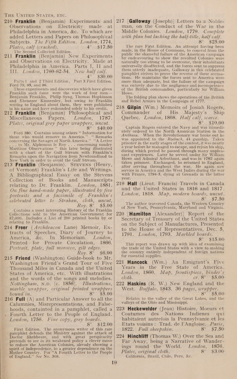 210 Franklin (Benjamin) Experiments and Observations on Electricity made at Philadelphia in America, &amp;c. To which are added Letters and Papers on Philosophical Subjects. The Fifth Edition. London, 1774, Plates, calf (cracked). 4° $17.50 The Second Collected Edition. 211 Franklin (Benjamin) New [xperiments and Observations on Electricity. Made at - Philadelphia in America. Parts I, II and Ill. London, 1760-62-54. New half calf. 4° $30.00 Parts 1 and 2 Third Edition. Part 3 First Edition. Ford 79, 95, and 96. These experiments and discoveries which have given Franklin such fame were the work of four men— Benjamin Franklin, Philip Syng, Thomas Hopkinson and Ebenezer Kinnersley, but owing to Franklin writing to England about them, they were published in his name and have redounded solely to his credit. 212 Franklin (Benjamin) Philosophical and Miscellaneous Papers. London, 1787. Plates, original grev paper wrappers, uncut. 8° $40.00 nord 380. Contains among others “ Information for those who would remove to America.’’ ‘‘ Remarks concerning the Savages of North America.”’ “‘A Letter to Mr. Alphonsus le Roy .. . concerning sundry Maritime Observations ’’ this later being illustrated with a chart of the Gulf Stream with Franklin’s Remarks upon the Navigation from Newfoundland to New York in order to avoid the Gulf Stream. 213 Franklin (Benjamin). STEVENS (Henry, of Vermont) Franklin’s Life and Writings. A Bibliographical Essay on the Stevens Collection of Books and Manuscripts relating to Dr. Franklin. London, 1881. _ On fine hand-made paper, illustrated by five portvaits and a facsimile of Franklin’s celebrated letter to Strahan, cloth, uncut, Roy. 8° $5.00 Contains a most interesting History of the Franklin Collections sold to the American Government for £7,000. Includes a List of 200 printed books by or relating to Franklin. 214 Freer (Archdeacon Lane) Memoir, Ex- ® tracts of ‘Speeches, Diary of Journey to America, &amp;c. In Memoriam. London, Printed for Private Circulation, 1866. Portrait, plate, full morocco, gilt edges. Roy. 8° $6.00 215 Friend (Washington) Guide-book to Mr. Washington Friend’s Grand Tour of Five Thousand Miles in Canada and the United States of America, etc. With illustrations and the words of the songs and melodies. Nottingham, N.D. [c. 1856]. Illustrations, marble wrapper, original printed wrappers bound in. 8° $5.00 216 Full (A) and Particular Answer to ali the Calumnies, Misrepresentations, and False- man, on the Conduct of the War in the Middle Colonies. London, 1779. Complete with plan but lacking the half-title, half calf. 8° $25.00 The rare First Edition. An attempt having been made, in the House of Commons, to conceal from the public the shameful failure of the American campaign by endeavouring to show the revolted Colonies were naturally too strong to be overcome, their inhabitants them utterly inadequate, Galloway in this celebrated pamphlet strives to prove the reverse of these accusa- tions. He maintains the forces sent to America were more than adequate, but the failure of the campaign was entirely due to the negligence and incompetence of the British commanders, particularly Sir William. Howe. The folding plan shows the operations of the British and Rebel Armies in the Campaign of 1777. Commander of His Majesty’s Ship Quebec. London, 1808. Half calf, scarce. 8° $10.00 Captain Rogers entered the Navy and was immedi- ately ordered to the North American Station in the Arethusa. When the Revolutionary war broke out he Was appointed to the Roebuck, 44 gunship. Taken prisoner in the early stages of the contest, it was nearly a year before he managed to escape, and rejoin his ship, during which period he passed through many unplea- sant experiences. Later he served under Sir William Howe and Admiral Arbuthnot, and was in 1782 again taken prisoner. Exchanged, he returned to England, after serving throughout the war. He again saw service in America and the West Indies during the war with France, 1794-5, dying at Grenada in the latter year. and the United States in 1816 and 1817. London, 1818. Map, modern boards, uncut. 8°... «$7.50 The author traversed Canada, the Western Country of New York, Pennsylvania, Maryland and Virginia. Secretary of Treasury of the United States. on the Subject of Manufactures, Presented to the. House of Representatives, Dec: 5, 1791. London, 1793. Marbled boards. 8° $15.00 This report was drawn up with idea of examining the trade of the United States with a view to making the country entirely independent of foreign nations for essential supplies. Years in the Free State of America. London, 1860. Map, frontispiece, binder’s cloth. cr. 8°° $5:00 West. Buffalo, 1843. 36 pages, wrapper. 8° $5.00- Relates to the valley of the Great Lakes, and the: valleys of the Ohio and Mississippi. . Fourth Letter to the People of England. London, 1756. Fine copy, grey boards. 8° $12.00 First Edition. The anonymous writer of this rare pamphlet defends the Ministry against the attack of Doctor Shebbeare, and with great -perspicacity pretends to see in its weakened policy a clever move to reduce the American Colonies, already showing a spirit of independence, to a greater dependence on the Mother Country. For “A Fourth Letter to the People of England.’’ See No. 308. Coutumes des Nations Indienes qui habitaient autrefois la Pennsylvanie et les Etats voisins: Trad. de l’Angloise. Pavis, 1822. Full sheepskin. 8° $7.50: Far Away, being a Narrative of Wander- ings round the World. London, 1876. Plates, original cloth. 8° $3.00: California, Brazil, Chile, Peru, &amp;c.