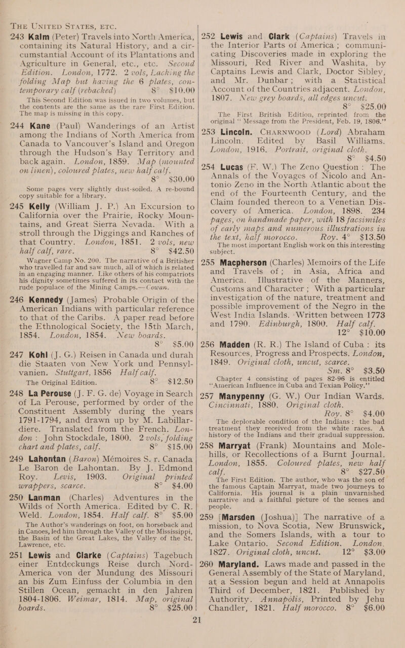 243 Kalm (Peter) Travels into North America, containing its Natural History, and a cir- cumstantial Account of its Plantations and Agriculture in General, etc., etc. Second Edition. London, 1772. 2 vols, Lacking the folding Map but having the 6 plates, con- temporary calf (vebacked) 8°. $10.00 This Second Edition was issued in two volumes, but the contents are the same as the rare First Edition. ’ The map is missing in this copy. 244 Kane (Paul) Wanderings of an Artist among the Indians of North America from Canada to Vancouver’s Island and Oregon through the Hudson’s Bay Territory and back again. London, 1859. Map (mounted on linen), coloured plates, new half calf. 8° $30.00 Some pages very slightly dust-soiled. A re-bound copy suitable for a library. 245 Kelly (William J. P.) An Excursion to California over the Prairie, Rocky Moun- tains, and Great Sierra Nevada. With a stroll through the Diggings and Ranches of that Country. London, 1851. 2 vols, new half calf, vare. 8° $42.50 Wagner Camp No. 200. ‘The narrative of a Britisher who travelled far and saw much, all of which is related in an engaging manner. Like others of his compatriots his dignity sometimes suffered in its contact with the rude populace of the Mining Camps.— Cowan. 246 Kennedy (James) Probable Origin of the American Indians with particular reference to that of the Caribs. A paper read before the Ethnological Society, the 15th March, 1854. London, 1854. New boards. 8° $5.00 247 Kohl (J. G.) Reisen in Canada und durah die Staaten von New York und Pennsyl- vanien. Stutigart,1856 Half caif. The Original Edition. 8° $12.50 248 La Perouse (J. F. G. de) Voyage in Search of La Perouse, performed by order of the Constituent Assembly during the years 1791-1794, and drawn up by M. Labillar- diere. Translated from the French. Lon- don : John Stockdale, 1800. 2 vols, folding chart and plates, calf. 8° $15.00 249 Lahontan (Bavon) Mémoires S. r. Canada Le Baron de Lahontan. By J. Edmond Koy; | Gevis,|, (1903. Original printed wrappers, scarce. 8° $4.00 250 Lanman (Charles) Adventures in the Wilds of North America. Edited by C. R. Weld. London, 1854. Half calf. 8° $5.00 The Author’s wanderings on foot, on horseback and in Canoes, led him through the Valley of the Mississippi, the Basin of the Great Lakes, the Valley of the St. Lawrence, etc. . 251 Lewis and Clarke (Captains) Tagebuch einer Entdeckungs Reise durch Nord- America von der Mundung des Missouri an bis Zum Einfuss der Columbia in den Stillen Ocean, gemacht in den Jahren 1804-1806. Weimar, 1814. Map, original boards. 8° $25.00: 252 Lewis and Clark (Captains) Travels in the Interior Parts of America; communi- cating Discoveries made in exploring the Missouri, Red River and Washita, by Captains Lewis and Clark, Doctor Sibley, and... Mri.Dunbare wath: .aw-Statistical Account of the Countries adjacent. London, 1807. New grey boards, all edges uncut. 8° $25.00 The First British Edition, reprinted from the original ‘‘ Message from the President, Feb. 19, 1806.’’ 253 Lincoln. CHARNWoop (Lord) Abraham Lincoln. Edited by Basil Williams. London, 1916. Portrait, oviginal cloth. 8° $4.50 254 Lucas (F. W.) The Zeno Question: The Annals of the Voyages of Nicolo and An- tonio Zeno in the North Atlantic about the end of the Fourteenth Century, and the Claim founded thereon to a Venetian Dis- covery of America. London, 1898. 234 pages, on handmade paper, with 18 facsimiles of eavly maps and numerous illustrations in the text, half morocco. Roy. 4° $13.50 The most important English work on this interesting subject. 255 Macpherson (Charles) Memoirs of the Life and. lravels.of 3). im, ASia,...Airica.. and America. Illustrative of the Manners, Customs and Character ; With a particular investigation of the nature, treatment and possible improvement of the Negro in the West India Islands. ‘Written between 1773 and 1790. Edinburgh, 1800. Half calf. 12° $10.00 256 Madden (R. R.) The Island of Cuba : its Resources, Progress and Prospects. London, 1849. Oviginal cloth, uncut, scarce. Sm. 8° $3.50 Chapter 4 consisting of pages 82-96 is entitled “American Influence in Cuba and Texian Policy.’’ 257 Manypenny (G. W.) Our Indian Wards. Cincinnati, 1880. Original cloth. Roy. 8° The deplorable condition of the Indians: the bad treatment they received from the white races. A history of the Indians and their gradual suppression. 258 Marryat (Frank) Mountains and Mole- hills, or Recollections of a Burnt Journal. London, 1855. Coloured plates, new half calf. 8° $27.50 The First Edition. The author, who was the son of the famous Captain Marryat, made two journeys to California. His journal is a plain unvarnished narrative and a faithful picture of the scenes and people. 259 [Marsden (Joshua)] The narrative of a mission, to Nova Scotia, New Brunswick, and the Somers Islands, with a tour to Lake Ontario. Second Edition. London, 1827. Oviginal cloth, uncut. 12° $3.00 260 Maryland. Laws made and passed in the General Assembly of the State of Maryland, at a Session begun and held at Annapolis Third of December, 1821.: Published by Authority. Annapolis, Printed by Jehu Chandler, 1821. Half morocco. 8° $6.00 $4.00