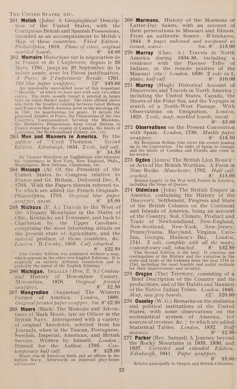 tion’ ‘of the United “ States} with the Contiguous British and Spanish.Possessions, intended as an accompaniment to Melish’s Map of these countries. Third Edition. Philadelphia, 1818. Plans of cities, original marbled boards. 8° $4.00 262 Memoire Historique sur la négociation de lawramee ot de l Angleterre, depuis le 26 Mars, 1761, jusqu’au 20 Septembre de la méme année, avec les Piéces justificatives. A™ Pans,’ del limprimeriée Royae 1761+ Old blue paper wrappers. 12° $45.00 An apparently unrecorded issue of this important ““Memoire ’’ of which we have met with only two other copies. The state usually found is printed in larger type on much thicker paper. The state offered above sets forth the troubles existing between Great Britain and France in North America prior to the breaking off, in 1761, the negotiations for peace. It details the proposed Articles of Peace, the Ultimatums of the two Countries, Correspondence between the Ministers, the Definitive Propositions from Great Britain to France respecting the cession of Canada, the limits of Louisiana, the Newfoundland Fishery, etc., etc. 263 Men and Manners in America. By the Purpose yil: homton. «- sZeond Edition. Edinburgh, 1834. 2 vols, half calf. 8° $4.50 By Thomas Hamilton an Englishman who recounts his experiences in New York, New England, Phila., Washington, New Orleans, Charleston, etc. 264 Message (A) Of the President of the United States to Congress relative to France and Gt. Britain. Delivered Dec. 5, 1793. With the Papers therein referred to. To which are added the French Originals. Philadelphia, 1793. Original blue paper wrapper, uncut. 8° $5.00 265 Michaux (F. A.) Travels to the West of the Allegany Mountains in the States of Ohio, Kentucky and Tennessee, and back to Charleston by the Upper Carolines ; comprising the most interesitng details on the present state of Agriculture, and the natural produce of those countries, &amp;c. London: B. Crosby, 1805. Calf, rebacked. 8°. $22.50 This Crosby Edition was published without a map, which appears in the other two English Editions. It is evidently an entirely different translation and is probably the rarest of the English Editions. 266 Michigan. INGatts (Hon. E. S.) Centen- nial History of ' Menominee County. Menominee, 1876. Original printed wrappers. 8° $2.50 267 Mongredien (Augustus) The Western Farmer of America. London, 1880. Original printed paper wrapper. Sm. 8° $2.50 268 Moore (Mark) The Memoirs and Adven- tures of Mark Moore, late an Officer in the British Navy. Interspersed with a variety of original Anecdotes, selected from his Journals, when in the Tuscan, Portuguese, Swedish, Imperial, American, and. British Service. Written by himself. London : Printed. for the Author, 1795. Con- temporary half calf. 8° $25.00 Moore was of American’birth and an officer in the British Navy. Afterwards an itinerant play-house adventurer. 2 —— jee i) History of the Mormons or Latter-Day Saints, with an account of their persecutions in Missouri and Illinois. From an authentic Source. Whitehaven, 1844. 8 pages unbound and unopened as issued, scarce. Sm. 8° $15.00 (Chas. A.) Travels in North America during 1834-36, including a residence “with “thé Pawnee Tribe son Indians, in the remote prairies of the Missouri [etc.] London, 1839. 2 vols in 1, plates, half calf. 8° $10.00 Discoveries and Travels in North America ;' including the United States, Canada, the Shores of the Polar Sea, and the Voyages in search of a North-West Passage. With Observations on Emigration. London, 1829. 2 vols, map, marbled boards, uncut. 8° $5.00 with Spain. London, 1739. Marble paper wrappers. 8° $18.50 | By Benjamin Robins who views the events leading up to the Convention. The right of Spain to Georgia and the limits of Carolina and Florida also come in for review. or Acts of the British Worthies. A Poem in. Nine Books. Manchester, 1762. Half calf, cracked. 8s 15,08 Relates largely to the War with France in America, including the Siege of Quebec. America, containing the History of the: Discovery, Settlement, Progress and State: of the British Colonies on the Continent: and Islands of America, being an account: of the Country, Soil, Climate, Product and. Trade of Newfoundland, New-England, New-Scotland, New-York, New-Jersey, Pennsylvania, Maryland, Virginia, Caro-.- lina, Georgia, Hudson’s Bay. London, 1741. 2 vols, complete with all the maps, contemporary calf, vebacked. 8° $32.50) This Second Edition is the best. It contains the: continyation of the History and the variation in the : state and trade of the Colonies from the year 1710 to) 1741, including the most feasible and useful methods ; for their improvement and security. Brief Description of the Country and its; productions, and of the Habits and Manners ; of the Native Indian Tribes. London, 1846. . Map, new grey boards. 12° $20.00) and political institutions of the United States, with some observations on the: ecclesiastical system of America, her sources of revenue, &amp;c. ; to which are added. Statistical Tables. London, 1832. Half? morocco. 8° $2.50) the Rocky Mountains in 1835, 1836, and. 1837. Corrected and extended Edition.. Edinburgh, 1841. Paper wrappers. . 8° $5.00) Relates principally to Oregon and British Columbia.