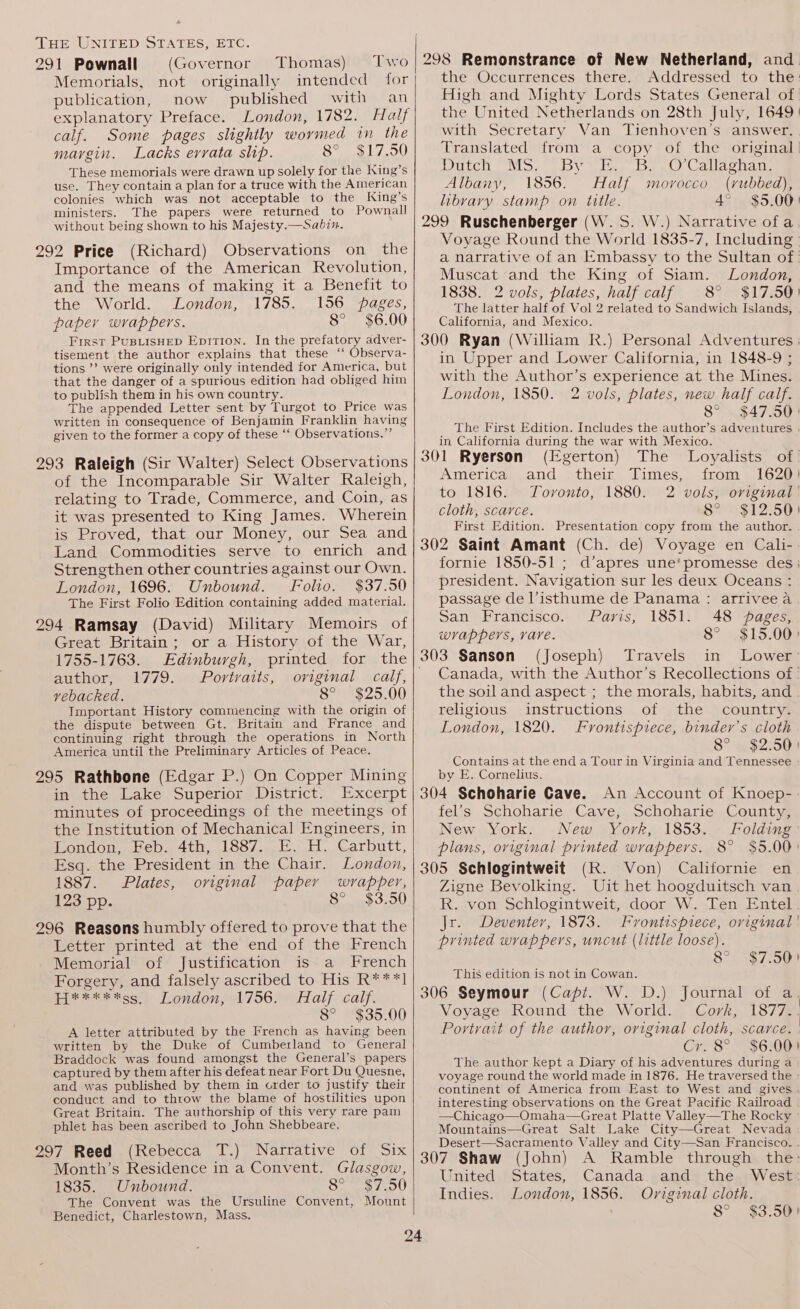 291 Pownall (Governor Memorials, not originally intended publication, now published with an explanatory Preface. London, 1782. Half calf. Some pages slightly wormed in the margin. Lacks errata shp. 8° $17.50 These memorials were drawn up solely for the King’s use. They contain a plan for a truce with the American colonies which was not acceptable to the King’s ministers. The papers were returned to Pownall without being shown to his Majesty.—Sabin. 292 Price (Richard) Observations on the Importance of the American Revolution, and the means of making it a Benefit to the World. London, 1785. 156 pages, paper wrappers. 8° $6.00 First PusBiisHep Epition. In the prefatory adver- tisement the author explains that these ‘“ Observa- tions ’’ were originally only intended for America, but that the danger of a spurious edition had obliged him to publish them in his own country. ; The appended Letter sent by Turgot to Price was written in consequence of Benjamin Franklin having given to the former a copy of these ‘‘ Observations.” Two for Thomas) 293 Raleigh (Sir Walter) Select Observations of the Incomparable Sir Walter Raleigh, relating to Trade, Commerce, and Coin, as it was presented to King James. Wherein is Proved, that our Money, our Sea and Land Commodities serve to enrich and Strengthen other countries against our Own. London, 1696. Unbound. Folio. $37.50 The First Folio Edition containing added material. 294 Ramsay (David) Military Memoirs of Great Britain; or a History of the War, 1755-1763. Edinburgh, printed for the author, 1779. Portraits, original calf, vebacked. 8° $25.00 Important History commencing with the origin of the dispute between Gt. Britain and France and continuing right through the operations in North America until the Preliminary Articles of Peace. 295 Rathbone (Edgar P.) On Copper Mining in the Lake Superior District. Excerpt minutes of proceedings of the meetings of the Institution of Mechanical Engineers, in London, Feb. 4th, 1887. E. H. Carbutt, Esq. the President in the Chair. London, 1887. Plates, original paper wrapper, 123 pp. 8° $3.50 296 Reasons humbly offered to prove that the Letter printed at the end of the French Memorial of Justification is a French Forgery, and falsely ascribed to His R***1 H*****ss_ London, 1756. Half calf. 8° $35.00 A letter attributed by the French as having been written by the Duke of Cumberland to General Braddock was found amongst the General’s papers captured by them after his defeat near Fort Du Quesne, and was published by them in order to justify their conduct and to throw the blame of hostilities upon Great Britain. The authorship of this very rare pam phlet has been ascribed to John Shebbeare. 297 Reed (Rebecca T.) Narrative of Six Month’s Residence in a Convent. Glasgow, 1835. Unbound. apres iy Meo) The Convent was the Ursuline Convent, Mount Benedict, Charlestown, Mass. 298 Remonstrance of New Netherland, and the Occurrences there. Addressed to the: High and Mighty Lords States General of the United Netherlands on 28th July, 1649 | with Secretary Van Tienhoven’s answer. Translated from a copy of the original | Doich MoS, Dy trae bee Callagnage Albany, 1856. Half morocco (rubbed), libvary stamp on title. 4° $5.00) 299 Ruschenberger (W.S. W.) Narrative ofa Voyage Round the World 1835-7, Including | a narrative of an Embassy to the Sultan of: Muscat and the King of Siam. London, 1838. 2 vols, plates, half calf 8° $17.50) The latter half of Vol 2 related to Sandwich Islands, California, and Mexico. 300 Ryan (William R.) Personal Adventures : in Upper and Lower California, in 1848-9 ; with the Author’s experience at the Mines. London, 1850. 2 vols, plates, new half calf. 8° $47.50) The First Edition. Includes the author’s adventures in California during the war with Mexico. 301 Ryerson (Egerton) The Loyalists of America and their Times, from 1620) to 1816. Tovonto, 1880. 2 vols, original’ cloth, scarce. Busi? 503 First Edition. Presentation copy from the author. 302 Saint Amant (Ch. de) Voyage en Cali-- fornie 1850-51 ; d’apres une’ promesse des; president. Navigation sur les deux Oceans : passage de Visthume de Panama : arriveea San Francisco. Paris, 1851. 48 pages, wrappers, vare. 8° $15.00) 303 Sanson (Joseph) Travels in Lower: Canada, with the Author’s Recollections of : the soil and aspect ; the morals, habits, and religious instructions of the country. London, 1820. Frontispiece, binder’s cloth 8° $2.50) Contains at the end a Tour in Virginia and Tennessee by E. Cornelius. 304 Schoharie Cave. An Account of Knoep-- fel’s Schoharie Cave, Schoharie County, New York. New York, 1853. — Folding plans, original printed wrappers. 8° $5.00° 305 Schlogintweit (R. Von) Californie en Zigne Bevolking. Uit het hoogduitsch van R. von Schlogintweit, door W. Ten Entel Jr. Deventer, 1873. Frontispiece, original printed wrappers, uncut (little loose). of t $7.50! This edition is not in Cowan. 306 Seymour (Capi. W. D.) Journal of a | Voyage Round the World. Cork, 1877.. Portrait of the author, original cloth, scarce. | Cr. 8° $6:001 The author kept a Diary of his adventures during a voyage round the world made in 1876. He traversed the continent of America from East to West and gives interesting observations on the Great Pacific Railroad | —Chicago—Omaha—Great Platte Valley—The Rocky Mountains—Great Salt Lake City—Great Nevada Desert—Sacramento Valley and City—San Francisco. . 307 Shaw (John) A Ramble through the: United States, Canada and the West: Indies. London, 1856. Original cloth. 8°. $3.08