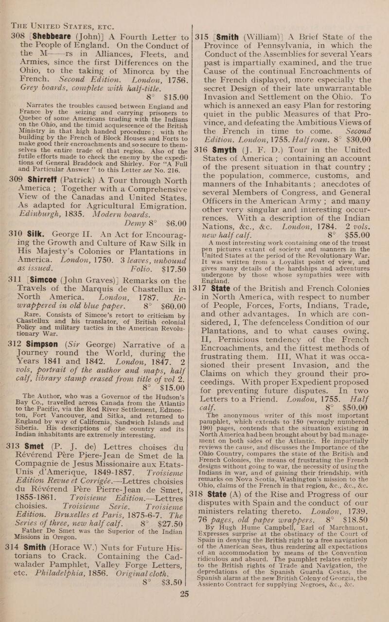 308 [Shebbeare (John)} A Fourth Letter to|315 [Smith (William)] A Brief State of the the People of England. On the Conduct of the M——rs in Alliances, Fleets, and Armies, since the first Differences on the Ohio, to the taking of Minorca by the French. Second Edition. London, 1756. Grey boards, complete with haif-title. 8° $15.00 Narrates the troubles caused between England and France by the seizing and carrying prisoners to Quebec of some Americans trading with the Indians on the Ohio, and the timid acquiescence of the British Ministry in that high handed procedure; with the building by the French of Block Houses and Forts to make good their encroachments and so secure to them- selves the entire trade of that region. Also of the futile efforts made to check the enemy by the expedi- tions of General Braddock and Shirley. For “A Full and Particular Answer ’”’ to this Letter see No. 216. America ; Together with a Comprehensive View of the Canadas and United States. As adapted for Agricultural Emigration. Edinburgh, 1835. Modern boards. Demy 8° $6.00 310 Silk. George II. An Act for Encourag- ing the Growth and Culture of Raw Silk in His Majesty’s Colonies or Plantations in America. London, 1750. 3 leaves, unbound as issued. Folio. $17.50 Travels of the Marquis de Chastellux in North America. London, 1787. Re- wrappered in old blue paper. 8° $60.00 Rare. Consists of Simcoe’s retort to criticism by Chastellux and his translator, of British colonial Policy and military tactics in the American Revolu- tionary War. Journey round the World, during the Years 1841 and 1842. London, 1847. 2 vols, portrait of the author and maps, half calf, libvary stamp erased from title of vol 2. 8° $15.00 The Author, who was a Governor of the Hudson’s Bay Co., travelled across Canada from the Atlantio to the Pacific, via the Red River Settlement, Edmon- ton, Fort Vancouver, and Sitka, and returned to England by way of California, Sandwich Islands and Siberia. His descriptions of the country and _ its Indian inhabitants are extremely interesting. (P--_}.. de). Lettres. choises ~du Révérend Pere Piere-Jean de Smet de la Compagnie de Jesus Missionaire aux Etats- Unis d’Amerique, 1849-1857. Tvoisieme Edition Revue et Corrigée.—Lettres choisies du Révérend Pere Pierre-Jean de Smet, 1855-1861. Tvoisieme Edition.—Lettres choisies. Trvoisieme Serie. Tvoisieme Edition. Bruxelles et Paris, 1875-6-7. The Series of three, new half calf. 8°. $27.50 Father De Smet was the Superior of the Indian Missions in Oregon. torians to Crack. Containing the Cad- walader Pamphlet, Valley Forge Letters, etc. Philadelphia, 1856. Original cloth. 8° $3.50 Province of Pennsylvania, in which the Conduct of the Assemblies for several Years past is impartially examined, and the true Cause of the continual Encroachments of the French displayed, more especially the secret Design of their late unwarrantable Invasion and Settlement on the Ohio. To which is annexed an easy Plan for restoring quiet in the public Measures of that Pro- vince, and defeating the Ambitious Views of the, French. in. timé: to-..come.... Second Edition. London, 1755. Halfvoan. 8° $30.00 States of America; containing an account of the present situation in that country ; the population, commerce, customs, and manners of the Inhabitants; anecdotes of several Members of Congress, and General Officers in the American Army ; and many other very singular and interesting occur- rences. With a description of the Indian Nations, &amp;c., &amp;c. London, 1784. 2 vols. new half calf. 8° $55.00 A most interesting work containing one of the truest pen pictures extant of society and manners in the United States at the period of the Revolutionary War. It was written from a Loyalist point of view, and gives many details of the hardships and adventures undergone by those whose sympathies were with England. in North America, with respect to number of People, Forces, Forts, Indians, Trade, and other advantages. In which are con- sidered, I, The defenceless Condition of our Plantations, and to what causes owing. IT,-Pernicious. tendency of the French Encroachments, and the fittest methods of frustrating them. III, What it was occa- sioned their present Invasion, and the Claims on which they ground their pro- ceedings. With proper Expedient proposed for preventing future disputes. In two Letters to a Friend: London, 1755. Half calf. 8° $50.00 The anonymous writer of this most important pamphlet, which extends to 150 (wrongly numbered 190) pages, contends that the situation existing in North America had been brought about by bad manage- ment on both sides of the Atlantic. He impartially reviews the cause, and discusses the Importance of the Ohio Country, compares the state of the British and French Colonies, the means of frustrating the French designs without going to war, the necessity of using the Indians in war, and of gaining their friendship, with remarks on Nova Scotia, Washington’s mission to the Ohio, claims of the French in that region, &amp;c., &amp;c., &amp;c. disputes with Spain and the conduct of our ministers relating thereto. London, 1739. 76 pages, old paper wrappers. 8° $18.50 By Hugh Hume Campbell], Earl of Marchmont. Expresses surprise at the obstinacy of the Court of Spain in denying the British right to a free navigation of the American Seas, thus rendering all expectations of an accommodation by means of the Convention ridiculous and absurd. The pamphlet relates entirely to the British rights of Trade and Navigation, the depredations of the Spanish Guarda Costas, the Spanish alarm at the new British Colony of Georgia, the Assiento Contract for supplying Negroes, &amp;c., &amp;c.