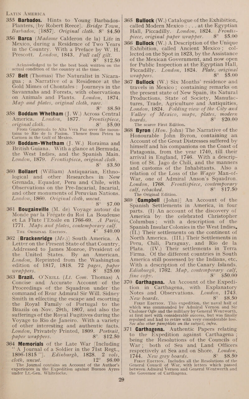 355 Barbados. Hints to Young Barbados- Planters, [by Robert Reece]. Bridge Town, Barbados, [1857]. Original cloth. 8° $4.50 356 Barca (Madame Calderon de la) Life in Mexico, during a Residence of Two Years in the Country. With a Preface by W. H. Prescott. London, 1843. Full calf gilt. 8” *512°50 Acknowledged to be the best book written on the ~ actual condition of the country at the time. 357 Belt (Thomas) The Naturalist in Nicara- gua; a Narrative of a Residence at the Gold Mimes of Chontales : Journeys in the Savannahs and Forests, with observations on Animals and Plants. London, 1874. Map and plates, original cloth, rare. 8° $8.50 358 Boddam Whetham (J. W.) Across Central America. London, 1877. Frontispiece, original cloth. 82 ..90G 5,00 From Guatemala to Alta Vera Paz over the moun- tains to Rio de la Pasion. Thence from Peten to Carmen in the Gulf of Mexico. 359. Boddam-Whetham (J. W.) Roraima and British Guiana. Witha glance at Bermuda, the West Indies, and the Spanish Main. London, 1879. Frontispiece, original cloth. Se: 193.50 360 Bollaert (William) Antiquarian, Ethno- logical and other _ Researches Grenada, Equador, Peru and Chile, with Observations on the Pre-Incarial, Incarial, and other monuments of Peruvian Nations. London, 1860. Original cloth, uncut. 8° $7.00 361 Bougainville (M. de) Voyage autour du Monde par la Frégate du Roi La Boudeuse et La Flute l’Etoile en 1766-69. A Paris, 1771. Maps and plates, contemporary calf. THE ORIGINAL EDITION. 4° $40.00 362 [Brackenridge (J77.)] South America. A Letter on the Present State of that Country, Addressed to James Monroe, President of the, United :Statess By \an:)-American. London, Reprinted from the Washington -edition of 1817, 1818. 72 pages, paper wrappers. 8° $25.00 363 Brazil. O’NerLL (Lt. Com. Thomas) A Concise and Accurate Account of the Proceedings of the Squadron under the command of Rear Admiral Sir Will. Sidney Smith in effecting the escape and escorting the Royal Family of Portugal to the Brazils on Nov. 29th, 1807, and also the sufferings of the Royal Fugitives during the Voyage to Rio de Janeiro. With a variety of other interesting and authentic facts. London, Privately Printed, 1809. Portrait, paper wrappers. 8° $12.50 364 Memorials of the Late War [Including ~~. journal of a Soldier in the 71st. Rest., 1806-1815 ’’]. Edinburgh, 1828. 2 vols, cloth, uncut. 12° $6.00 The Journal contains an Account of the Author’s experiences in the Expedition against Buenos Ayres under Lt.-Gen. Whitelocke. 365 Bullock (W.) Catalogue of the Exhibition, called Modern Mexico: ... at the Egyptian Hall, Piccadilly. London, 1824. Frontis- piece, oviginal paper wrapper. 8° $5.00 366 Bullock (W.) A Description of the Unique Exhibition, called Ancient Mexico; col- lected on the Spot in 1823, by the Assistance of the Mexican Government, and now open for Public Inspection at the Egyptian Hall, Piccadilly. London, 1824. Plate, original wrappers. 8° $5.00 367 Bullock (W.) Six Months’ residence and travels in Mexico ; containing remarks on the present state of New Spain, its Natural Productions, State of Society, Manufac- tures, Trade, Agriculture and Antiquities, London, 1824. Folding view of the City and Valley of Mexico, maps, plates, modern boards. 8° $20.00 The scarce First Edition. 368 Byron (Hon. John) The Narrative of the Honourable John Byron, containing an Account of the Great Distresses suffered by himself and his companions on the Coast of Patagonia, from the year 1740, till their arrival in England, 1746. With a descrip- tion of St. Jago de Chili, and the manners and customs of the Inhabitants. Also a relation of the Loss of the Wager Man-of- War, one of Admiral Anson’s Squadron. London, 1768. Frontispiece, contemporary calf, vebacked. S29 17.50 The Original Edition. 369 [Campbell (John)} An Account of the Spanish Settlements in America, in four parts. (1) An account of the discovery of America by the celebrated Christopher Columbus; with a description of the Spanish Insular Colonies in the West Indies, (II.) Their settlements on the continent of North America. (III.) Their Settlements in Peru,: Chili, -Paraguay,.- andi Rio «de. la Plata’ (LV.) “Pheir” settlements a lerra Firma. Of the different countries in South America still possessed by the Indians, etc. With a description of the Canary Islands. Edinburgh, 1762. Map, contemporary calf, fine copy. 8° 350.00 370 Carthagena. An Account of the Expedi- tion in Carthagena, with Explanatory Notes and Observations. London, 1748. New boards. 8° $8.50 First Epition. This expedition, the naval half of which was commanded by Admiral Vernon and Sir Chaloner Ogle and the military by General Wentworth, at first met with considerable success, but was finally repulsed and had to retire with very considerable loss. See also other pamphlets on the subject, infra. 371 Garthagena. Authentic Papers relating to the Expedition against Carthagena ; being the Resolutions of the Councils of War-:~both ‘of Sea ‘and’ Land: “Officers respectively at Sea and on Shore. London, 1744. New grey boards. 8° $8.50 First Epitron. Includes all the Resolutions of the General Council of War, with letters which passed between Admiral Vernon and General Wentworth and the Governor of Carthagena.
