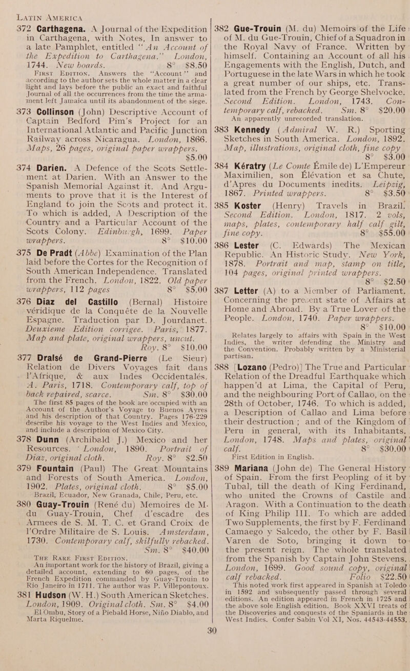 in Carthagena, with Notes, In answer to a late Pamphlet, entitled “An Account of the Expedition to Carthagena.’’ London, 1744. New boards. 8° $8.50 First Epirion. Answers the ‘‘Account’’ and according to the author sets the whole matter in a clear light and lays before the public an exact and faithful Journal of all the occurrences from the time the arma- ment left Jamaica until its abandonment of the siege. 373 Collinson (John) Descriptive Account of Captain Bedford Pim’s Project for an International Atlantic and Pacific Junction Railway across Nicaragua. London, 1866. Maps, 26 pages, original paper wrappers. $5.00 374 Darien. A Defence of the Scots Settle- ment at Darien. With an Answer to the Spanish Memorial Against it. And Argu- ments to prove that it is the Interest of England to join the Scots and protect it. To which is added, A Description of the Country and a Particular Account of the Scots Colony. Edinburgh, 1699. Paper wrappers. 8° $10.00 375 De Pradt (4bbc) Examination of the Plan laid before the Cortes for the Recognition of South American Independence. Translated from the French. London, 1822. Old paper wrappers, 112 pages 8° $5.00 376 Diaz del Castillo (Bernal) Histoire véridique de la Conquéte de la Nouvelle Espagne. Traduction par D. Jourdanet. Deuxieme Edition corvigee. Paris, 1877. Map and plate, original wrappers, uncut. Roy. 8° $10.00 377 Dralsé de Grand-Pierre (Le Sieur) Relation de Divers Voyages fait dans Afrique, &amp; aux Indes Occidentalés. A. Paris, 1718. Contemporary calf, top of back repaired, scarce. Sm. 8° $30.00 The first 85 pages of the book are occupied with an Account of the Author’s Voyage to Buenos Ayres and his description of that Country. Pages 176-229 describe his voyage to the West Indies and Mexico, and include a description of Mexico City. 378 Dunn (Archibald J.) Mexico and_ her Resources. © London, 1890. Portrait of Diaz, original cloth. Roy. 8° $2.50 379 Fountain (Paul) The Great Mountains and Forests of South America. London, 1902. Plates, oviginal cloth. 8° $5.00 Brazil, Ecuador, New Granada, Chile, Peru, etc. 380 Guay-Trouin (René du) Memoires de M. du Guay-Trouin, Chef d’escadre_ des Armees de S. M. T. C. et Grand Croix de Ordre Militaire de S. Louis. Amsterdam, 1730. Contemporary calf, skilfully vebacked. Sm. 8° $40.00 THE RARE First EDITION. An unportant work for the history of Brazil, giving a detailed account, extending to 60 pages, of the French Expedition commanded by Guay-Trouin to Rio Janeiro in 1711. The author was P. Villepontoux. 381 Hudson (W. H.) South American Sketches. London, 1909. Original cloth. Sm. 8° $4.00 El Ombu, Story of a Piebald Horse, Nifio Diablo, and Marta Riquelme. of M. du Gue-Trouin, Chief of a Squadron in the Royal Navy of France. Written by himself. Containing an Account of all his Engagements with the English, Dutch, and Portuguese in the late Wars i in which he took a great number of our ships, etc. Trans- lated from the French by George Shelvocke. Second Edition. London, 1743. Con- temporary calf, vebacked. Sm. 8° $20.00 An apparently unrecorded translation. 383 Kennedy (Admiral W. R.) Sporting Sketches in South America. London, 1892. Map, illustrations, original cloth, fine copy j 8° $3.00 384 Kératry (Le Comte Emile de) L’Empereur ° Maximilien, son Elévation et sa Chute, d’Apres du Documents inedits. Leipzig, 1867. Printed wrappers. 8° $3.50° 385 Koster (Henry) Travels in Brazil. Second Edition. London, 1817. 2 vols, maps, plates, contemporary half calf gilt, fine copy. 8° $55.00 386 Lester (C. Edwards) The Mexican Republic. An Historic Study. New York, 1878. Portrait and map, stamp on title, 104 pages, original printed wrappers. 8° &gt; $2:50) 387 Letter (A) to a Member of Parliament. Concerning the present state of Affairs at Home and Abroad. By a True Lover of the: People. London, 1740. Paper wrappers. 8° $10.00 Relates largely to affairs with Spain in the West Indies, the writer defending the Ministry and the Convention. Probably written by a Ministerial partisan. 388 [Lozano (Pedro)] The True and Particular ° Relation of the Dreadful Earthquake which . happen’d at Lima, the Capital of Peru, and the neighbouring Port of Callao, on the: 28th of October, 1746. To which is added, a Description of Callao and Lima before: their destruction ; and of the Kingdom of Peru in general, with its Inhabitants. London, 1748. Maps and plates, original! calf. 8° $30.00! First Edition in English. 389 Mariana (John de) The General History of Spain. From the first Peopling of it by’ Tubal, till the death of King Ferdinand, who united the Crowns of Castile and. Aragon. With a Continuation to the death | of King Philip III. To which are added. Two Supplements, the first by F. Ferdinand Camaego y Salcedo, the other by F. Basil! Varen de Soto, bringing it down to- the present reign. The whole translated. from the Spanish by Captain John Stevens. , London, 1699. Good sound copy, original | calf vebacked. Folio . $22.50 This noted work first appeared in Spanish at Toledo | in 1592 and subsequently passed through several | editions. An edition appéared in French in 1725 and | the above sole English edition. Book XXVI treats of | the Discoveries and conquests of the Spaniards in the West Indies. Confer Sabin Vol XI, Nos. 44543-44553, |