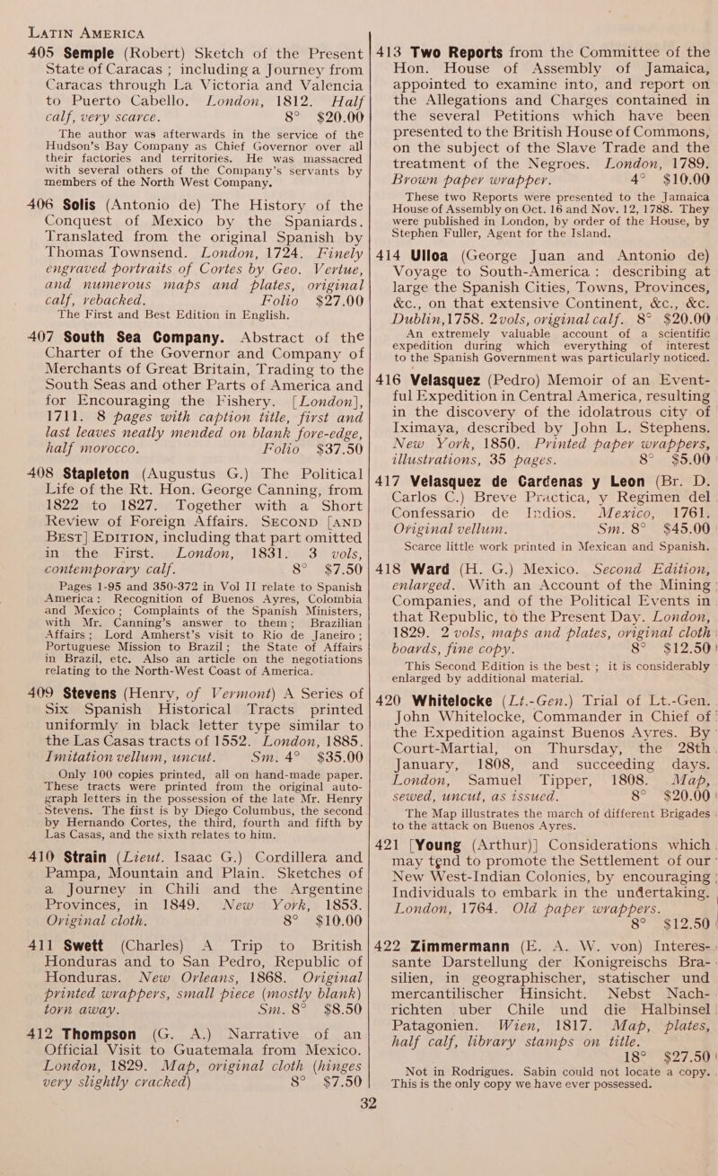State of Caracas ; including a Journey from Caracas through La Victoria and Valencia to Puerto Cabello. London, 1812. Half calf, very scarce. 8° $20.00 The author was afterwards in the service of the Hudson’s Bay Company as Chief Governor over all their factories and territories. He was massacred with several others of the Company’s servants by members of the North West Company. 406 Solis (Antonio de) The History of the Conquest of Mexico by the Spaniards. Translated from the original Spanish by Thomas Townsend. London, 1724. Finely engraved portraits of Cortes by Geo. Vertue, and numerous maps and plates, original calf, vebacked. Folio $27.00 The First and Best Edition in English. 407 South Sea Company. Abstract of the Charter of the Governor and Company of Merchants of Great Britain, Trading to the South Seas and other Parts of America and for Encouraging the Fishery. [London], 1711. 8 pages with caption title, first and last leaves neatly mended on blank fore-edge, half morocco. Folio $37.50 408 Stapleton (Augustus G.) The Political Life of the Rt. Hon. George Canning, from 1822 to 1827. Together with a Short Review of Foreign Affairs. SECOND [AND Best] Epition, including that part omitted in the First. London, 1831. 3. vols, contemporary calf. 8° $7.50 Pages 1-95 and 350-372 in Vol II relate to Spanish America: Recognition of Buenos Ayres, Colombia and Mexico ; Complaints of the Spanish Ministers, with Mr. Canning’s answer to them; Brazilian Affairs; Lord Amherst’s visit to Rio de Janeiro; Portuguese Mission to Brazil; the State of Affairs in Brazil, etc. Also an article on the negotiations relating to the North-West Coast of America. 409 Stevens (Henry, of Vermont) A Series of Six Spanish Historical Tracts printed uniformly in black letter type similar to the Las Casas tracts of 1552. London, 1885. Imitation vellum, uncut. Sm. 4° $35.00 Only 100 copies printed, all on hand-made paper. These tracts were printed from the original auto- graph letters in the possession of the late Mr. Henry Stevens. The first is by Diego Columbus, the second by Hernando Cortes, the third, fourth and fifth by Las Casas, and the sixth relates to him. 410 Strain (Lieut. Isaac G.) Cordillera and Pampa, Mountain and Plain. Sketches of a journey in Chili and the Argentine Provinces, in 1849. New York, 1853. Original cloth. 8° $10.00 411 Swett (Charles) A Trip to British Honduras and to San Pedro, Republic of Honduras. New Orleans, 1868. Oviginal printed wrappers, small piece (mostly blank) torn away. Sm. 8° $8.50 412 Thompson (G. A.) Narrative of an Official Visit to Guatemala from Mexico. London, 1829. Map, original cloth (hinges very slightly cracked) 8° $7.50 Hon. House of Assembly of Jamaica, appointed to examine into, and report on the Allegations and Charges contained in the several Petitions which have been presented to the British House of Commons, on the subject of the Slave Trade and the treatment of the Negroes. London, 1789. Brown paper wrapper. 4° $10.00 These two Reports were presented to the Jamaica House of Assembly on Oct. 16 and Nov. 12, 1788. They were published in London, by order of the House, by Stephen Fuller, Agent for the Island. 414 Ulloa (George Juan and Antonio de) Voyage to South-America: describing at large the Spanish Cities, Towns, Provinces, &amp;c., on that extensive Continent, &amp;c., &amp;c. Dublin,1758. 2vols, original calf. 8° $20.00 An extremely valuable account of a scientific expedition during which everything of interest to the Spanish Government was particularly noticed. 416 Velasquez (Pedro) Memoir of an Event- ful Expedition in Central America, resulting in the discovery of the idolatrous city of Iximaya, described by John L. Stephens. New York, 1850. Printed paper naP De illustrations, 35 pages. 8° $5.00 417 Velasquez de Cardenas y Leon (Br. D. Carlos C.) Breve Practica, y Regimen del Confessario de Indios. Mexico, 1761. Original vellum. Sm. 8° $45.00 Scarce little work printed in Mexican and Spanish. 418 Ward (H. G.) Mexico. Second Edition, enlarged. With an Account of the Mining - Companies, and of the Political Events in that Republic, to the Present Day. London, 1829. 2 vols, maps and plates, oviginal cloth boards, fine copy. 8° $12.50! This Second Edition is the best ; it is considerably enlarged by additional material. 420 Whitelocke (Zi.-Gen.) Trial of Lt.-Gen. John Whitelocke, Commander in Chief of: the Expedition against Buenos Ayres. By Court-Martial, on Thursday, the 28th. January, 1808, and _ succeeding days. London, Samuel Tipper, 1808. Map, sewed, uncut, as issued. 8° $20.00 | The Map illustrates the march of different Brigades | to the attack on Buenos Ayres. 421 [Young (Arthur)] Considerations which . may tend to promote the Settlement of our’ New West-Indian Colonies, by encouraging | Individuals to embark in the undertaking. | London, 1764. Old paper wrappers. 8° $12.50 | 422 Zimmermann (E. A. W. von) Interes-: sante Darstellung der Konigreischs Bra- silien, in geographischer, statischer und mercantilischer Hinsicht. Nebst Nach- richten uber Chile und die MHalbinsel. Patagonien. Wien, 1817. Map, plates, half calf, libvary stamps on title. 18° $27.50) Not in Rodrigues. Sabin could not locate a copy. . This is the only copy we have ever possessed.