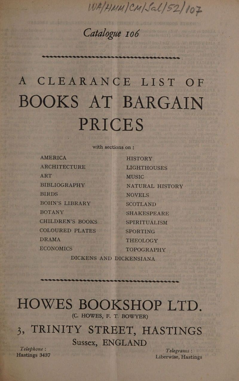 WAY Ma )CM) Leh) $2.) 70 je Catalogue 106 CUE nN GE. bbs Top BOOKS AT BARGAIN PRICES with sections on: AMERICA HISTORY ARCHITECTURE LIGHTHOUSES ART MUSIC BIBLIOGRAPHY NATURAL HISTORY BIRDS NOVELS BOHN’S LIBRARY SCOTLAND BOTANY SHAKESPEARE CHILDREN’S BOOKS SPIRITUALISM COLOURED PLATES SPORTING DRAMA THEOLOGY ECONOMICS TOPOGRAPHY DICKENS AND DICKENSIANA HOWES BOOKSHOP LTD. (C. HOWES, F. T. BOWYER) $0 OR] NEY. STREET, HASTINGS Sussex, ENGLAND Telephone : Telegrams : Hastings 3437 Liberwise, Hastings