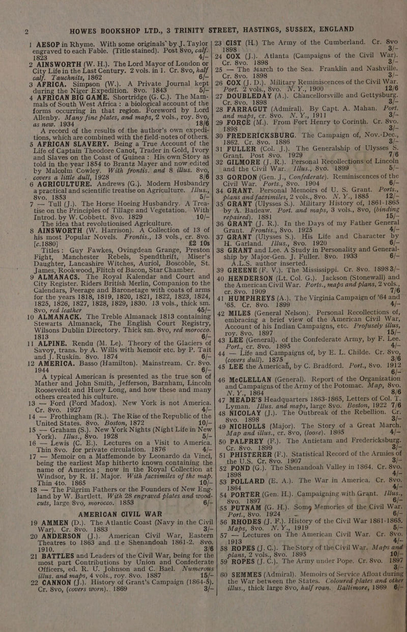 1 AESOP in Rhyme. With some originals’ by J. Taylor calf. Tauchnitz, 1862 3 AFRICA. Simpson (W.). A Private Journal kep 4 AFRICAN BIG GAME. Shortridge (G. C.). The Mam- mals of South West Africa: a biological account of the as new. 1934 ; A record of the results of the author’s own expedi- tions, which are combined with the field-notes of others. 5 AFRICAN SLAVERY. Being a True Account of the Life of Captain Theodore Canot, Trader in Gold, Ivory and Slaves on the Coast of Guinea: His own Story as told in the year 1854 to Brantz Mayer and now edited by Malcolm Cowley. With frontis. and 8 illus. 8vo, covers a little dull, 1928 8/6 6 AGRICULTURE. Andrews (G.). Modern Husbandry a practical and scientific treatise on Agriculture. Jilus., 8vo. 1853 Allenby. Many fine plates, and maps, 2 vols., roy. oe 8 7 — Tull (J.). The Horse Hoeing Husbandry. A Trea tise on the Principles of Tillage and Vegetation. With Introd. by W. Cobbett. 8vo. 1829 10/- The idea that revolutionised Agriculture. 8 AINSWORTH (W. Harrison). A Collection of 13 of his most Popular Novels. Fvrontis., 13 vols., cr. 8vo. [c.1880] £2 10s Titles: Guy Fawkes, Ovingdean Grange, Preston Fight, Manchester Rebels, Spendthrift, Miser’s Daughter, Lancashire Witches, Auriol, Boscoble, St. James, Rookwood, Flitch of Bacon, Star Chamber. 9 ALMANACS. The Royal Kalendar and Court and City Register. Riders British Merlin, Companion to the Calendars, Peerage and Baronetage with coats of arms for the years 1818, 1819, 1820, 1821, 1822, 1823, 1824, 1825, 1826, 1827, 1828, 1829, 1830. 13 vols., thick sm. 8vo, ved leather 45/- 10 ALMANACK. The Treble Almanack 1813 containing Stewarts Almanack, The English Court Registry, ee Dublin Directory. Thick sm. 8vo, red morocco. 1 6/- 11 ALPINE. Rendu (M. Le). Theory of the Glaciers bs Savoy, trans. by A. Wills with Memoir etc. by P. Tait and J. Ruskin. 8vo. 1874 6/- cprtriceie: Basso (Hamilton). Mainstream. Cr. 8vo. 944 — A typical American is presented as the true son of Mather and John Smith, Jefferson, Barnham, Lincoln Rooseveldt and Huey Long, and how these and many others created his culture. 138 — Ford (Ford Madox). New York is not America. Cr. 8vo. 1927 4/- 14 — Frothingham (R.). The Rise of the Republic of th United States. 8vo. Boston, 1872 10/- 15 — Graham (S.). New York Nights (Night Life in New York). Jilus., 8vo. 1928 5/- 16 — Lewis (C. E.). Lectures on a Visit to America. Thin 8vo. for private circulation. 1876 4/- 17 — Memoir on a Maffemonde by Leonardo da Vinci, being the earliest Map hitherto known containing the name of America; now in the Royal Collection at Windsor, by R. H. Major. With facsimiles of the map. Thin 4to. 1865 ; 10/- 18 — The Pilgrim Fathers or the Founders of New Eng- land by W. Bartlett. With 28 engraved plates and wood- cuts, large 8vo, morocco. 1853 6/- AMERICAN CIVIL WAR 19 AMMEN (D.). The Atlantic Coast (Navy in the Civil War). Cr. 8vo. 1883 3/- 20 ANDERSON (J.). American Civil War, Eastern Theatres to 1863 and tke Shenandoah 1861-2. 8vo. 1910. 3/6 21 BATTLES and Leaders of the Civil War, being for the most part Contributions by Union and Confederate Officers, ed. R. U. Johnson and C. Bael. Numerous illus. and maps, 4 vols., roy. 8vo. 1887 15/- 22 CANNON (J.). History of Grant’s Campaign (1864-5). 23 CIST (H.) The Army of the Cumberland. Cr, ii 1898 © / 24 COX (J.).. Atlanta (Campaigns of the Civil War). . Cr. 8vo. 1898 295 — The March to the Sea. Franklin and Nashville. Cr. 8vo. 1898 3/- 26 OOX (J. D.). Military Reminiscences of the Civil War. Port. 2 vols., 8vo. N.Y., 1900 12/6 27 DOUBLEDAY (A.). Cr. 8vo. 1898 28 FARRAGUT (Admiral). By Capt. A. Mahan. Port. and maps, cr. 8vo. N.Y., 1911 3/- 29 FORCE (M.). From Fort Henry to Corinth. Cr. 8vo. 1898 30 FREDERICKSBURG. The Campaign of, Nov.-Dec. 1862. Cr. 8vo. 1886 3/- 31 FULLER (Col. J.). The Generalship of Ulysses S. Grant. Post 8vo. 1929 : 7/6 32 GILMORE (J. R.). Personal Recollections of Lincoln and the Civil War. Jillus., 8vo. 1899 5/- 33 GORDON (Gen. J., Confederate). Reminiscences of the Chancellorsville and hoe iA Civil War. Ports., 8vo. 1904 6/- 34 GRANT. Personal Memoirs of U. S. Grant. Ports., plans and facsimiles, 2 vols., 8vo. N. Y., 1885 12/- 35 GRANT (Ulysses S.). Military History of, 1861-1865 by A. Badeaw. Port. and maps, 3 vols., 8vo, (binding repaired). 1881 15/- 36 GRANT (J. R.). In the Days of my Father General Grant. Frontis., 8vo. 1925 4/- 37 GRANT (Ulysses S.). His Life and Character by H. Garland. Jilus., 8vo. 1920 6/- 38 GRANT and Lee. A Study in Personality and General- ship by Major-Gen. J. Fuller. 8vo. 1933 6/- A.L.S. author inserted. 39 GREENE (F. V.). The Mississippi. Cr. 8vo. 1898 3/— 40 HENDERSON (Lt. Col. G.). Jackson (Stonewall) and the American Civil War. Ports., maps and plans, 2 vols., cr. 8vo. 1909 7/6 41 HUMPHREYS (A.). The Virginia Campaign of ’64 and 765. Cr. 8vo. 1899 ; 4l- 42 MILES (General Nelson). Personal Recollections of, embracing a brief view of the American Civil War, Account of his Indian Campaigns, etc. Profusely illus, roy. 8vo. 1897 15/- 43 LEE (General). of the Confederate Army, by F. Lee. Port., cr. 8vo. 1895 4/- 44 — Life and Campaigns of, by E. L. Childe. Cr. 8vo, (covers dull). 1875 , 3/6 45 LEE the American, by C. Bradford. Port., 8vo. oe 46 McCLELLAN (General). Report of the Organization and Campaigns of the Army of the Potomac. Map, 8vo. N.Y., 1864 8/6 47 MEADE’S Headquarters 1863-1865, Letters of Col. T. Lyman. Jilus. and maps, large 8vo. Boston, 1922 7/6 48 NICOLAY (J.). The Outbreak of the Rebellion. Cr. 8vo. 1898 3/- 49 NICHOLLS (Major). The Story of a Great March. Map and illus., cr. 8vo, (loose). 1865 A= 50 PALFREY (F.). The Antietam and Fredericksburg. — Cr. 8vo. 1899 3/0) 51 PHISTERER (F.). Statistical Record of the Armies of — the U.S. Cr. 8vo. 1907 3/- 52 POND (G.). The Shenandoah Valley in 1864. Cr. oie 1898 EW 53 POLLARD (E. A.). The War in America. Cr. 8vo, — 1864 4/- 54 PORTER (Gen. H.). Campaigning with Grant. Jilus., — 8vo. 1897 6/- 55 PUTNAM (G. H.). Somg Memories of the Civil War. Port., 8vo. 1924 oe 6/— 56 RHODES (J. F.). History of the Civil War 1861-1865. Maps, 8vo. N.Y., 1919 5/- 57 — Lectures on The American Civil War. 1913 58 ROPES (J.C.). TheStory of the Civil War. Maps an plans, 2 vols., 8vo. 1895 10/— 59 ROPES (J. C.). The Army under Pope. Cr. 8vo. —_ 60 SEMMES (Admiral). Memoirs of Service Afloat during the War between the States. Coloured plates and other