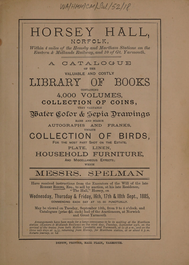 # Wh HMe cH Sol S20 HORSEY HALL, NORFOLK, Within 4 miles of the Hemsby and Martham Stations on the Eastern &amp; Midlands Railway, and 10 of Gt. Yarmouth. OF THE VALUABLE AND COSTLY PIBRARY. Of BOOKS CONTAINING 4,000 VOLUMES, COLLECTION OF COINS, VERY VALUABLE Water Color &amp; Sepia Drawings AUTOGRAPHS AND FRANKS, UNIQUE COLLECTION OF BIRDS, FOR THE MOST PART SHOT ON THE ESTATE; PLATE, LINEN, HOUSEHOLD FURNITURE, AND MISCELLANEOUS EFFECTS; WHICH May be viewed on Tuesday, September 15th, from 9 to 4 o'clock. and Catalogues (price 6d. each) had of the Auctioneers, at Norwich and Great Yarmouth ;