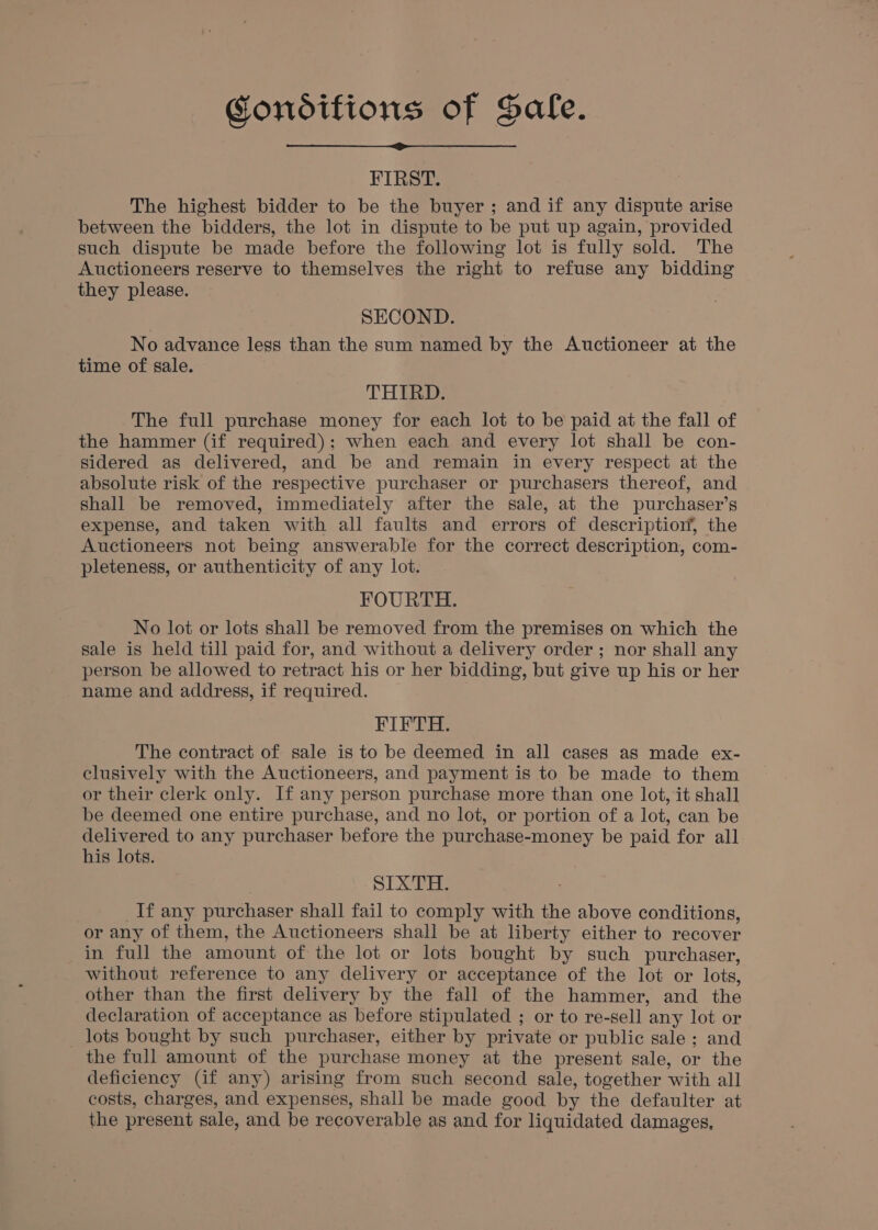 Condifions of Sale. FIRST. The highest bidder to be the buyer; and if any dispute arise between the bidders, the lot in dispute to be put up again, provided such dispute be made before the following lot is fully sold. The Auctioneers reserve to themselves the right to refuse any bidding they please. SECOND. No advance less than the sum named by the Auctioneer at the time of sale. THIRD. The full purchase money for each lot to be paid at the fall of the hammer (if required); when each and every lot shall be con- sidered as delivered, and be and remain in every respect at the absolute risk of the respective purchaser or purchasers thereof, and shall be removed, immediately after the sale, at the purchaser’s expense, and taken with all faults and errors of description’, the Auctioneers not being answerable for the correct description, com- pleteness, or authenticity of any lot. FOURTH. No lot or lots shall be removed from the premises on which the sale is held till paid for, and without a delivery order; nor shall any person be allowed to retract his or her bidding, but give up his or her name and address, if required. FIFTH. The contract of sale is to be deemed in all cases as made ex- clusively with the Auctioneers, and payment is to be made to them or their clerk only. If any person purchase more than one lot, it shall be deemed one entire purchase, and no lot, or portion of a lot, can be delivered to any purchaser before the purchase-money be paid for all his lots. SIXTH. If any purchaser shall fail to comply with the above conditions, or any of them, the Auctioneers shall be at liberty either to recover in full the amount of the lot or lots bought by such purchaser, without reference to any delivery or acceptance of the lot or lots, other than the first delivery by the fall of the hammer, and the declaration of acceptance as before stipulated ; or to re-sell any lot or _ lots bought by such purchaser, either by private or public sale ; and the full amount of the purchase money at the present sale, or the deficiency (if any) arising from such second sale, together with all costs, charges, and expenses, shall be made good by the defaulter at the present sale, and be recoverable as and for liquidated damages,