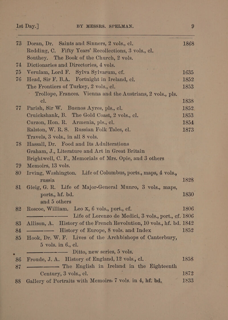73 74 79 76 17 78 Doran, Dr. Saints and Sinners, 2 vols., cl. Redding, C. Fifty Years’ Recollections, 3 vols., cl. Southey. The Book of the Church, 2 vols. Dictionaries and Directories, 4 vols. Verulam, Lord F. Sylva Sylvarum, cf. Head, Sir F. B.A. Fortnight in Ireland, cl. The Frontiers of Turkey, 2 vols., cl. Trollope, Frances. Vienna and the Austrians, 2 vols., pls. cl. Parish, Sir W. Buenos Ayres, pls., cl. Cruickshank, B. The Gold Coast, 2 vols., cl. Curzon, Hon. R. Armenia, pls., cl. Ralston, W. R.S. Russian Folk Tales, cl. Travels, 3 vols., in all 8 vols. Hassall, Dr. Food and Its Adulterations Graham, J., Literature and Art in Great Britain Brightwell, C. F., Memorials of Mrs. Opie, and 3 others Memoirs, 13 vols. Irving, Washington. Life of Columbus, ports., maps, 4 vols., russia : Gleig, G. R. Life of Major-General Munro, 3 vols., maps, ports., hf. bd. and 5 others Roscoe, William, Leo X, 6 vols., port., cf. Life of Lorenzo de Medici, 3 vols., port., cf. Allison, A. History of the French Revolution, 10 vols., hf. bd. History of Europe, 8 vols. and Index Hook, Dr. W. F. Lives of the Archbishops of Canterbury, Merv Olea E its On. te Ditto, new series, 5 vols. Froude, J. A. History of England, 12 vols., cl. — The English in Ireland in the Eighteenth Century, 3 vols., cl. : Gallery of Portraits with Memoirs; 7 vols. in 4, hf. bd. 1828 1830 1806 1806 1842 1852 1872 1833