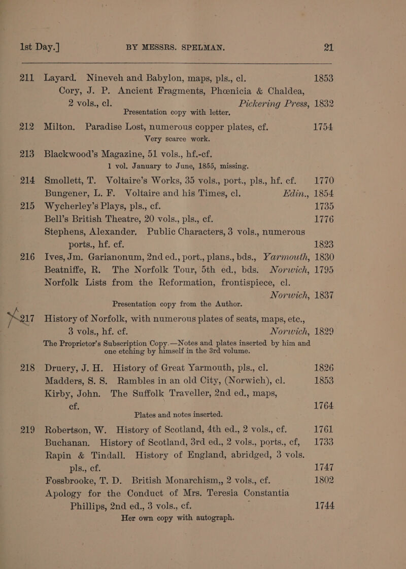 211 215 Ist Day. ] BY MESSRS. SPELMAN. 21 Layard. Nineveh and Babylon, maps, pls., cl. 1853 Cory, J. P. Ancient Fragments, Phoenicia &amp; Chaldea, 2 vols., cl. Pickering Press, 1832 Presentation copy with letter, Milton. Paradise Lost, numerous copper plates, cf. 1754 Very scarce work. Blackwood’s Magazine, 51 vols., hf.-cf. 1 vol, January to June, 1855, missing. Smollett, T. Voltaire’s Works, 35 vols., port., pls., hf. cf. 1770 Bungener, L. F. Voltaire and his Times, cl. Edin., 1854 Wycherley’s Plays, pls., cf. {39 Bell’s British Theatre, 20 vols., pls., ef. 1776 Stephens, Alexander. Public Characters, 3 vols., numerous ports., hf. cf. 1823 216 219 Norfolk Lists from the Reformation, frontispiece, cl. Presentation copy from the Author. History of Norfolk, with numerous plates of seats, maps, etc., one etching by himself in the 3rd volume. Druery, J. H. History of Great Yarmouth, pls., cl. Madders, 8. S. Rambles in an old City, (Norwich), cl. Kirby, John. The Suffolk Traveller, 2nd ed., maps, cf. Plates and notes inserted. Robertson, W. History of Scotland, 4th ed., 2 vols., cf. Buchanan. History of Scotland, 3rd ed., 2 vols., ports., cf, Rapin &amp; Tindall. History of England, abridged, 3 vols. pls., cf. Fossbrooke, T. D. British Monarchism,, 2 vols., cf. Apology for the Conduct of Mrs. Teresia Constantia Phillips, 2nd ed., 3 vols., cf. : Her own copy with autograph. 1826 1853 1764 1761 1733 1747 1802 1744